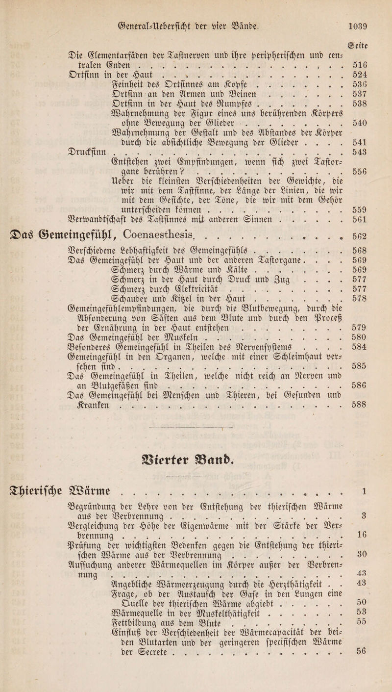 (Seite Oie ©lementatfäben bet Vaftnetren unb ißre ßetißhetifchen unb cen¬ traten ©nben., . . 516 Drtftnn in bet |&gt;aut . . ..524 Reinheit bes DrtftnneS am .Kohfe.53G Ortfinn an ben Sltmen nnb deinen.537 Drtfinn in bet *§aut bes DtumbfeS.. . 538 SBahtneßmung bet $igur eines uns Betülmenben jborßetS ot)ne Vemegung bet ©liebet ......... 540 2öaf&gt;ntef)mung bet ©ejtalt unb bes SIBftanbeS bet Jbörßet burd) bie aBftd)tlid)e Vemegmtg bet ©liebet .... 541 Orucfftnn ..543 ©ntfleben *met ©mßftnbunqen, menn ftd) *met Oaftots gane Beruhten ?.... . 556 liebet bie fleinften Vetfchiebenljeiten bet ©erntete, bie mit mit bem Oaftfinne, bet Sänge bet Sinien, bie mit mit bem @eftd)te, bet Oöne, bie mit mit bem ©eßor untetfd)eiben tonnen.559 Vermanbtfd)aft bes Oaftfinnes mit anbeten (Sinnen. 5G1 ©emeiitgefül)!, Coenaesthesis.. . . 0 562 Verfd)tebene SeBßaftigfeit bes ©emeingefütjtö.568 OaS ©emeingefüt)! bet -ßjaut unb bet anbeten Oaftotgane.... 569 Sd)met$ in bet &lt;§autburch Orud unb 3ug .... 577 Staubet unb dtiijel in bet -öaut . ... 578 ©emeingefuhlempftnbungen, bie butd) bie VlutBemegung, butd) bie SlBfonbetung ton Säften aus bem Vlute unb burd) ben *ßtoceß bet ©tnährung in bet &lt;§aut entfielen.579 Oas ®emeingefüf)l bet Vtusfeln. 580 VefonbeteS ©emeingefütjl in feiten bes VerrenfhftemS .... 584 ©emeingefü^t in ben Organen, meld)e mit einet Schleimhaut tet? feßen ftnb..585 OaS ©emetngefüi)l in meld)e nid)t reich an Herren unb an Vlutgefäßen ftnb._.586 Oas ©emeingefühl Bei 9Jienfd)en unb Olderen, Bei ©efunben unb Oranten .. 588 Sßievtev SBmttn &amp;Iqtmfdie £Särme........ i Vegtihtbung bet £eßte ton bet ©ntfteßung bet tl)ietifd)en Sßätme aus bet Verbrennung.. 3 Vetgleid)ung bet «ßmije bet ©igenmätme mit bet Stärfe bet Vet? Prüfung bet mießtigften Vebenfen gegen bie ©ntfteßung bet tßieti* fd)en SBätme aus bet Verbrennung ..30 5luffud)ung anbetet Söätmeqneden im $otpet außer bet VerBten* nung.43 SlngeBlicße 9Bätmeer$eugung burd) bie £et$tßätigfeit . 43 Stage, ob bet 2luStaufd) bet ©afe in ben Sitngen eine Ouede bet tl)ietifd)en Söätme aBgiebt.50 Söätmequede in bet VtusWtßätigfeit.. • 53 Settbilbung aus bem Vlute .......... 55 ©inßuß bet Vetfchiebenßeit bet SBärmecaßacität bet Bei- ben Vlutarten unb bet geringeren fpectftfchen Söätme bet Sectete.. 56