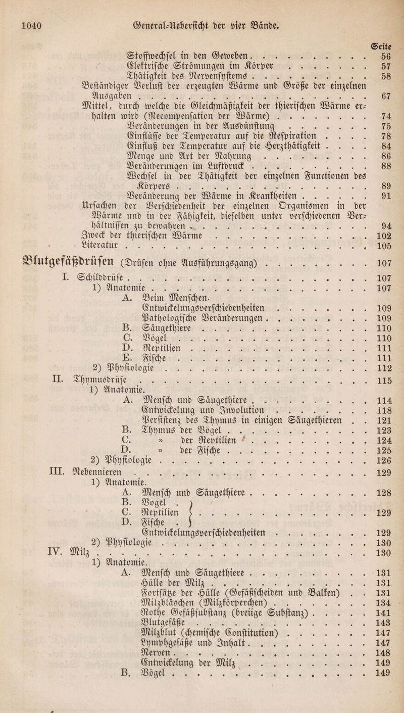 &lt;Sette Stoffmedjfet in ben ©etoeben.56 (Steftrifd^e Strömungen im Äötper.57 Sf)dtigfeit bes Oberpenfpftems.58 ^eftdnbiger SSertuft bet erzeugten 28ätme unb ©röfse ber einzelnen Sluggaben._.67 Mittel, buttf) ioeld)e bie ©teicbmäjngfeit ber tierif^en Söätme et^ galten mitb (Otecompenfation ber 2öätme).74 Sßeränbetuttgen in ber SXuSbüitfhtng . ..75 ©inftüffe ber Temperatur auf bie Xftefpiration .... 78 ©inftujt ber Temperatur auf bie ^erjtt)atigfeit .... 84 Sftenge unb SXrt ber Obabrung.86 SSerdnberungen tm fiuftbrucf.88 3Öed)fet in ber Tpätigfeit ber einzelnen Functionen beS Körpers.89 SSeranberung ber 2Bdrme in Uranfbetten ...... 91 Urfacpen ber 23erfcbiebenbeit ber einzelnen Organismen in ber Sßdrme unb in ber Fäigfeit, biefelben unter üetfcfytebenen 23er* bdttniffen $u bemabten ..94 3mect ber tbierifdjen Sßarme.102 Literatur.,105 SShitgefä^brüfen (Träfen ebne SXuSfübrungSgang) 107 I. Scbttbbrüfe. 1) SXnatontie. A. 23 eint 3)benf&amp;)en. ©ntmicfelungsperfcbiebenbeiten. $att)ologifcbe SSeränberungen. B. Säugetiere. C. 23ögel. D. ObeptiÜen. E. Fifdje. 2) Pbbfiologie. II. Tbpmusbrüfe. 1) Slnatomie. A. SJbenfd) unb Säugetiere. ©ntmicfelung unb Fnpolution. s43erftftenj bes TbpntuS in einigen Säugetieren . B. Turnus ber 33ögel... C. » ber Sbeptilten. D. » ber Fif$e. 2) ^bbfiotogie. III. IV. Obebennteren. 1) Slnatomie. A. SJbenfdj unb Sdugetbiere. B. 23ogel . ) C. Obeptitien (. D. Ftfd)e . j ©ntmicfeXunqsoerfcbiebenbeiten. 2) ^bbfiotogie .. 1) SXnatomte. A. 2)benfcb unb Säugetiere. £äfle ber SDbitj. Fortfä^e ber £üfXe (©efäfifebeiben unb halfen) . Sjbtl^bläscben (3Jbitjförperd&gt;en). Obotbe ©efäffubftanj (breiige Subjtam) . . . . 23tutgefäfe. SDbiljbXut (^emifebe ©onftitutien). Spmpbgefäfe unb SnbaXt. Obetoett. ©ntmicfeXung ber SDbilj. B. $öget. 107 107 109 109 110 110 111 111 112 115 114 118 121 123 124 125 126 129 128 129 129 130 130 131 131 131 134 141 143 147 147 148 149 149