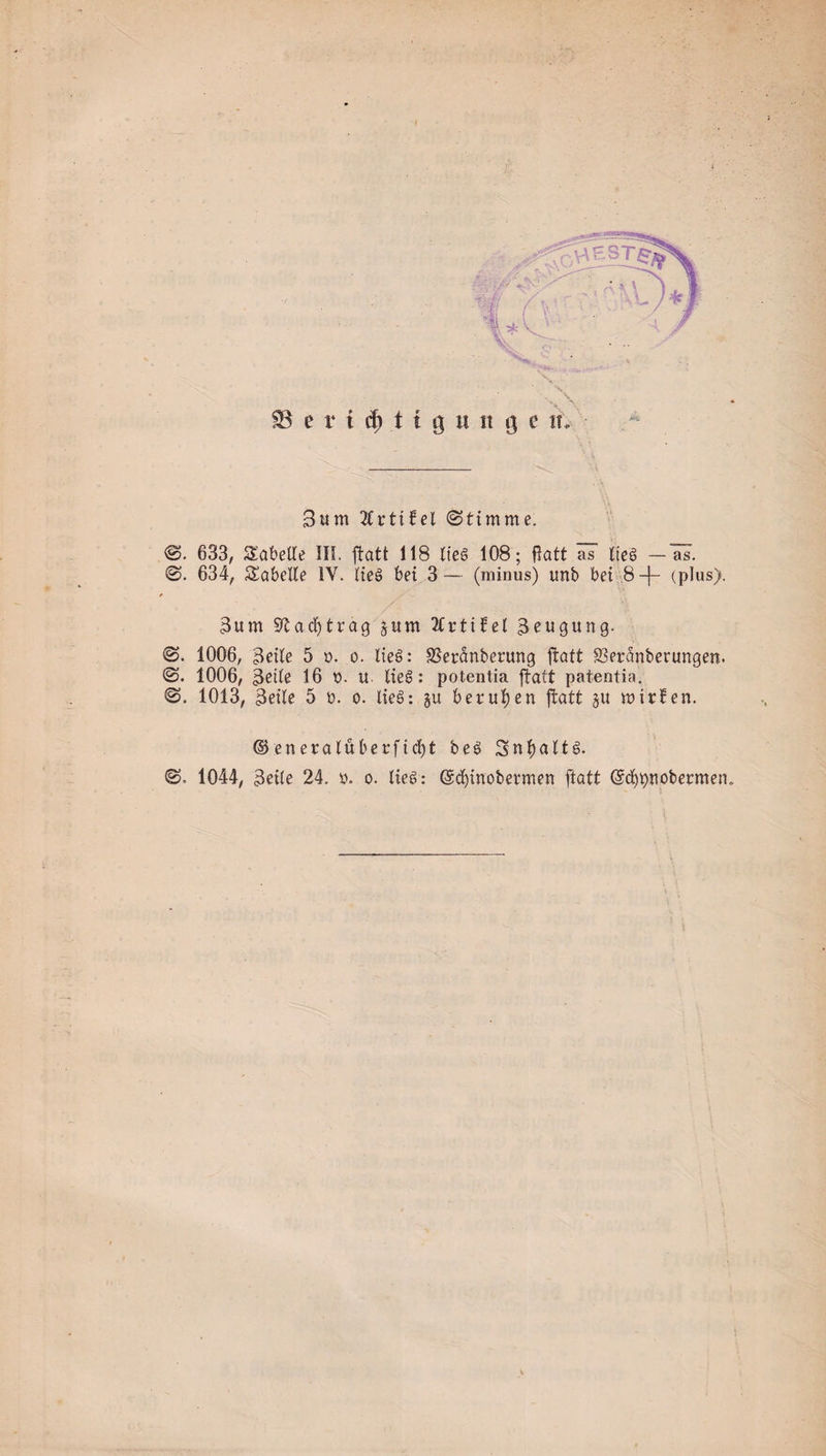 SB e r t cf) 11 9 u it 9 e tu 3um 2Cr11fel (Stimme. 0. 633, Tabelle III. ftatt 118 lieg 108; flatt as Iteg —äs-. 0. 634, Tabelle IV. Heg bei 3 — (minus) tmb bei 8 -j- (plus). 3um Stadjträg jum 2CrtifeC Beugung. 0. 1006, 3eile 5 x&gt;. o. lieg: SSeranberung jtatt 83eranberungen. 0. 1006, geile 16 t&gt;. u. lieg: potentia jtatt patentia. 0. 1013, geile 5 ü. o. lieg: §u berufen jtatt §u mitten. ©eneralüb erficht beg Snfyaltg.