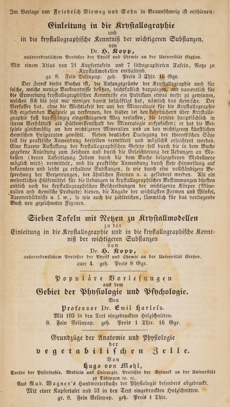 ©inteitung in feie .ftrnftaüogrn'pljie unb • tn bte frpjkllographtfche ifenntntf} ber wichtigeren (Subftanjen, non Dr. Stopp, außerorbentticbcm Profeffor ber Pfjnfif unb @f)emte an ber Untöcrfität (Sieben. Mit einem Atlag non 21 SUtpfertafeln unb 7 fithographirten STafcln, §7e£e §u Ärpftallmob eilen enthaltend gr. 8. Sein Selinpap. geh- Preig 3 $£l)ir. 16 ©gr. ©er 3wec! biefeg Sud)eg ift, bie Anfangggrünbe ber Ärpftallographte auch für fold)e, weld)e wenige Sorkenntniffe beft^en, leichtfafiltch barzulegen, unb namentlich für bie Erwerbung krpftallographtfcher Äenntniffe ein Publikum etwag mehr ju gewinnen, weicheg fid) big je|t nur weniger bamit befd)äftigt hat/ nämlich bag d)emifcpe. ©er Serfaffer hat, ohne bte S$id)tigkett ber aug ber Mineralogie für bte Ärpftallographie fid) ergebenben SBeifpiele zu oerkennen, ben btgfjer bei ben Lehrbüchern über ^ri)ftallo- graphie faft burdfgängtg eingefchlagenen SÖeg nerlaffen, bie ledere f)aitptfäd)lid) in ihrem Serhältnif? als £ülfgwtffenfd)aft ber Mineralogie aufjufaffen; er bat bte S5et= fptele gleichmäßig an ben wichtigeren Mineralien unb an ben wichtigeren künftlichen d)emifd)en Präparaten gewählt. Seben beutlicher ©arlegung ber tt>eoretifd)en @ä£e foll bie praktifcfje Anwenbung berfelben nermittelt unb m6glid)ft erleichtert werben, ©ine klarere Auffaffung ber frpftallographifchen ©efe|e foll burd) bie in bem Suche gegebene Anleitung zum Zeichnen unb burd) bie Erleichterung ber Hebungen an Mo= heilen (beren Anfertigung 3ebem burd) bie bem Suche beigegebenen Mobellne^e möglich wirb) nermittelt, unb bie praftifctye Anwenbung burd) jlete ^inweifung auf bekanntere unb leicht zu erhaltene ©ubftangen, fo wie burd) eine oollftänbigere Se= fprechung ber Serzerrungen, ber ähnlichen formen u. a. geforbert werben. Alg ein wefentlid)eg ^ülfgmittel für bie Hebungen tn krpftallographifchen Seftimmungen bürften enblid) nod) bie krp|tallographifd)en Sefchreibungen ber wichtigeren Körper (Mine; ^ralien unb d)emifd)e Probücte) bienen, bie Angabe ber wid)tigften formen unb SSinkel, 'Arenoerhältniffe u. f. w., fo wie aud) bie zahlreichen, fämmtlich für bag oorltegenbe Sud) neu gezeichneten giguren. ©iefiett tafeln mit 9te^en ju Ärtyftallntoiwllen Zu ber Einleitung in bie Ärpftallographie unb in bie frpjtallograp&ifche Äennt^ nifj ber wichtigeren ©ubftanjen o o n Dr. £>* K 0 p p , aufterorbentltcpcm ProfejTor ber pptjftf unb (Sftemte an ber Untoerfttät (Stegen. quer 4. gef). Preis? 8 ®gr. populäre SSorlefitnaen aug bem ©efciet ber ptjDfiologie uitb pftycgotogie. Son Professor Dr. (üEmtl fjarlrfs. Mit 103 in ben £ert eingebrucften <§olzfd)nUten. 8. Sein Selinpap. geh- preig 1 $hir. 16 ®gr. ®runb3üge ber Anatomie unb Wogte begetaiiliftfien 3 f I 1 i\ Son üjugo von ®octor ber Pf)tlofüpl)fe, Mebtcin unb §f)trnrgte, profeffor ber SBotaittf an ber Unioerlttät zu Tübingen ic. jc. Aug 9lub. SÖagner’g <§anbwörterbuche ber ^Sfjpftologie befonberg ahgebrucft. Mit einer Kupfertafel unb 52 in ben £ert eingebrucften #olzfd)ttitten. gr. 8. Sein Selinpap. geh- Preig 1 $hl**