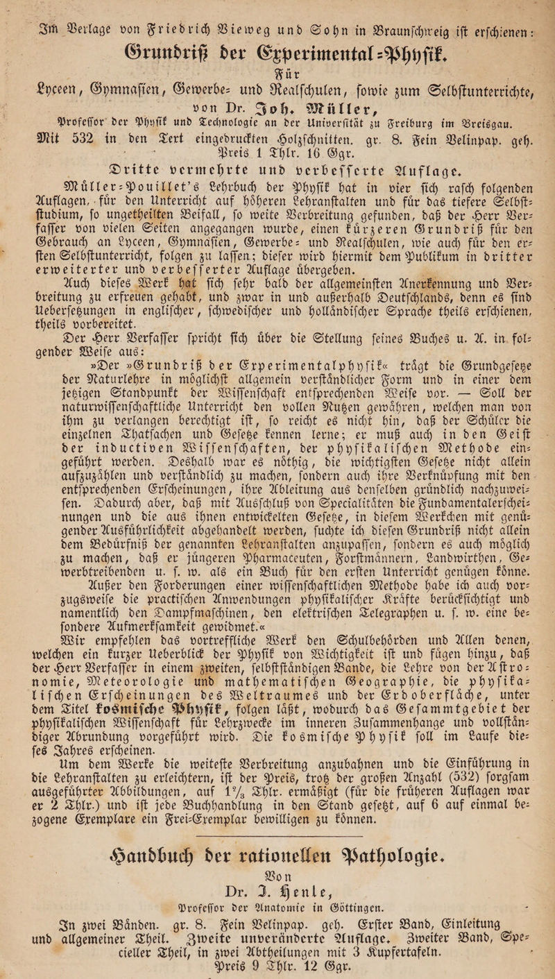 ©rmt^ri^ feer ©^erimental ’ ftÜt £pceen, %mnaften, bewerbe« unb 9£eatfd)ulen, fomte §um 0elbjhmtemd)te, sott Dr. 3ofn ^JliUler, «Profeffor bei* «Pfafif unb Secbnologie an ber Unioerfttät ju Sretburg im Sretggau. Mit 532 in ben Tert eingebrucften ^oljf^nüten. gr. 8. gern Selinpap. gef). 5^reiö 1 $T)[r. 16 ©gr. dritte bcrmcfjrte unb bcrbcffcrte SUtflagc. Mülter«^pouiltet’g Sehrbud) bet $PhpP hat in hier ftd) rafdj folgenben Auflagen, • für ben Unterricht auf höheren Sehranftalten unb für bag tiefere ©elbft« ftubium, fo ungeteilten Seifall, fo weite Serbreitung gefunben, baf ber -£>err Ser« faffer bon bielen ©eiten angegangen würbe, einen fütteren ©runbrif? für ben ©ebraud) an Spceen, ©pmnafien, ©ewerbe« unb Sealfchulen, wie aud) für ben er? ften ©elbftunterrid)t, folgen ju laffen; btefer wirb hiermit bem Publikum in britter erweiterter unb berbefferter Auflage übergeben. Aud) biefeg 2£erk hat ftd) fet)r halb ber allgemeinen Anerkennung unb Ser« breitung ju erfreuen gehabt, unb $war in unb außerhalb ©eutfchlanbg, benn eg ftnb Ueberfeßungen in englifd)er, fchwebifcher unb twüanbifcber ©prad)e theilg erfd)ienen, tfjeilg borbereitet. ©er $err Serfaffer fprtci)t ftd) über bie (Stellung feineg Sud)eg u. A. in fol= genber SSeife aug: »©er »©runbrif ber ©rperimentalphPfik« trügt bie ©runbgefe^e ber Saturlepre in möglich# allgemein berftünblicher $orm unb in einer bem jehigen ©tanbpunkt ber SBiffenfdjaft entfpredjenben Steife bor. — ©oll ber naturwiffenfd)aftlid)e Unterrid)t ben bollen Sftu^en gewahren, weld)en man bon ihm ju bedangen berechtigt ift, fo reicht eg nid)t hüd baf ber ©d)üler bie einzelnen Tpatfachen unb ©efe|e kennen lerne; er muf aud) in ben ©eift ber inbuctiben Sßiffenfdjaften, ber phpfika lifchen Metbobe ein« geführt werben, ©eghalb war eg nötfng, bie wichtigften @efef$e nicht allein aufjujahlen unb berftanblid) ju madhen, fonbern aud) ihre Sertnüpfung mit ben entfprechenben ©rfdjeinungen, ihre Abteirung aug benfetben grünblid) nachjuwet« fen. ©aburd) aber, baf mit Augfcpluf bon ©pecialitüten bie gunbamentalerfcpeis nungen unb bie aug ihnen entwickelten @efe£e, in biefem Merkchen mit genü« genber Augführlid)keit abgehanbett werben, fud)te ich biefen ©runbrif nicht allein bem Sebürfnif ber genannten Sehranftalten anjupaffen, fonbern eg aud) möglich ju machen, baf er jüngeren $p|armaceuten, gorftmannern, Sanbwirthen, ©e« werbtreibenben u. f. w. alg ein Sud) für ben erften Unterricht genügen könne. Aufer ben g°rberungen einer wiffenfchaftlicpen Metfwbe habe ich aud) bor« juggweife bie practifchen Anwenbungen pppfikalifd)er «Strafte berückfid)tigt unb namentlich ben ©ampfmafdjinen, ben elektrifchen Telegraphen u. f. w. eine be« fonbere Aufmerkfamkeit gewibmet.« SSir empfehlen bag bortrefflid)e SBerk ben ©djulbehbrben unb Allen benen, Welchen ein kurzer Ueberblick ber $PhPP bon 2Bid)tigkeit ift unb fügen htnju / ba^ ber £err Serfaffer in einem ^weiten, felbftftanbigen Sanbe, bie Sehre bon berAftro« nomie, Meteorologie unb mathematifd)en ©eographie, bie phpfika« lifchen ©rfdjeinungen beg SßSeltraumeg unb ber ©rb oberflache, unter bem Titel fp^mifdje folgen laft, woburd) bag ©efammtgebie t ber pbpftkalifchen äBtjfenfdjaft für Sehr j wecke im inneren äufammenhange unb bollftün« biger Ahrunbung borgeführt wirb, ©ie ko gmifd)e h pfik foll im Saufe bie« feg Sahreg erfcheinen. Um bem Sßerke bie weitere Serhreitung anjubahnen unb bie ©inführung in bie Sehranftalten ju erleichtern, ift ber spreig, tro£ ber grofen Anzahl (532) forgfam auggeführter Abbilbungen, auf i% Thtr. ermäßigt (für bie früheren Auflagen war er 2 Thlr.) unb ift jebe Suchhunblung in ben ©tanb gefegt, auf 6 auf einmal he« §ogene ©remplare ein grei«©.remptar bewilligen ju kbnnen. ^anbtuct) £>er rationellen ipatfjologie. Son Dr. 3. I) eitle, sprofeffor ber Anatomie in (Söttfngcn. 3n jwei Sanben. gr. 8. gdn Seltnpap. geh- ©rfter Sanb, ©inleitung unb allgemeiner Theit. 3Wcitc mtberänbcrtc Auflage» ^weiter Sanb, ©pe« cieller Thetl, in jwei Abtheilungen mit 3 ^upfertafeln.