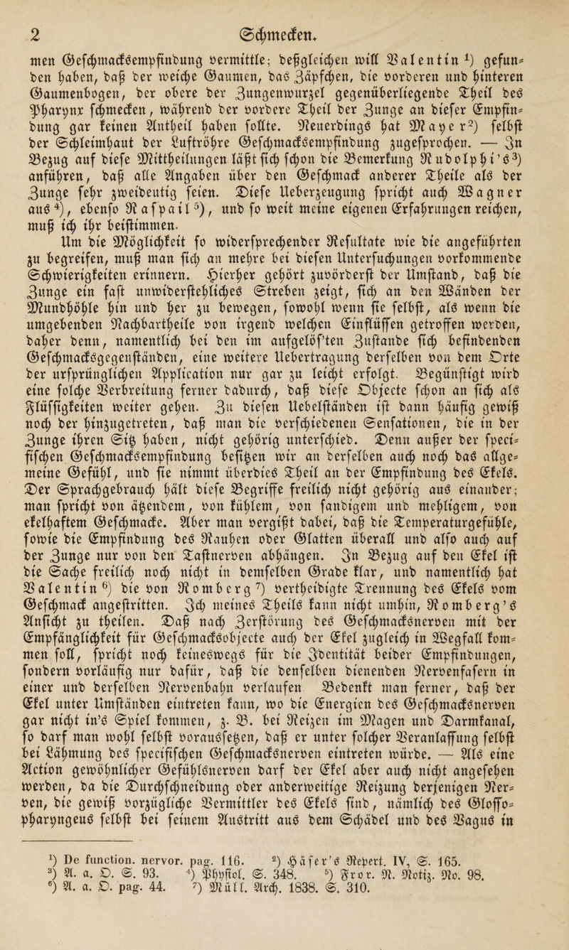 inert ©efchmacföempfutbung »ermittle; beßgleiten »ilt Valentin1) gefun* ben haben, baß ber »eiche ©aunten, baS 3äpfd;en, bte »orberen unb Hinteren ©aumenbogen, ber obere ber 3uKgen»ur£ei gegenüberliegenbe Zfytil beS ^Pharpnx fchmeden, »äfjrenb ber »orbere £l;ett ber 3w»ge an tiefer Empfin* bung gar feinen Stntheil haben fottte. 9teuerbingS hat a p e r2) felbft ber Schleimhaut ber Luftröhre ©efchntacfSempftnbung ^ugefprcdjett. — 3n 23e$ug auf biefe TOttheilungen läßtftch fcfyon bie Vemerfung 9i ubolphi’S3) anführen, baß ade Angaben über ben ©efchmacf anberer Streife als ber 3unge feßr ^»eibeutig feien. Oiefe Ueberjengung fpricht auch SÖagner aus4), ebenfo 9iafpail5), unb fo »eit meine eigenen Erfahrungen reichen, muß ich ihr beiftimmen. Um bie Sftöglichfeit fo »tberfprechenber SRefultate »t'e bie angeführten ju begreifen, muff man ftch an mehre bei biefen Unterfuchungen »orfommenbe ©chttüerigfeiten erinnern, hierher gehört $u»örberft ber Umjtanb, baß bie 3unge ein faft un»iberftehlicheS Streben $eigt, ftch an ben Sßänben ber Sftunbhöhle h*tt unb her Su bemegen, fo»oijl trenn fte felbft, als trenn bie umgebenden ^a^barthetle »on irgenb »eichen Etnflüffen getroffen »erben, baher benn, namentlich bei ben im aufgelöften 3uftanbe ftch beftnbenben ©efchntacfSgegenftänben, eine »eitere Uebertragung berfelben ron bem Orte ber urfprünglichett Application nur gar ju leicht erfolgt. Vegünftt'gt »irb eine folche Verbreitung ferner baburch, baß biefe Objecte fchon an ftch als glüffigfeiten »eiter gehen. 3a biefen Uebelßänben ift bann häufig ge»iß noch ber hin^ugetreten, baß man bie »ergebenen Senfationen, bie t'n ber 3unge ihren Si® fyäben, nicht gehörig unterfeßieb. Oemt außer ber fpeci* ftfe^en ©efchntacfSempftnbung beft^en »ir an berfelben auch noch baö adge* meine ©efühl, nnb fte nimmt überbteS Zfoil an ber Empftnbung beS EfelS. Oer Sprachgebrauch hält biefe Vegriffe freilich w<ht gehörig aus etnanber; man fpricht »on ä^enbem, »on fühlem, »ott fanbigem unb mehligem, »on efelhaftem ©efehmaefe. Aber man »ergt'ßt babei, baß bie Oemperaturgefühle, fo»t'e bie Empftnbung beö ^außen ober Platten überall unb alfo auch auf ber 3ttnge nur »on ben Oaftner»eu abhangen. 3« Ve$ug auf beit Efel ift bie Sache freilich noch nicht in bemfelben ©rabe flar, unb namentlich hat Valentin6) bie »on Homberg7) »ertheibigte Trennung beS EfelS »om ©efd)macf angeßrt'tten. 3d) meines £hetf3 fann nicht umhin, 9t0mb erg’3 2lnftept ju theilen. Oaß nach 3erftörung beS ©efchmacfSneroen mit ber Empfänglichkeit für ©efcpmacfSobjecte aud; ber Efel zugleich in Sßegfaü forn* men foll, fpricht noch feineSmegS für bte 3bentität betber Empftnbungen, fonbern »orläuftg nur bafür, baß bie benfelben bienenben 9ter»enfafertt in einer unb berfelben 9ter»enbahn »erlaufen Vebenft man ferner, baß ber Efel unter Umftänben eintreten fann, »0 bie Energien beS ©ef<hmacfSner»en gar nicht in’S Spiel fontmen, V. bei Veiten im sD2agen unb Oarmfanal, fo barf man »ohl felbft »orauSfe^en, baß er unter folcßer Veranlaffung felbji bet Zähmung beS fpeciftfchen ©efchmacfSneroen eintreten »ürbe. — AIS eine Actt'on gewöhnlicher ©efühlSneroen barf ber Efel aber auch nicht angefeßen »erben, ba bie Ourchfchneibung ober anber»ettige 9tei$ung berjenigen Ver* »en, bie gewiß »orjügliche Vermittler beS EfelS ftnb, nämlich beS ©loffo- pharpngeuS felbft bei feinem Austritt auö bem Sd;äbel unb beS Vagus in x) De function. nervor. pag. 116. 2) Reifer’S Otepert. IV, 165. 3) Sl. a. D. S. 93. 4) ^bpftet. S. 348. 5) Wror. 91. Motii. 9lc. 98. 6) 51. a. D. pag. 44. 0 sjftün. %xä). 1838. S. 310.