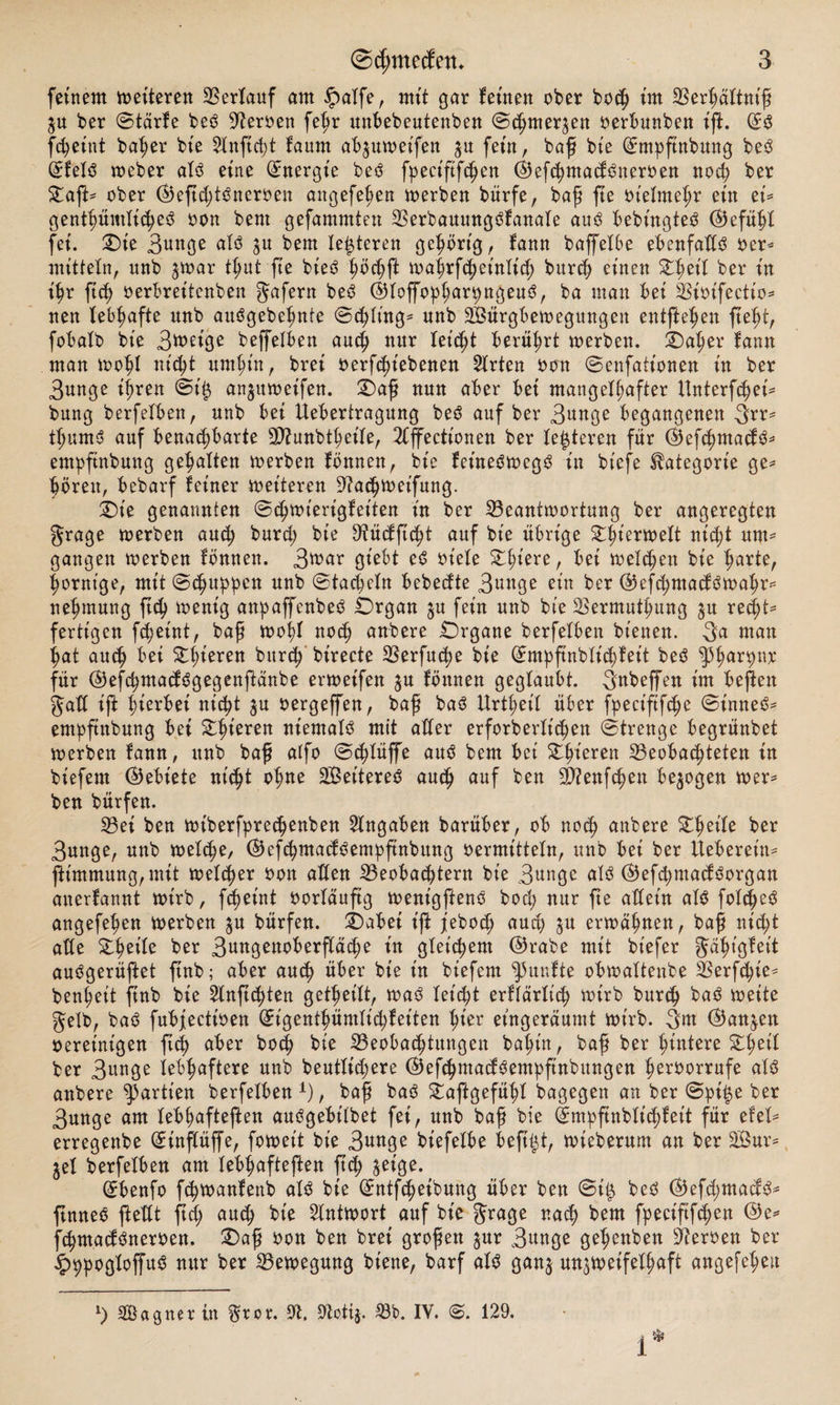 feinem weiteren Verlauf am $alfe, mit gar feinen ober hoch im Berhältniß $u ber ©tärfe beO sJteroen fehr unbebeutenben ©c^merjen oerbunben ift. (£$ fcheint ba^er bie Slnftdjt faum abjuweifen zu fein, baß bie (£mhftnbung be3 @:felö weber alö eine (Energie betf fpect'ftfchen ©efchmacf^iteroen noch ber StafU ober ©eftd;t3neroen angefehen werben bürfe, baß fte ot'elmehr ein et* genthümlicheö oon bent gefammten Berbauungöfanale auö bebingteö ©efühl fei. Oie 3unge alö $u bem teueren gehörig, fann baffelbe ebenfattö oer* mittein, unb zwar thut fte bieO höchf waljrfch eidlich burch einen Ohet'l ber in ihr ftch oerbreitenben gafern be6 ©loffo^ar^ngenö, ba man bei Bioifectio* nen lebhafte unb auögebehnte ©chlt'ng* unb SBürgbewegungen entfielen fteht, fobalb bie 3^eige beffelben auch nur leicht berührt werben. Oaher fann man wohl nicfjt umhin, brei oerfchiebenen Wirten oon ©enfattonen in ber 3unge ihren ©t'iz anjuweifen. Oaß nun aber bei mangelhafter Unterfchei* bung berfelben, unb bei Uebertragung be3 auf ber 3**^ begangenen 3?r* t^umo auf benachbarte 9D2unbtheile, 2lffectionen ber festeren für ©efchmactö* empftnbung gehalten werben fönnen, bie feüteöwegö in biefe Kategorie ge* hören, bebarf feiner weiteren 9?achweifung. Oie genannten ©chwierigfeiten in ber Beantwortung ber angeregten grage werben and; burd; bie Sflüdfftcht auf bie übrige Ohi^wett nidjt um* gangen werben fönnen. 3*nar giebt eß oiele Z^)m^, bei welchen bie harte, hornige, mit ©(huppen unb ©tacheln bebedte 3unge eia ber ©efd;macföwahr* nehmung ftd) wenig anpaffenbed Organ $u fein unb bie Bermuthung zu recht- fertigen fcheint, baß wohl noch anbere Organe berfelben bienen. 3a man hat auch bet Oberen burch birecte Berfuche bie (Empßnblid)feit beö ^3har9nb für ©efchntadSgegenfänbe erweifen z# fönnen geglaubt. Snbeffen im beften gad tft hierbei nicht zu oergeffen, baß baö Urteil über fpeciftfche ©inne6* empftnbung bei Oberen niemals mit aller erforberlichen ©trenge begrünbet werben fann, unb baff alfo ©chlüffe auö bem bei Xfyüwx Beobachteten in biefem (Gebiete nicht ohne Weiteres auch auf ben Sftenfchen bezogen wer* ben bürfen. Bei ben wtberfprechenben Angaben barüber, ob noch anbere ber 3unge, unb welche, ©efchmacföempfinbung oermitteln, unb bei ber lieberem* ft'mmung, mit welcher oon allen Beobachtern bie 3unge alO ©efdjmacfOorgan anerfannt wirb, fcheint oorlauftg wenigfteno bod; nur fte allein al$ fold;e3 angefehen werben $u bürfen. Oabei if j'ebod; auch &u erwähnen, baß nicht ade Slmte ber 3angenoberflä^e in gleichem ©rabe mit bt'efer gähtgfett auögerüfet ftnb; aber auch über bie in biefem fünfte obwaltenbe Berfd;ie* benheit ftnb bie 2lnftchten geteilt, wa3 leicht erffärltch wirb burch ba3 weite gelb, ba3 fubjectioen (Eigenthümlichfeiten htor et'ngeräumt wirb. 3w ©anjen oereinigen ftch aber boch bie Beobachtungen bahin, baß ber hintere Stlwil ber 3un3e lebhaftere unb beutlid;ere ©ef<hmad3empftnbungen heroorrufe als anbere Partien berfelben1)/ baß ba$ Öajlgefühl bagegen an ber ©pi$e ber 3unge am lebhafteren außgebilbet fei, unb baß bie (Empftnblichfett für efel* erregenbe (Einflüße, foweit bie 3nnge bt'efelbe beß^t, wteberum an ber Sßur= jet berfelben am lebhafteren ftch WW- (Jbenfo fchwanfettb al$ bie ©ntfcheibung über ben ©i^ beO ©efd;macf^^ ßnneö ßedt ftd; auch kie Antwort auf bie grage nach bem fpeciftfihen ©e= fchmadöneroen. Oaß oon ben brei großen jur 3unge gehenben Heroen ber £9pogloffu$ nur ber Bewegung biene, barf alö ganj unzweifelhaft angefehen