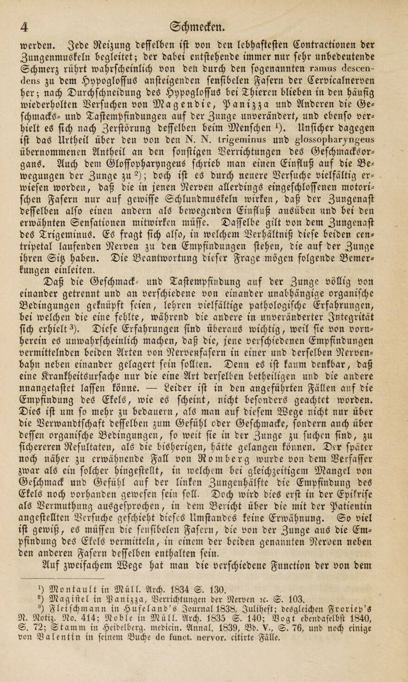 werben. gebe Veijung beffeiben ift von ben lebhafteren (£ontractionen ber 3ungenmusfeln begleitet-, ber habet entfte^enbe immer nur fehr unbebeutenbe @&lt;hnterz rührt wahrfcheinlich oon ben burch ben fogenannten ramus descen- dens zu bem £ppogloffuS anftetgenben fenftbelen gafern ber Gterot'calneroen her; na$ Durchfchnetbung beS JpppogloffuS bei Steren blieben in ben häufig ttüeberholtcn Verfugen oon 9Vagenbie, ^aniya unb Ruberen bt’e ®e* fchmacfS* unb Daftempftnbungen auf ber 3«uge mtoeränbert, unb ebenfo oer= hielt eS ftch nach 3ooftörung beffelben beim V?enfchen x). Unftcher bagegen ift baS Urtheit über ben oon ben N. N. trigeminus unb glossopharjngeus übernommenen ^Intfeil an ben fonfh'gen Vernutungen beS ®efchmacfSor* ganS. 2lu$ bem ©toffopharpugeuS fcfrieb man einen (Einfluß auf bt'e Be* wegungen ber 3U«3^ zu1 2); boch i$ eS burch neuere Verfuge vielfältig er* wiefen worben, baß bie in jenen Heroen allerbingS et'ngefdjloffenen motori* fcfen gafern nur auf gewiffe ©chtunbmuSfeln wtrfen, baß ber 3^^3ßuajl beffelben alfo einen anbern als bewegcnben (Einfluß auSüben unb bei ben erwähnten ©enfationen mitwirlcn ntüffe, Daffelbe gilt oon bem 3ütt0enafl beS Trigeminus. (Es fragt ftd) alfo, xn welchem Verhältnis biefe beiben cen* tripetal laufenben Heroen §u ben (Empftnbungen flehen, bie auf ber 3«^ ihren @i$ haben. Die Beantwortung biefer grage wögen folgenbe Berner* fungen einleiten. Daß bie @ef&lt;hmacf* unb Dajlempftnbung auf ber 3«nge völlig oon et'nanber getrennt unb an verriebene oon einanber unabhängige organifcfe Bebingungen gefnüpft feien, lehren vielfältige pathotogifche Erfahrungen, bei welchen bie eine fehlte, wäfrenb bie anbere in unveränderter Integrität ftch erhielt3). Dtefe Erfahrungen ftnb überaus wichtig, weil fte oon vorn* herein eS unwahrfcheinlicb machen, baß bie, jene oerfchiebenen (Empfinbungen oermittelnben beiben Wirten von Veroenfafern in einer unb berfeXbett Verven* bahn neben einanber gelagert fein foltten. Denn eS ijt faurn benfbar, baß eine ^ranfheitSurfacpe nur bie eine 2lrt berfelben betheiligen unb bie anbere nnangetaftet laffen fömte. — Leiber ift in ben angeführten gälten auf bie (Empfütbung beS (EfelS, wie eS fchetnt, nicht befonberS geachtet worben. DieS t'jl um fo mehr zu bebauern, als man auf biefent VSege nicht nur über bie Verwanbifchaft beffelben zum (Gefühl ober ©efchmacfe, fonbern auch über beffen organt'f^e Bebingungen, fo weit fte in ber 3unge zu fuchen ftnb, ju ftchereren Vefuttaten, als bie bisherigen, hätte gelangen formen. Der fpäter noch näher zu erwähnenbe galt oon Vontberg würbe oon bem Verfaffer zwar als ein folcfer hingeftellt, in welchem bet gleichzeitigem Mangel oon ©efehmaef unb (Gefühl auf ber linfen 3ungenhälfte bie (Empftnbuug beS (EfelS noch oorhanben gewefen fein foß. Doch wirb bieS erfi itt ber (Eptfrife als Vermuthung auSgefprocfen, in bem Bericht über bie mit ber Patientin angeflettten Verfuge gef^ieht bt'efeS UmftanbeS feine Erwähnung, ©o ot'el ift gewiß, eS müffett bie fenftbelen gafern, bie oon ber 3unge aus bie (Em* pftnbung beS (EfelS vermitteln, itt einem ber beiben genannten Verven neben ben anberen gafern beffelben enthalten fein. 2luf zweifachem SBege hat man bie verriebene gunctt'on ber oon bem 1) Sftontault in Vtütl. Slrtö. 1834 ©. 130. 2) agiftet in ^aniya, Verrichtungen ber Verben ic. &lt;2&gt;. 103. 3) gleifchmann in £ufefanb’S Journal 1838, gutibeft; begleichen grortep’S V. Votij. mo. 414; Voble in SWüll. 5(rcf&gt;. 1835 ©. 140; Vogt ebenbafelbft 1840, @. 72; ©tamm in ^eibelberg. mebiettt. Slnnal. 1839, Vb. V., 76, unb noch einige Oon Valentin in feinem Vud)e de funct. nervor. citirte gälte.