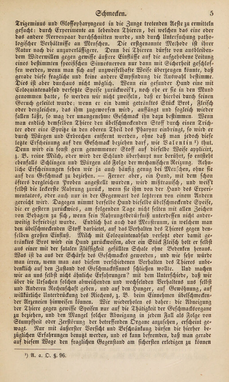 £rigeminub unb ©toffopparpngeub in bie 3unge tretenben riefte ju ermtttefn gefugt: burcp (Experimente an tebenben gieren, bei melden bab eine ober bab anbere 9teroenpaar burcpfcpnitten mürbe, unb burcp Unterfucpung patpo* togtfcper SBerpältniffe an 9ttenfcpen. SDie erßgenannte SD?et^obe ift t'prer 9iatur nacp bie unzuoerläfft'gere. £)enn bei Spieren bürfte oon anöbteiben* bem Sibermitten gegen gemiffe äußere (Einflüffe auf bie aufgehobene Leitung eineb beftimmten fpectftfcpen St'nnebneroen nur bann mit Sicherheit gefcptof* fen merben, menn man ftc^ auf unzmeifetpafte Seife überzeugen fönnte, baft gerabe biefe fragliche nnb feine anbere (Empftnbung bie Slubmapl befimnte. ifoieb ift aber burcpaub nicpt möglich. Senn ein gefunber ipunb eine mit (Eotoquintenabfub oerfe^te Speife zurücfmeipt, nocp epe er fte in ben SD?unb genommen patte, fo merben mir nicpt zweifeln, bag er pierbei burch feinen ®erucp geleitet mürbe; menn er ein bamit getränfteb Stücf 23rot, gteifcp ober bergletcpen, bab ipm zugemorfen mirb, auffängt nnb fogteicp mieber falten lägt, fo mag ber unangenepme ©efcpmad ipn ba^n beftimmen. Senn man enbticp bemfetben Spiere ben übelfcpmetfenben Stoff burcp einen Strik¬ ter ober eine Sprite in ben oberen £peil beb ^parpnr einbringt, fo mirb er burcp Sitrgen unb (Erbreepen entfernt merben, opne bag man jebocp biefe teilte (Erfcpet'nnng auf ben ©efcpmacf begt'epen barf, mt'e Valentin *) tput. £>enn mirb ein fonffc gern genommener Stoff auf biefelbe Seife applictrt, Z- 23. reine 9J?ilcp, ober mirb ber Scptunb überhaupt nur berüprt, fo entftept ebenfalls Scptingen itnb Sürgen alb f^olge ber mecpanifcpen SReijung. 5lepn* ticpe (Erfcpeinungen fepen mir ja au cp päufig genug bei Sftenfcpen, opne fte auf ben ©efcpmacf zu begiepen. — gerner aber, ein $unb, mit bem fcpon öftere bergteicpen groben angefteftt mürben, mirb mtgtrauifcp, nnb meif’t fetbft bie tecferfte Nahrung jurücf, menn ge ipm oon ber £anb beb (Erperi* mentatorb, ober aucp nur in ber ©egenmart beb festeren oott einem Zubern gereicpt mirb. dagegen nimmt berfetbe £>unb biefelbe übetfcpmedenbe Speife, bie er geftern zurütfmieb, am fotgenben £age nicpt fetten mit alten 3eiken oon 23epagen zu fiep, menn fein ^aprungbbebürfnt'g unterbeffen nicpt anber* meitig befriebt'gf mürbe. (Enbticp pat aucp bab 9J?enjfruum, in metepem man ben übetfepmeefenben Stoff barbietet, auf bab ^erpatten beb £pt'ereb gegen ben* fetben grogen (Einflug. SD?itc^ mit (Eotoquintenabfub oerfetzt ober bamit ge* tränfteb 23rot mirb ein £unb zurüefmeifen, aber ein Stütf gteifcp polt er fetbft am? einer mit ber fatalen gtüfggfeit gefügten Scpute opne 23ebenfen peraub. Sab ift ba aub ber Scpärfe beb ©efepmaefeb gemorben, nnb mie fepr mürbe man irren, menn man aub biefem oerfepiebenen SSerpatten beb Stpt'ereb unbe* benftiep auf ben 3uganb beb ©efepntacfbftnneb feptiegen mottte. Unb rnaepen mir an unb fetbft nicpt äpnttcpe (Erfahrungen? mit bem Unterfcptebe, bag mir über bie Urfacpen fotepen abmeiepenben nnb meepfetnben 2$erpaltenb nnb fetbft unb Wnberen Öiecpenfcpaft geben, unb auf ben junger, auf ©emöpnung, auf mittfürtiepe Unterbrütfung beb Sfttecpenb, z- 23. beim (Einnepmen übetfepmeefen* ber Strzeneien pinmeifen fönnen. Sir mieberpoten eb baper: bie Abneigung ber Stpiere gegen gemiffe Speifen nur auf bie Stpätigfeit ber ©efepmaefborgane Zu bezt’epen, unb ben fanget folcper Abneigung in jebem galt atb gotge oon Stumpfheit ober 3e*ftörung ber betreffenbett Organe anzufepen, erfepeint ge* magt. sJ?ur mit äugerfter 2Sorftcpt unb 23efcpränfuug bürfen bie pierper be* Züglicpen Erfahrungen benupt merben, unb eb fann befremben, bag man gerabe auf biefem Sege ben fraglichen ©egenftanb am fieperfien ertebigen zu fönnen l) 5t. a. £>. §. 96.