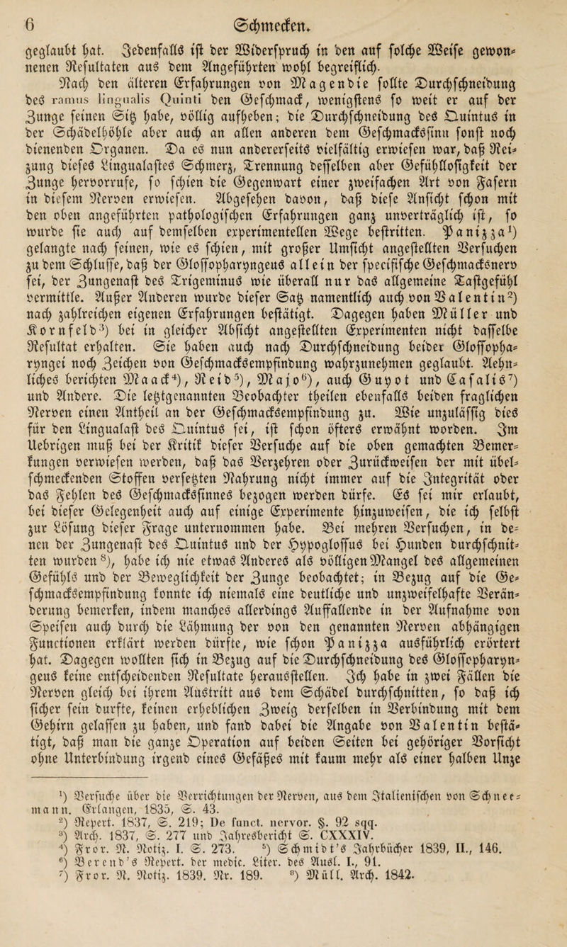 geglaubt §at. Sebenfatlö tß ber SCßtberfpruch tn ben auf folche äöet'fe gewon* neuen Aefultaten aus bent Angeführten wohl begreißicß- sJtacß ben alteren (Erfahrungen »on SWageübte fotfte Dur<hf#netbung beS ramus lingualis Quinti ben ©eßhmacl, wentgßenS fo weit er auf ber 3unge feinen @t$ i)äbtf völlig aufbeben; bie Durchfchnetbung beS OiuintuS tu ber ©cbäbeU;öhle aber auch an aßen anberen bent ©efchmacfSßnu fonß noch bienenben Organen. Da eS nun anbererfeits vielfältig erwiefen war, baß 9?ei* Zung biefeS SHngualaßeS ©chrnerz, Trennung beffelben aber ©efüblloftgfett ber 3unge beroorrufe, fo freien bte (Gegenwart einer dreifachen Art »on gafern in biefem Heroen erwiefen. Abgefehen baoon, baß biefe Anficpt fchon mit ben oben angeführten patbologifcpen (Erfahrungen ganz unverträglich iß, fo würbe fte auch auf bemfelben experimentellen 2£ege beftritten. ^Janijja1) gelangte nach feinen, wie eS fchien, mit großer Umficht angeßellten 23erfucben ZU bemSchluffe,baß ber ©loß'opbarpngeuS allein ber fpecißfche®efcbmaclSnerv fei, ber 3ungenaft beS £rtgemtnuS wie überall nur baS allgemeine Daßgefüpl »ermittle. Außer Anberen würbe biefer ©a£ namentlich auch von Valentin2) nach zahlreichen eigenen (Erfahrungen betätigt. Dagegen hüben Füller unb jtornfelb3) bei in gleicher Abficht angeßellten (Experimenten nicht baffelbe ^efultat erhalten, ©ie hüben auch nach Durchfchneibung betber ©loffopßa* rpngei noch 3eid>en 9on ©eßhmadSempßnbung wahrzunehmen geglaubt. Aehtt* ItcheS berichten OJtaad4), Betb5), Biafo6), auch ©upot unb (EafaliS7) unb Anbere. Die letztgenannten Beobachter thetlen ebenfalls beiben fraglichen Herren einen Anteil an ber ©efcbmadSempfinbung z«- SBt'e unjuläfftg bieS für ben £tngualaß beS OiuintuS fei, iß fcpon öftere erwähnt worben. 3m Uebrigen muß bei ber fh’itif biefer üßerfuche auf bie oben gemachten ferner* lungen »erwiefen werben, baß baS Verzehren ober 3urüdweifen ber mit übel* ßhmecfenben ©toffert verfemten Nahrung nicht immer auf bie Integrität ober baS gehlen beS ©efcbmaclößnneS bezogen werben bürfe. (ES fei mir erlaubt, bei biefer (Gelegenheit aud; auf einige (Experimente hmzuweifen, bie ich felbß Zur Söfung biefer grage unternommen habe. 23ei mehren Berfucben, in be- neu ber 3ungenafi beS OiuintuS unb ber §>ppogloffuS bei tpunben burcbfchnit* ten würben8), hübe ich nie etwas AnbereS als »böigen Mangel beS allgemeinen ©efütjlS unb ber 25ewegltchleit ber 3unge beobachtet; in 23ezug auf bie @e* fcbmaclSempfinbung fonnte ich niemals eine beutlicpe unb unzweifelhafte OSerän* berung bemerfen, inbem manches aderbingS Auffadenbe in ber Aufnahme »on ©pet'fen auch burch bie Zähmung ber »on ben genannten Herren abhängigen gunciionen erflärt werben bürfte, wie fchon ^antzz<* ausführlich erörtert hat. Dagegen wollten ftch üt33ezug auf bie Durchfchneibung beS ©loßcpbarpn* geuS leine entfchetbenben Aefultate herauöfteUen. 3<h habe in z^et gäflen bie Heroen gleich bei ihrem Austritt aus bem ©chäbel burchfchm'tten, fo baß ich ft (her fein burfte, leinen erheblichen 3wet'g berfelben in SSerbt'nbung mit bem (Gehirn gelaffen zu hüben, unb fanb habet bie Angabe »on Valentin betä¬ tigt, baß matt bie ganze Operation auf beiben ©eiten bei gehöriger 33orßd)t ohne Unterbinbung irgenb eines (Gefäßes mit laum mehr als einer halben Unze x) JBerfudjie über bte Verrichtungen ber AerXen, aus bem Jtaltenifd)en »on ©hnces mann. (Erlangen, 1835, @. 43. 2) Otepert. 1837, ©. 219; De fanct. ncrvor. §. 92 sqq. 3) Streb- 1837, ©. 277 unb Jahresbericht CXXXIV. 4) Jror. 9t. Aottj. I. ©. 273. 5) mib t’ö Jahrbücher 1839, II., 146. 6) Berenb’S Otepert. ber ntebte. Siter. beS Slusl. I., 91. 7) Jror. A. Aotij. 1839. Ar. 189. °) Atüll. Slrch- 1842.