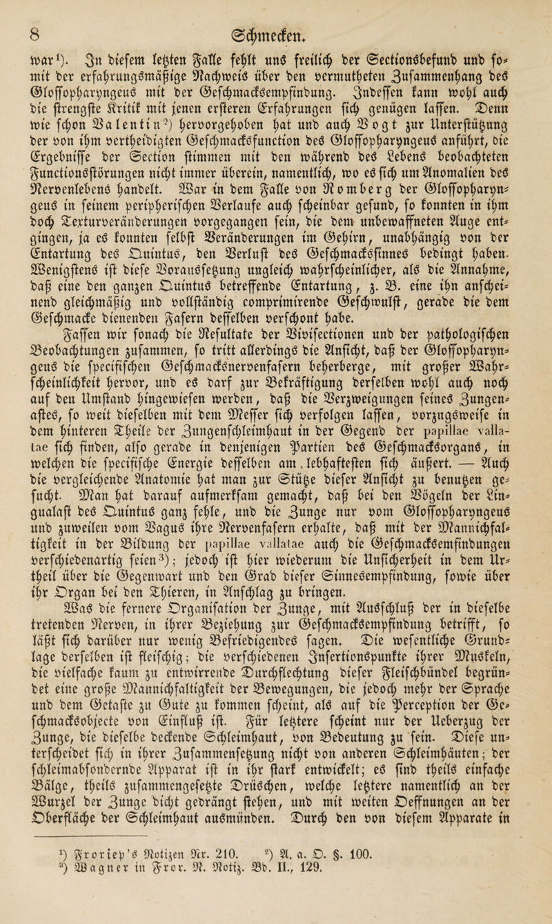 vt>ar1). 3« bt'efem lebten gatte feßlt un$ fretltc^ ber 0ectt'on$befunb unb fo* mit ber erfaßrungSmäßige Bacßwet'ö über ben »ermüdeten 3«f^men^ang beS ©loffopßarpngeuö mtt ber ©efeßmadbempfinbung. gttbeffeu tarnt woßt auch bt'e ffrengffe Ärittf mit jenen erfferen Erfahrungen fieß genügen taffen. Oenn wie feßon Batentin2) ßeroorgeßoben l;at unb auch Bogt jur Unterffüpng ber oon ißm oerißeibigten ©efcßmadöfunctt'ott beö (35Ioffophar9nBeuö anführt, Die Ergebntffe ber 0ection ffimnten mit ben wäßrenb beö £eben3 beobachteten gunettonöprungen nießt immer überein, namentlich, wo eö ffcß um 2lnomah’en bed Beroenlebeno ßanbelt. B$ar in bem gatte oon Homberg ber ©toffopßarpU' geud tn feinem periphert'fd;en Verlaufe aueß feßeinbar gefunb, fo tonnten in ihm hoch Oerturoeränberungen oorgegangen fein, bie bem unbewaffneten 2luge ent* gingen, ja ed tonnten fetbff Beränbermtgen im ©eßt'rn, unabhängig oon ber Entartung beö 0.ut'ntu3, ben Bertuff be$ ©efcßmadöffnneS bebingt haben. 2Bent'gffen$ t'ft bt'efe Boraubfet$ung ungleich waßrfcßeintt'cßer, at$ bie Annahme, baß eine ben ganzen Dut'ntuö betreffenbe Entartung, $. 33. eine t'hn anfeßei* nenb gleichmäßig unb ooflffänbt'g comprt'mt'renbe ©efeßwutff, gerabe bie bem ©efeßmade btenenben gafern beffetben oerfeßont habe. gaffen mir fonact; bie 9?efuttate ber SSioifectionen unb ber patßotogt’fcßen Beobachtungen ^ufammen, fo tritt atterbingS bie 2lnftcßt, baß ber ©toffopßarpn* geuö bie fpeciftfcßen ©efeßmaddueroenfafern beherberge, mit großer 2Baßr* fcßeinlicßfeit ßeroor, unb e$ barf $ur Befräftigung berfelben woßl auch noch auf ben Umffanb hiugemiefen werben, baß bie Ber^wet'gungen feinet 3ungen* affe3, fo weit bt'efelben mit bem Bieffer fieß oerfolgen taffen, oorjugSwetfe in bem hinteren Oßet'tr ber 3nngenfchteimhaut in ber ©egenb ber papillae valla- tae ftch ftnbett, atfo gerabe in benjenigen Partien be$ ©efcßmadSorganä, in welchen bie fpeciftfcße Energie beffetben am. tebßafteffen ftch äußert. — 2lucß bie oergteießenbe Anatomie hat man jur @tü£e bt’efer 2tnffd;t %u benu^en ge* fucht. Btan hat barauf aufmerlfam gemalt, baß bei ben Bögetn ber Sin* guataff be$ Omtntuö gan^ fehle, unb bie 3unge nur oom ©toffbpßarpngeuS unb juweiten oom Baguö ißre Beroenfafern erhalte, baß mit ber B?amiicßfat* tigfeit in ber Bitbung ber papillae vallatae and; bte ©efeßmadbemfinbungen oerfeßiebenartig feien3); jeboeß t’ft ßt'er wt'eberum bte Unffcßerheit in bem Ur* theit über bie ©egenwart unb ben ©rab bt'efer ©inneöempfinbung, fowt'e über ißr Organ bei ben Sht'eren, in 2lnfcßtag $u bringen. £Ba$ bie fernere Organifation ber 3nnge, mit 9luöfcßtuß ber in biefetbe tretenben Beroen, in ihrer Beziehung jur ©efdjmadöempftnbung betrifft, fo läßt ftch barüber nur wenig Befrtebtgenbeö fagen. Oie wefenttt'cße ©ruttb^ tage berfelben iff fleifcßt'g; bie oerfcßt'ebenen Qnfertionöpunfte ihrer Bhtöfeln, bie ot'elfacßc fautn $u entmirrenbe Ourcßftecßtung bt'efer gleifcßbünbet begrün* bet ettte große Bfanntcßfattigfeit ber Bewegungen, bie jeboeß meßr ber 0prad;e unb bem ©etafte $u ©ute ju tommen fd;etnt, atö auf bie ^erceptt'on ber ©e* fcßmadöobjecte oon Einfluß iß. gür teuere feßeint nur ber Ueber^ug ber 3unge, bie biefetbe bedenbe ©^teimßaut, oon Bebeutung ^u fein. Oiefe un* terfeßeibet ftd; in t’ßrer 3ufamrnenfe§ung nießt oon anberen ©eßteimhäuten; ber fdffeimabfottbernbe Apparat iff t'n ißr ffart entwidett; eö ftnb tßeitö et'nfa^e Bätge, tßet'tö jufammengefe^te Orüöcßett, weteße teuere namentlich an ber äßur^et ber 3««g^ hießt gebrängt ffeßen, unb mit wetten Oeffnungen an ber Oberflä^e ber ©eßtetmhaut auömünben. Ourcß ben oon bt'efem Apparate in ') gronep’3 ^otijen 9er. 210. 2) 91. a. D. §. 100. 3) SBagner tn ^*ror. 9t. 9tottj. 33b. II., 129.