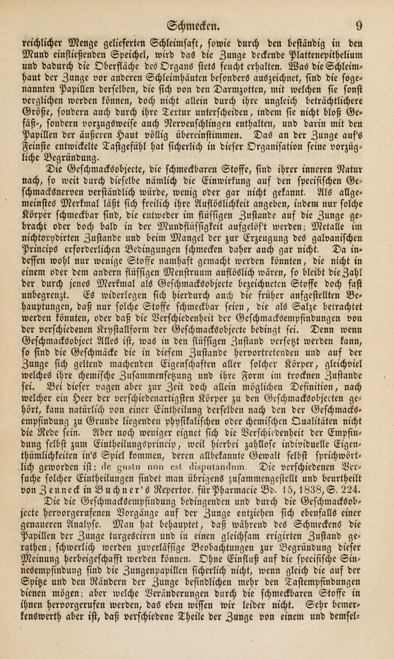 replper Btenge gelieferten Schleintfaft, foulte bmp ben beffdnbig tu ben 9)?unb etnflieffenben Spepel, wirb baS bie 3unge betfenbe Pattenepithelium unb babmp bte Dberfläche beSDrganS ffetS feucht ermatten. 2BaS bte Schleim* haut ber 3unge oor anberen Schleimhäuten befonberS auSzepnet, ftnb bte foge* nannten Rapiden berfelben, bte fp oon ben Darmzotten, mit melden fte fonft oerglpen werben fönnen, bo<h upt adeitt bmp ihre ungleich beträchtlichere ©röffe, fonbern aud) bmp ihre Textur mtterfchetben, tnbern fte upt bloff ©e* fäff*, fonbern oorzugSwetfe auch 9?eroenpitngen enthalten, nnb barin mit ben sJ3apt'tIen ber dufferen £>aut oödt'g übereinffintmen. DaS an ber 3unge aufs geinffe entuntfelte STaffgefühl t)at fperltp in bt'efer Drgant’fatton feine oorzüg* Ipe Begrünbung. Die ©epmacfSobfecte, bt'e Pmedbaren Stoffe, ftnb ihrer inneren Statur nach, fo weit bmp btefelbe närnlp bie (üEt’nwtrfung auf ben fpect'ftfchen ©e* Pma^Sneroen oerffänbltp würbe, wenig ober gar upt gelaunt. 2IIS attge^ nteinffeS Bterfmal läfft fp fretltp pre 2luflöSIpfeit angeben, inbem nur folpe Körper Pmedbar ftnb, bte entweber im flüfftgen 3panbe auf bie 3wtge ge* bracht ober bop halb in ber SCtatbflüfftgf eit aufgelbft werben; 2D?etatte im nic^tox^birten 3«pnbe unb beim Mangel ber zur Beugung beS galoampen ^Prt'ncipS erforberltpen Bebütgungen pmecfen bat?er auch gar upt. Da in* beffen wohl nur wenige Stoffe namhaft gemalt werben föwtten, bie npt in einem ober bem anbern pfftgen Sftenffruum auflöSlp waren, fo bleibt bie3affl ber bmp jieneS Stterfmal at<$ ©epmacfSobjecte bezepneten Stoffe hop faff unbegrenzt. (£s wiberlegen fp auch bie früher anfgeffedten Be* hauptungen, baff nur folpe Stoffe Pmecfbar feien, bte als Salze betrautet werben fbnnten, ober baff bie Berpiebenffeit ber ©ePmacfSempftnbungen oon ber oerpt'ebenen ^rpffadform ber ©epmacfSobjecte bebt'ngt fei. Denn wenn ©epmacfSobject 2ldeS ift, was in ben flüfftgen 3uffanb oerfe£t werben fann, fo ftnb bie ©epmäcfe bie in biefem 3uffanbe peroortretenben unb auf ber 3unge fp geltenb ma^enben (Eigenpaften aller folpv Körper, gletpotel welpeS pre pentipe 3ttptttnenfe§ung unb pre gorrn im trocfnen 3«P«be fei. Bet btefer oagen aber gur 3^tt bop «Hein mbglpen Definition, nap weper ein Speer ber oerfpiebenartigften Körper zu ben ©efpmacfSobjecten ge= ^brt, fann natürlp oon einer (£mpetlung berfelben nap ben ber ©efpmacfS* empftnbung zu ©runbe Itegenben pppftfalifpen ober t^emtPen Dualitäten npt bie $ebe fein. 2tber noc^ weniger eignet ftt| bie SSerpiebepett ber ^mpfin^ bung felbft jum (Sintfetlungöbrinct^, weil ffferbei japofe inbt'oibuelle (Jt'gen^ tpmltpfeiten t'n’^ Spiel fommen, bereu atlbefannte ©ewalt felbft fprpwbrt^ Itp geworben ifl: de gusiu non est dispntandum. Die oerpiebenen 33er- fup folcfer (Einleitungen ffnbet man übrigens zufammengejMt unb beurteilt oon 3ettne(fin33uc|ner,S ^epertor. fürspfarmacie 33b. 15,1838,S. 224. Die bie ©epmacfSempftnbung bebt'ngenben unb burp bie ©efcfmadSob^ fecte feroorgerufenen Vorgänge auf ber 3««ge entliefen fttf ebenfalls einer genaueren 2tnalpfe. 3)^an fat behauptet, baff wäffrenb beS ScffmetfenS bie Rapiden ber 3«nge turgeSciren unb in einen glepfam erigt’rten 3«ff^nb ge^ ratffen; ftffwerlp werben zuoerldfffge Beobachtungen jur Begrünbung btefer Meinung fferbet'gepafft werben fönnen. Dffne (Et'nfluff auf bie fpectftpe St'n^ neSempfinbung ftnb bte 3wngenpapiden ft^erltp npt, wenn gletp bie auf ber Spije unb ben ^anbern ber 3«nge beftnbltpen meffr ben Daffempftnbungen btenen mögen; aber welche Beränberungen burch bte pmecfbaren Stoffe in iffnen h^t)orgerufett werben, baS eben wiffen wir letber ntpt. Seffr bemer^ fenSwertff aber iff, baff oerpiebene Dheile ber 3««ö^ »o« einem unb bemfel=
