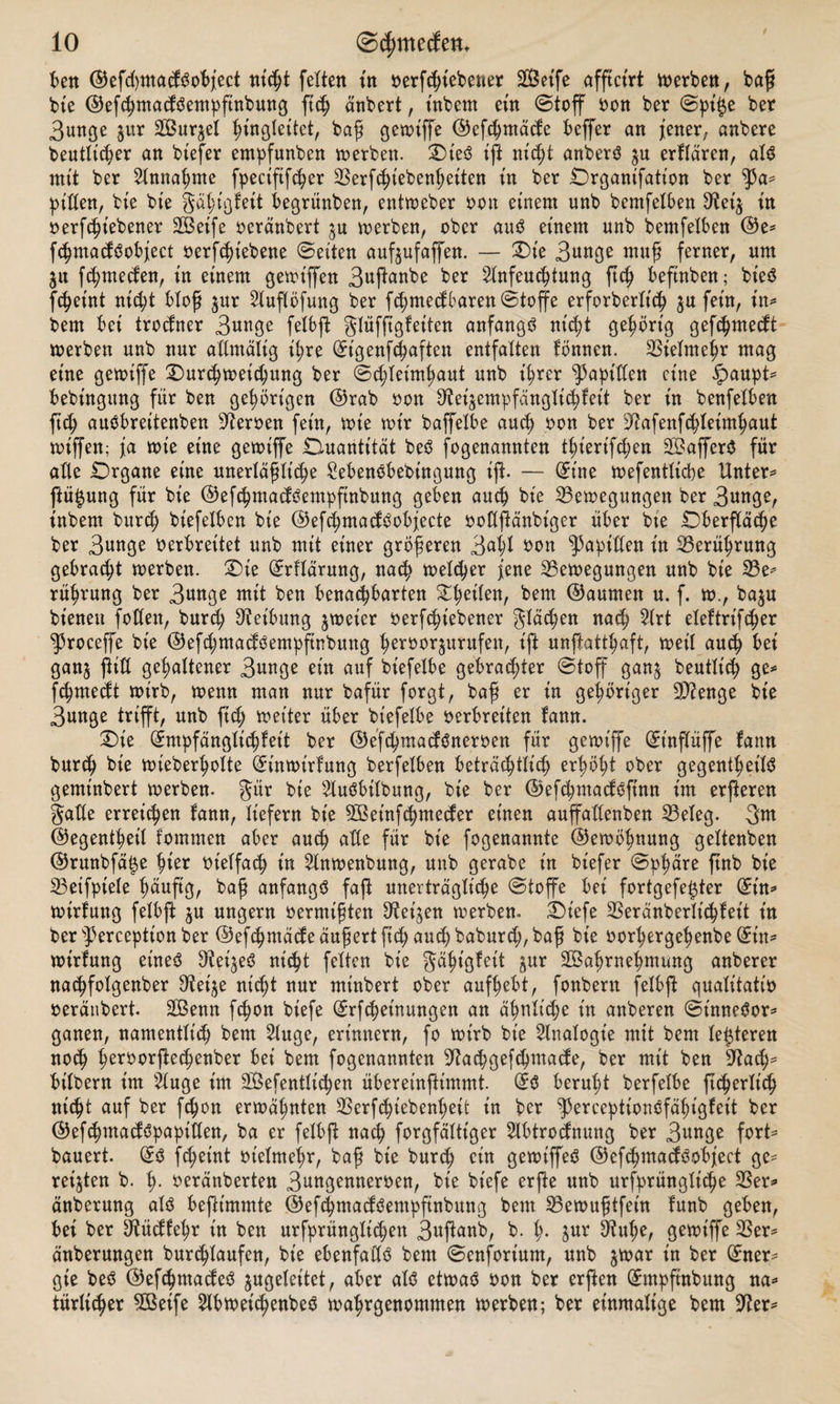 ben ©efchmadgobjeet nicht feiten tn oerfcht'ebener SBetfe afftct'rt werben, baff bte ©efchntacföempfinbung ftch änbert, t'nbent ein Stoff oon ber Spi$e ber 3unge $ur Wurzel begleitet, bafj gewiffe ©efchmäde beffer an jener, anbere beutlicher an btefer empfunben werben. Qie3 t'ft nicht anberö $u erflären, als mit ber Annahme fpecififdjer Berfchiebenheiten tn ber Qrgant'fatt'on ber ^3a* pißen, bte bte gähigfeit begrünten, entweber oon einem unb bemfelben Bet's in oergebener Weife oeränbert $u werben, ober auS einem unb bemfelben ©e* fchmacfSobjeet oerfchiebene Seiten aufjufaffen. — Qie S^nge rnuj? ferner, um 51t fchmeden, in einem gewiffen 3«P^«be ber Anfeuchtung ftch beftnben; bieö ft^etnt nicht bloß $ur Auflöfung ber fchmedbaren Stoffe erforberlt'ch ju fein, in* bem bet trocfner 3«nge felbft glüffigfeiten anfangs nicht gehörig gefchmecft werben unb nur aßntälig ihre (Et'genfchaften entfalten fönnen. Vielmehr mag eine gewiffe Qurchweichung ber Schleimhaut unb ihrer ^aptßen eine ipaupt* bebingung für ben gehörigen ©rab oon Bei^empfänglichfett ber in benfelben ftch auSbreitenben Heroen fein, wie wir baffelbe auch bon ber Bafenfchleimhaut wiffen; ja wie eine gewiffe .Quantität beS fogenannten thierifcljen WafferS für alte Qrgane eine unerläßliche SebenSbebütgung ift. — Eine wefentltcpe Unter* ftü^ung für bie ©efchmadSempfinbung geben auch bie Bewegungen ber 3«nge, inbem burch biefelben bie ©efchmacfSobjecte ooßftänbiger über bte Oberfläche ber 3unge oerbreitet unb mit einer größeren 3^ ^3apißen in Berührung gebracht werben. Qie Erflärung, nach welcher jene Bewegungen unb bie Be* rührung ber 3wtge mit ben benachbarten Steilen, bem ©aumen u. f. w., baju bienen foßen, burd; Reibung 5weier oerfchiebener flächen nach Art eleltrifcher ^roceffe bie ©efd;madSempftnbung hcroorjurufett, ift unftatthaft, weil auch bei ganj fUß gehaltener 3unge ein auf btefelbe gebrachter Stoff gan$ beutlt'ch ge* fchmedt wirb, wenn man nur bafür forgt, bafi er in gehöriger Beenge bte 3unge trifft, unb ftch weiter über bt'efelbe oerbreiten fann. Qie (Empfänglichkeit ber ©efchmadSneroen für gewiffe (Etnflüffe fann burch bte wieberholte Einwirkung berfelben beträchtlich erhöht ober gegenthet'lS gemtnbert werben, gür bie Ausübung, bte ber ©efchmacfsfütn im erjleren $aße erreichen kann, liefern bie Wet'nfchnteder einen auffaßenben Beleg. 3m ©egenthet'l kommen aber auch aße für bie fogenannte ©ewöhnung geltenben ©runbfä^e hiß* Ot'elfach in Anwenbung, unb gerabe in biefer Sphäre ftnb bte Betfptele h^uftg, ba£ anfangs faß unerträgliche Stoffe bet fortgefetjter Ein* Wirkung felbft $u ungern Oermten Betten werben» Qiefe Beränberlt'chkeit in ber sPerceptton ber ©efchntäcke äußert fich auch baburch, baß bie oorhergehenbe Ein* wirtung eines O^ei^eö nicht feiten bie Fähigkeit gur Wahrnehmung anberer nachfolgenber Bet'^e nicht nur minbert ober aufhebt, fonbern felbft qualitatio oeränbert. Wenn fchon bt'efe Erlernungen an ähnliche in anberen SütneSor* ganen, namentlich bem Auge, erinnern, fo wirb bie Analogie mit bem leideren noch hßroorftedjenber bei bem fogenannten Bachgefthntade, ber mit ben Bach* bilbern im Auge im Wefentlichen überetnßtmmt. ES beruht berfelbe ftcherlt'ch nicht auf ber fchon erwähnten Berfdnebenhett in ber ^SerceptionSfähigkeit ber ©efchntackspaptßen, ba er felbft nach forgfälttger Abtrocknung ber 3nnge fort* bauert. ES fd;etnt ot'elmehr, baß bie burch ein gewiffeS ©efchntadS object ge* reiften b. i). oeränberten 3nngenneroen, bie bt'efe erfte unb ursprüngliche Ber* änberung als beftimmte ©efchmadSempftnbung bem Bewußtfein funb geben, bei ber Büdkehr in ben urfprünglichen 3uftanb, b. I). $ur Buße, gewiffe Ber* änberungen burchlaufen, bie ebenfaßS bem Senforium, unb jwar in ber Ener* gie beS ©efchntadeS jugeleitet, aber alö etwaö oon ber erjlen (Jmpftnbung na* türßcher Wetfe Abwet'chenbeö wahrgenommen werben; ber einmalige bem Ber*