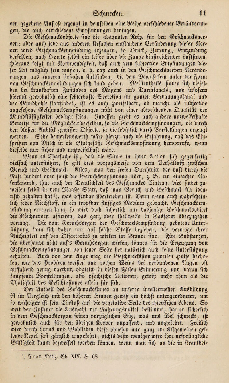 oen gegebene $nPoß erzeugt in bemfetben eine ^et'he oerfSiebener SSeränbermt* gen, bie auch betriebene Emppnbungen bebütgen. Die ©efchmadöobjecte pnb bte abaquaten ^etje für ben ©efchmadöner* oen; aber aud) jebe auö anberen Urfac^en entpanbene Sßeränberung btefer 9?er=* oen wirb ©efchntadöentppnbung erzeugen, fo Drud, 3^nng, Entzünbung berfelben, nach ipenle felbp ein letfer über bte 3unge hinprepenber Suftjlrom. §terauö folgt mit D^othwenbigfeit, baß auch rein fubjectioe Empftnbungen bie* fer 2Xrt möglich fein ntüffen, b. h» baß auch in ben ©efchmadöneroen beraube* rungen auö inneren Urfa^en pattftnben, bie bent 23ewußtfeüt unter ber Form oon ©efchmadöemppnbungen pdj funb geben. dttetpentheilö ftnben ftch biefel* ben bei krankhaften 3npanben beö dttagenö unb Darmkanalö; unb infofern hiermit gewöhnlich eine fehlerhafte ©ecretion int ganzen 23erbauungökanai unb ber 5D?unbhöhte pattpnbet, ift eö auch zweifelhaft, ob manche alö fubjectioe angefehene ©efchmadöemppnbungen nicht oon einer abwepenben Dualität ber Sttunbflüfpgketten bebingt feien. Snbeffen giebt eö auch anbere unzweifelhafte 23eweife für bie Möglichkeit berfelben, fo bte ©efchmadöemppnbungen, bie burch ben bloßen 51nblid gewiffer Dbjecte, ja bielebiglidj burch feorftedungen erzeugt werben, ©ehr bemerkenöwerth wäre hieran auch bie Erfahrung, baß baö Ein* fpri^en oon Mild) in bte Blutgefäße ©efchmadöemppnbung heroorrufe, wenn btefelbe nur peper unb unzweifelhaft Ware. 3Öenn eö £hatPPe ißr bap bte ©tnne in ihrer Fiction pep gegenfettig otelfacp unterp^en, fo gilt bt'eö oorzugöwet'fe oon bem Berpältniß z^ff^en ©eruep unb ©efchmad. %Cfeö, waö ben freien Durchtritt ber Suft burch bte Sftafe hinbert ober fonp bie ©erucpöempftnbung pört, z- 33* ein einfacher sJ?a* fenkatarrp, tput auch ber Deutlichkeit beö @efd;madeö Eintrag; bt'eö ftnbet zu* weilen felbp in bent Maaße ©tatt, baß man ©eruep unb ©efchmad für tben= tipp gehalten pat1), waö offenbar übertrieben ift. Denn wenn auch wahrfepein* lieh jeber Dftecppop, in ein tropfbar püffigeö Mebiurn gebracht, @efd;madöem* ppnbung erregen kann, fo wirb hoch pcperlicp nur baöj'enige ©efcpmadöobject bie ^ieepneroen affictren, baö ganz ober theilweife in ©aöfornt überzugehen oermag. Die oom ©erudjöorgan ber ©efcpmadöemppnbung gebotene Unter* ftützung kann ftch baher nur auf folcpe ©toffe beziehen, bie oermöge ihrer Flüchtigkeit auf ben Dlfactoriuö z« wirken im ©taube ftnb. gtre ©ubpanzen, bte überhaupt nicht aufö ©erucpöorgan wirken, können für bie Erzeugung oon ©efchmadöemppnbungen oon jener ©eite per natürlich auch keine Unterftüpng erhalten. 2lucp oon bem 21uge mag ber ©efchmadöpnn zuweilen £ülfe herh0s* len, wie baö ^3robtren weißen unb rothen SBeütö bet oerbunbenen klugen oft aupadenb genug barthut, obgleich in bt'efen Faden Erinnerung unb baran ftch Ittüpfenbe Borpedungen, alfo pfpepifepe Helionen, gewiß mehr tpun alö bie Dpätt'gkeit beö ©eftcptößnneö adeln für ftch- Der 21ntpetl beö ©efcpmadöpnneö an unferer t'ntedectueden 51uöbtlbung ip im Vergleich mit ben höheren ©innen gewiß ein höchp untergeorbneter, um fo wichtiger ip fein Einpuß auf bie oegetatioe ©eite beö thiert'fchen 2ebenö. ©o weit ber Fnpinct bie 2luöwahl ber ^ahrungömittel bepimmt, h&lt;*t er ficherlicb in bem ©eföhmadöorgan feinen oorzüglic^en ©t'0; waö unö übel feßmedt, t'P gewöhnlich auch für ben übrigen Körper unpaffenb, unb umgekehrt. Freilich wirb burch £uruö unb Sohdeben biefe ohnehin nur ganz tm ^dgemetnen gel* tenbe^tegel fap gänzlich umgekehrt; nictjtö bepo weniger wirb ihre urfprüngliche ©ültigkeit kaum bezweifelt werben können, wenn man ftch an bie in ^rankhet* ') Ftor. S^ottj. 93b. XIV. ©. 68.