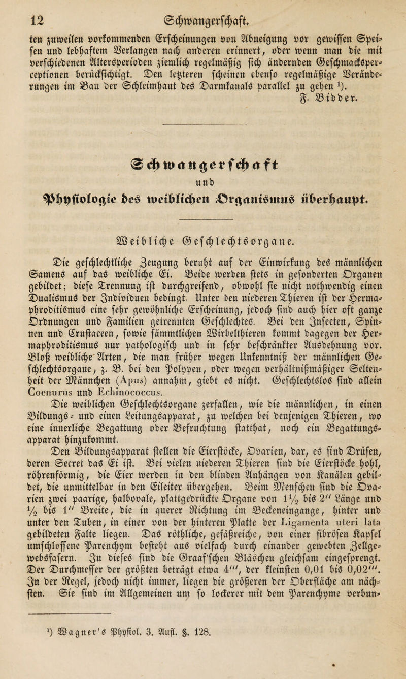 ten pfeifen oorfomntenben (Erfchetnungen oon Abneigung oor getoiffen Spei* fen unb lebhaftem Verlangen nach attberett erinnert, ober menn man bte mit oerfchtebenen SllterSperioben ziemlich regelmäßig ftch änbernbett ©efthmadSpet* ceptt'oncn berüdjtchtigt. Oen Unteren fchetnen ebenfo regelmäßige Bcränbe* rungen im 23cm ber ©chletmhaut beS OarmfattalS paraM ju gehen x). g. Bibber. unb n&gt;etbltd)en 43r$am$imi£ üherhaiiht* SSeiblicpe ©efcj)tecf)tg0vgane. Oie gefchlechtlt'che 3eugung beruht auf ber ßrimoirfung beS männlichen ©arnenS auf baS toetbliche (£i. Bet'be to erben ftetS in gefonberten .Organen gebübet; bt'efe Trennung ift burchgreifenb, obmohl fte nicht nothmenbig einen Oualt'SmuS ber Snbtot'buen bebtngt. Unter ben nieberen Z1)\mn ift ber §erma* phrobitiSmuS eine fetjr gewöhnliche (£rfd;eütung, jeboch ftnb auch hier oft ganje Orbnungen unb gamitien getrennten ©efchlechteS. Bei ben 3nfecten, ©pin* nen unb (£ruftaceen, fotoie fämmttichen SBirbelthieren fommt bagegen ber £er* maphrobitiSmuS nur patljologifch unb in fehr befchränfter 2luSbehnung oor. Bloß weibliche' 2lrten, bie man früher wegen Unfenntniß ber männlichen ®e* fchlecptSorgane, 5. B. bei bett ^3olppen, ober wegen oerhältnißmäßtger ©eiten* heit ber Männchen (Apus) annahm, giebt eS nicht ©efchtechtSloS finb allein Coenunis unb Echinococcus. Oie weiblichen ©efchlechtSorgane ^erfaßen, tote bie männlichen, in einen BilbungS* unb einen SeitungSapparai, $u welchen bei benjenigen Ohieren, roo eine innerliche Begattung ober Befruchtung jiatthat, noch ein BegattungS* apparat hinjulommt. Oen Bt'lbungSapparat fetten bie (£ierßöde, Ooarten, bar, eS ftnb Orüfen, bereu ©ecret baS (£t iß. Bei ot'elen nieberen gieren ftnb bie (£ierftöde hohl, röhrenförmig, bie C5ier werben in ben blt'nben Anhängen oon Kanälen gebil* bet, bie unmittelbar in ben Eileiter übergehen. Beim 9D?enfchen ftnb bie Ooa* rt'en jtoei paarige, fwlbooale, plattgebrüdte Organe oon 1% bis 2 Sänge unb % bis 1 Breite, bte in querer Dichtung im Bedeneingange, h*rder unb unter ben Ouben, in einer oon ber hinteren glatte ber Ligamenta uteri lata gebübeten gatte liegen. OaS rötliche, gefäßreiche, oon einer ftbröfen Hapfet umfcploffene ^arenchpm befteht aus oietfach burch einattber getoebten 3eßge* webSfafern. 3n biefeS ftnb bte ©raaf’fchen Bläschen gtet'chfam eingefprengt. Oer Ourchmeffer ber größten beträgt ettoa 4', ber flet'njlen 0,01 bis 0,02'. 3n ber Siegel, feboch nicht immer, liegen bie größeren ber Oberfläche am näch* ßen. ©t'e ftnb t’m Allgemeinen um fo toderer mit bem Barett&lt;hpme oerbun* J) SÖagner’s 3. Slufl. §. 128.