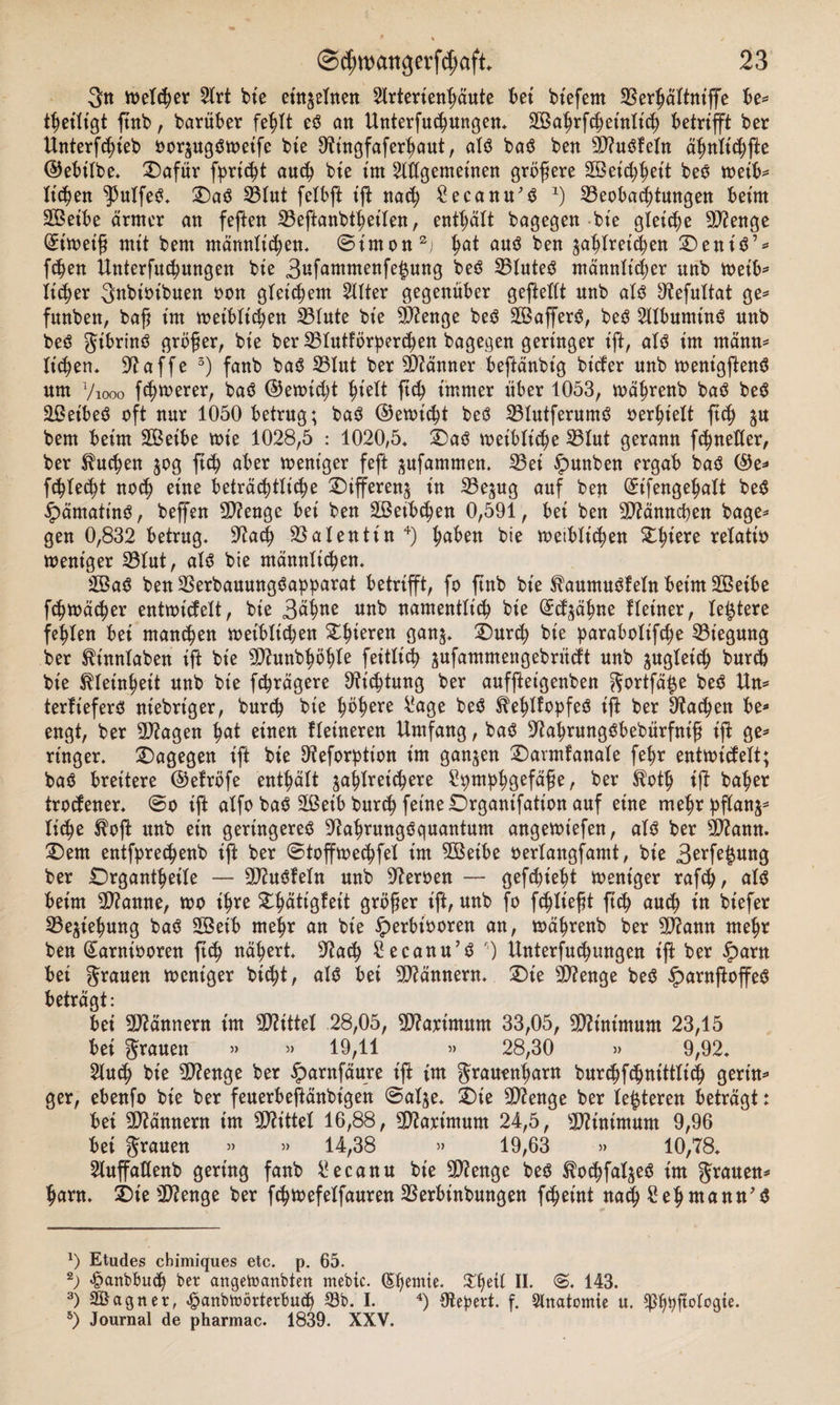 3« welcher 5lrt bte einzelnen 2lrterienhäute bet btefem 3$erhättniffe be= thetltgt ftnb, barüber fehlt t$ an Unterfuchungen, SBahrfchetnlich betrifft ber Untersteh oorzugäweife bte 9tingfaferhaut, at$ ba$ ben Sftuöfeln ähnltchfte ©ebilbe. 2)afür f^rt^t auch bte im Allgemeinen größere SBeicßheit beo weib* Itc^jen ^utfeS. £)aö 33lut felbft ift nach Secanu'S x) ^Beobachtungen beim SBetbe ärmer an feften SBeftanbtheiten, enthält bagegen bte gleite 9J?enge Eiweiß mit bem männlichen, ©imon* 2; ha* auä ben ^ablret^en 2)eni$’* fdjen Unterfuchungen bte 3ufafflwenfe£ung beö 23lute6 männlicher unb wetb* Ticker gttbtoibuen oon gleichem Alter gegenüber gefteltt nnb al3 9?efultat ge* funben, baß t'm weiblichen 23tute bt'e 9)?enge beö SBafferö, beg Albumtnä unb beä gibrin$ größer, bie ber SBtutförperchen bagegen geringer ift, als im rnärnt* liehen, 97 affe 3) fanb ba6 25Iut ber Männer beftänbt'g bt’cfer nnb wenigftenö um 7iooo feßmerer, baö ©ewießt hielt ftch immer über 1053, wäßrenb ba$ be6 äßeibeö oft nur 1050 betrug; ba$ ©erntet bcö 23lutferum$ oerbtelt ftch z# bem beim SBeibe tot'e 1028,5 : 1020,5, £&gt;aö weibliche 23tut gerann fchnetler, ber buchen 50g ftch aber weniger feft zufamnten. 23et £&gt;unben ergab baö ©e* fehlest noch eine beträchtliche Differenz in SBezug auf ben (Etfengehalt be$ ipämatinO, beß'en SD?enge bet ben äßetbchen 0,591, bei ben SD^änncßen bage* gen 0,832 betrug, 97acß Valentin 4) h^en bie weiblichen £lnere relatto weniger 23tut, als bte männlichen, 2ßa$ ben 23erbauung$apparat betrifft, fo ftnb bte ^aumuöfetn beim Sßetbe fchwächer entwickelt, bie 3äW unb namentlich bie GEtfzähne Heiner, teuere fehlen bei manchen weiblichen Stlfteren ganz. £)urch bte parabotifeße Biegung ber Sh'nnlaben ift bie 93?unbhöhte feitlich zufamntengebrücH unb zugleich burch bie Kleinheit unb bie fchrägere Dichtung ber auffteigenben gortfä^e be$ Un* terfteferO ntebriger, bur&lt;h bie ^ö^ere 4*age be$ ^ehltopfeö tft ber Aachen be* engt, ber 9D7agen fyat einen Heineren Umfang, ba$ 97ahrungöbebürfntß ift ge* ringer, dagegen ift bie 97eforptton im ganzen £)armfanale fehr entwickelt; baö breitere ©efröfe enthält zahlreichere Spmphöefäße, ber $oth ift baher trockener. @0 ift atfo baö 2ßeib burch feine Drgantfation auf eine mehr pflanz* liehe ßoft nnb ein geringeres 97ahrungSquantum angewt'efen, als ber 9D?ann. Qm entfprechenb ift ber ©toffwechfet im SBetbe oerlangfamt, bie 3erfe£ung ber IDrgantßeile — 9D?uSfetn unb Heroen — gefebiebt Weniger rafch, als beim 9D?amte, wo ihre ^l^ättgfeit größer ift, unb fo fcßließt ftch auch in btefer Beziehung baS 2Beib mehr an bie fperbt'ooren an, währenb ber 9J7ann mehr ben (Sarniooren ftch nähert, 97ach Secanu’S 7 Untersuchungen ift ber iparn bet grauen weniger bicht, als bet Männern. £)te 2D?enge beS £arnftoffeS beträgt: bei Männern im Mittel 28,05, 9D?arintum 33,05, Minimum 23,15 bei grauen » » 19,11 » 28,30 » 9,92, 2luch bie Stenge ber ^arnfäure ift tm grauenharn burchfchnittlich gertn^ ger, ebenfo bte ber feuerbeftänbigen ©atze, 2)te Stenge ber teueren beträgt: bei Männern tm bittet 16,88, Sttart'mum 24,5, Minimum 9,96 bet grauen » » 14,38 » 19,63 »» 10,78, 2luffatlenb gering fanb £ecanu bie Stenge beö ^ochfatzeö im grauen^ harn. SDie 3D?enge ber fchwefetfauren 33erbinbungen f^etnt na^ £ehmann'$ a) Etudes ebimiques etc. p. 65. *) &lt;§anbbu«h ber angetoanbten mebic. (Sbjetnte, ^hetl II. ©. 143. 3) äßagnerf ^anbwörterbuch 33b. I. 4) Otebert. f. Slnatomie u. ^hbfi°t°9ie* 5) Journal de pharmac. 1839. XXV.