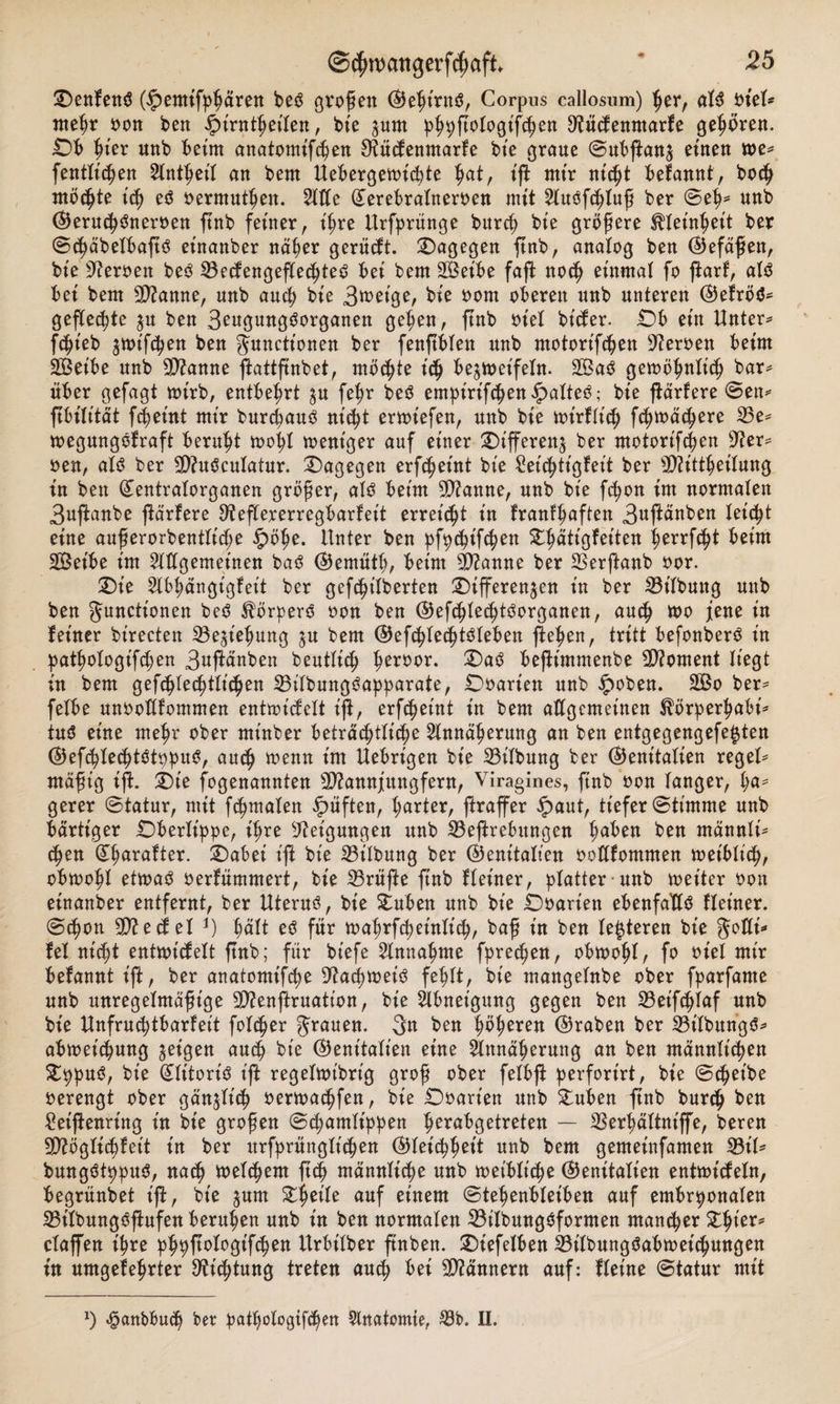 DenfensS (£emifppären be3 großen (Gept'rnö, Corpus callosum) per, at$ oiel* ntepr oon ben £t'rntpetten, bie zum ppyftologifcpen ^üctenmarfe gehören. Ob pier «nb beim anatomifcpen 9iücfenmarfe bte graue ©ubfianz einen me* fentlt'cpen Slntpeit an bent Uebergewicpte pat, tft mtr nicpt befannt, boc^ mööpte t'cp et? oermutpen. Sitte Qterebralneroen mit SluOfcptuß ber ©ep* unb (Gerucp&amp;teroen ftnb feiner, ipre Urfprünge burcp bte größere ^leinpeit ber ©cpäbelbaftö etnanber näper gerügt, dagegen ftnb, analog ben (Gefäßen, bte Heroen beö 53ecfengeflecßte£ bet bent SBetbe faft nocp einmal fo ftarf, al$ bei bem Spanne, unb aucp bie 3«&gt;eige, bte ootn oberen unb unteren (Gefröd* geflehte $u ben Seugungöorganen gepen, ftnb oiel bt'tfer. Ob etn Untere fcpieb zunfcpen ben Junctt'onen ber fenjtblen unb motortfcßen Heroen beim SBeibe unb Spanne ftattfmbet, möcpte itp bezweifeln. 2Baö gewöpnlicp bar* über gefagt wirb, entbehrt zu fepr beö empirifcßenipatteO; bie ßärfere ©en* ftbilität fcpet’nt mir burcpauö nt’tpt erwt'efen, unb bie wt'rUicß ftpwätpere 23e* wegmtgofraft beruht wopt weniger auf einer Differenz ber motortfcßen G?er* oen, alö ber 9)?u3culatur. dagegen erfcpeütt bie £eitptt'gfeit ber sJftittpeilung in ben (Gentratorganen größer, al3 beim 9)?anne, unb bie fcpon im normalen 3uftanbe jiärfere 9?eflererregbarleit erreicht t'n franfpaften 3ußänben leitpt eine außerorbentlt'cpe §öpe. Unter ben pfycpifcpen Dpätt'gfetten perrfcpt beim äßeibe im SWgemet'nen baß (Gernütp, beim Spanne ber Sßerftanb oor. Die Slbpängigfet't ber geftßtlberten Differenzen in ber Gilbung unb ben Functionen be3 Körpers oon ben (GefcplecptOorganen, aucp tt&gt;o jene in feiner birecten SBeztepung zu bem (GefcpletptOleben flehen, tritt befonber$ t'n patpologifcpen 3uftänben beutlt'cp peroor. Da3 befhntmenbe Moment liegt in bem gefcplecptlicpen 33ilbungöapparate, Doarien unb £oben. 2ßo ber* felbe unooltfommen entwtcfelt iji, erfc^eint in bem allgemeinen ^örperpabi* tu3 eine mepr ober mt'nber beträcptticpe Slnnäperung an ben entgegengefe^ten (GefcpIecptötypuS, aucp trenn im Uebrt'gen bie 23t'lbung ber (Genitalien reget* mäßig ift. Die fogenannten SWannjungfern, Viragines, ftnb oon langer, ha¬ gerer ©tatur, mit fcpmaten lüften, parter, ftraffer £aut, tiefer©timme unb bärtiger Oberlippe, tpre Neigungen unb 23eftrebitngen traben ben männli* cpen (£parafter. Dabei ift bie 23ilbung ber (Genitalien ooflfomnten wet'blt'cp, obwopl etwaO oerfümmert, bie 23rüße ftnb Heiner, platter unb weiter oon einanber entfernt, ber Uteruö, bie Duben unb bie Doart'en ebenfalls Heiner, ©cpon 9ttecf et J) palt eö für waprfcpeinltcp, baß in ben teueren bie golli* fei nicbtt entwttfelt ftnb; für biefe Slnnapme fprecpen, obwohl, fo oiel mir befaunt ift, ber anatomifcpe 9?acpwei3 feplt, bie mangelnbe ober fparfame unb unregelmäßige SDfenftruation, bie Abneigung gegen ben 23et'fcplaf unb bie Unfrucptbarfeit fotcper 3« ben feeren (Graben ber 33tlbungö^ abweic^ung zeigen aut^ bie (Genitalien eine Slttnä^erung an ben männtiepen £ppuö, bie (Jlttoriö ifi regeltot'brig groß ober fetbft perfort'rt, bie ©epetbe oerengt ober gänzlit^ oerwaepfen, bie Ooart'en unb 2:uben ftnb burtp ben Seiftenring in bte großen ©cpamlt’ppen ^erabgetreten — SSerpättniffe, bereu ttttöglicpfet't in ber ttrfprünglicpen (Gleitppett unb bem gemeinfamen $8iU bungötppuS, natp weltpem ftep männlt'^e unb wetblt'cpe (Genitalien entwMetn, begrünbet ift, bie %um Speile auf einem ©tepenbteiben auf embryonalen 23ttbung6ftufen berupen unb in ben normalen 23ttbung$formen maneper S^pier^ ctaffen ipre ppyftotogt'fcpen Urbt'lber ftnben. Dtefelben iBilbungöabtoetcpungen tu umgefeprter ^i^tung treten au^ bei Männern auf: Heine ©tatur mit x) ^anbbudp ber patpotogiftpen Slnatomie, 23b. II.