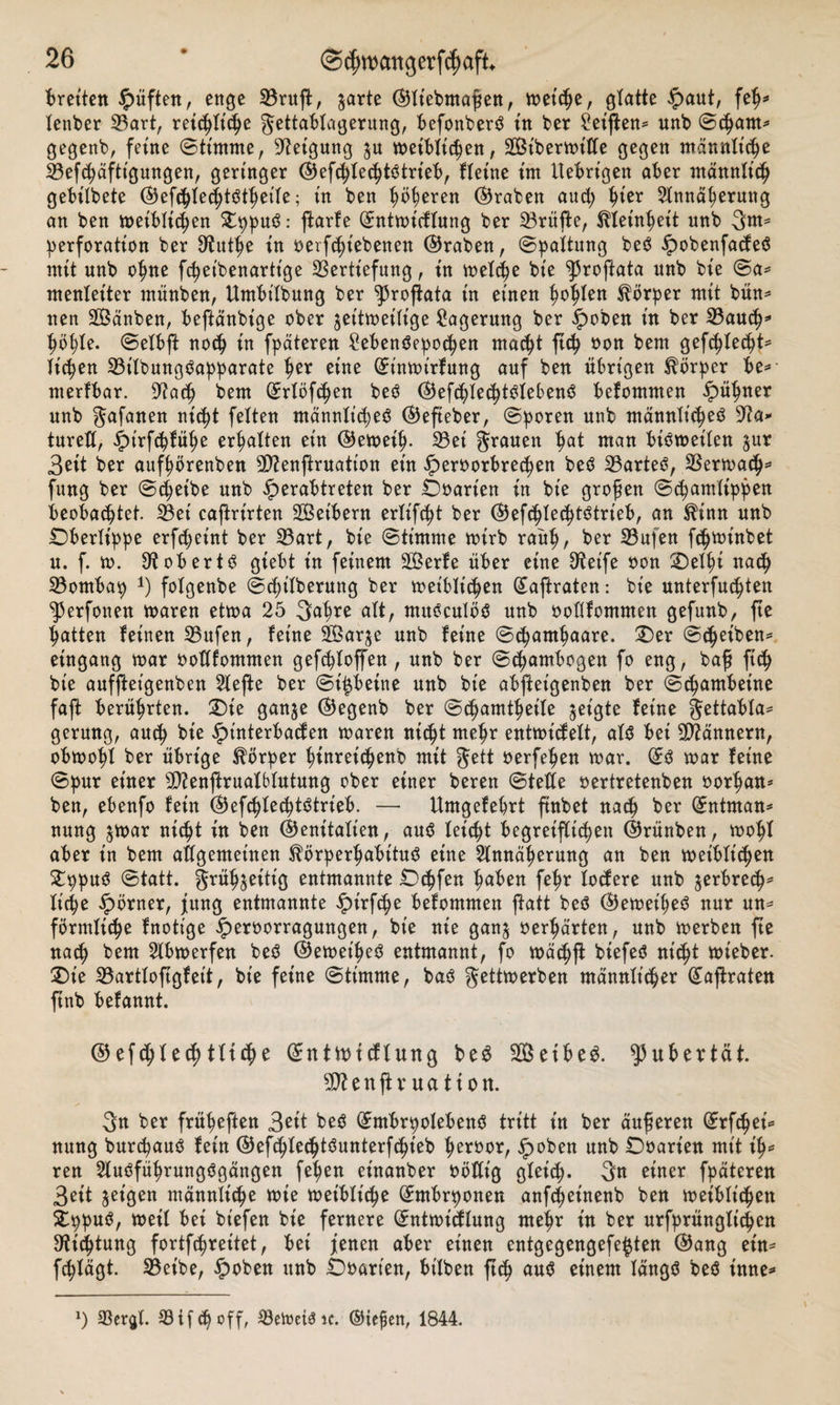 Breiten lüften, enge Vruft, $arte ©liebmafiett, n&gt;etc^e, glatte §aut, fep* lenber Vart, reichliche gettablagerung, befonbers? in bet Seiften* unb ©cpant* gegenb, feine ©timme, Neigung $u tt&gt;etbXteC&gt;en, 2Btbertt&gt;itfe gegen männliche Vefepäfttgungen, geringer ©efcplecpts? trieb, fleine im Itebrigen aber männlich gebilbete ©efipIecptsSthetfe; in ben ^ö^eren ©raben aud; tn'er Annäherung an ben meiblispen Oppus?: ftarfe ©ntmidlung ber Vrüfte, Kleinheit unb 3«** Perforation ber Ütuthe in oerfipiebenen ©raben, ©paltung bes? £obenfades? mit unb ohne fcpeibenartt'ge Vertiefung, in melepe bie ^roftata unb bie ©a* menletter rnünben, Umbilbung ber ^5roftata in einen ijottfen Körper mit bün* nen SÖänben, beftänbige ober ^eitmeilige Lagerung ber ipoben in ber VauCh* hopfe. ©elbft noep in fpäteren £ebens?epocpen macht ftc^ oon bem gefc^Xec^t^ ticken Vilbungs?apparate tjer eine ©inmirfung auf ben übrigen Körper be* nterfbar. Stacp bem ©rlöfcpen bes? ©efcpIesptSlebenS befommen ipüpner unb gafanen nic^t feiten männli(pe3 ©efteber, ©poren unb männlicpes? 9ta* tureü, ipirfthfüpe erhalten ein ©emeip. Vei grauen pat man bis?meilen $ur 3eit ber aufpörenben Vtenftruation ein £eroorbrecpen beö Vartes?, Vermach* fung ber ©treibe unb iperabtreten ber Ooarien in bie großen ©cpamlippen Beobachtet. Vei caftrirten 2Bet'bern erXifc^t ber ©efcplecptötrieb, an Srinn unb Oberlippe erfdjetnt ber Vart, bie ©timme mirb raup, ber Vufen fcpminbet u. f. m. 9t ob er ts? gtebt in feinem SBerfe über eine 3teife oon Oelpi nach Vornbap *) folgenbe ©cpilberung ber meiblicpen ©aftraten: bie unterfucpten ^erfonen maren etma 25 3apre alt, mus?culös? unb oollfommen gefunb, fte Ratten feinen Vufen, feine SÖarje unb feine ©cpantpaare. Oer ©Cpeiben* eingang mar oollfommen gefcploffen, unb ber ©Cpambogen fo eng, baf ft Cp bie auffteigenben 5Xefte ber ©i^betne unb bie abfteigenben ber ©cpambeine faft berührten. Oie ganje ©egenb ber ©cpamtpeile geigte feine gettabla* gerung, aucp bie Jpütterbaden maren ttic^t mehr entmidelt, als? bei Vtännern, obmopl ber übrige Körper ptnreiCpenb mit gett oerfepen mar. ©s? mar feine ©pur einer Vtenftrualblutung ober einer beren ©teile oertretenben oorpan* ben, ebenfo fein ©efcplecpts?trieb. — Umgefebrt ftnbet nacp ber ©ntman* nung jmar nicpt in ben ©enitalien, aus? leicht begreiflichen ©rünben, mopl aber in bem allgemeinen ^örperpabttus? eine Annäherung an ben meibliCpen £ppus? ©tatt. grüpjeitt’g entmannte Ockfen haben fehr lodere unb ^erbrecp* liehe Körner, fung entmannte £t'rfcpe befommen patt bes? ©emeihes? nur un* förmliche fnotige £eroorragungen, bie nie gan$ oerhärten, unb merben fte nach bem Abmerfen bes? ©emeihes? entmannt, fo mäc^ft biefes? nispt mieber. Oie Vartloftgfeit, bie feine ©timme, bas? gettmerben männlicher ©aftraten ftnb befannt. ©efcplecp111e ©ntftridlung be3 Seibeg. Pubertät. 5Dtenft v ua ti ott. gn ber früheften Seit bes? ©ntbrpolebens? tritt in ber äußeren ©rfepei* nung burepaus? fein ©efcpled^unterfcpieb heroor, §oben unb Ooarien mit t'p* ren Aus?führungs?gängen fehen einanber oöltig gleicp. 3« riner fpäteren 3eit geigen männlicpe mie meibliche ©mbrponen anfepeinenb ben meibliepen Oppus?, meil bei biefen bie fernere ©ntmidlung mehr in ber urfprüngli^en Oticptung fortfepreitet, bei jenen aber einen entgegengefe^ten ©ang ein* feplägt. Vetbe, ^)oben unb Ooarien, bilben ftep aus? einem längs? bes? inne* x) Vergl. Vif &lt;p off, Vetoeiöic. ©iefen, 1844.