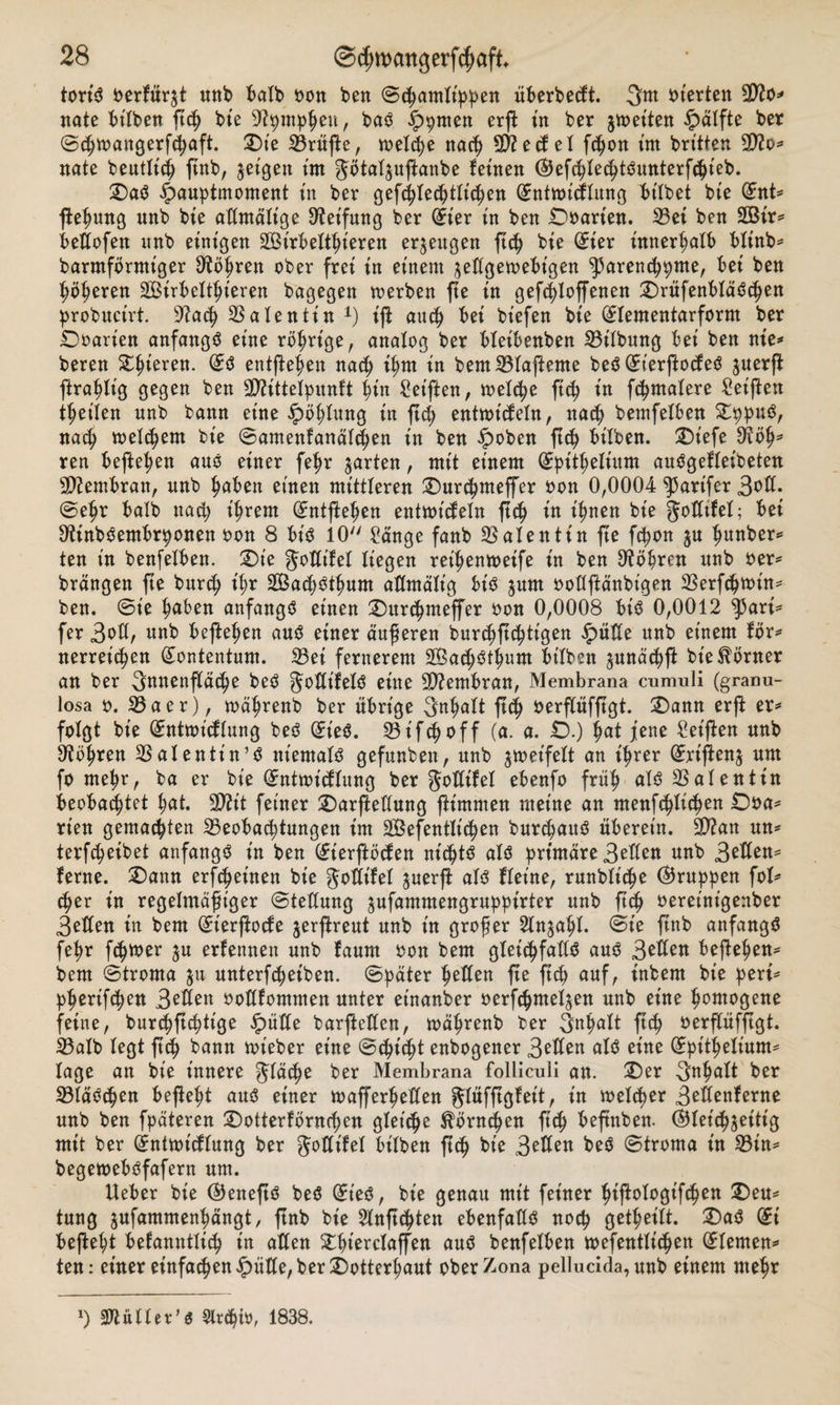 tort'S oerfür$t nnb halb sott ben ©cßamlt'ppen iiberbetft. 3m inerten 30?o* nate bt'lben feß bie -iftpmphen, bas £&gt;pmen erft in ber jmeiten £&gt;älfte ber (Scßmangerfhaft. 2)te Prüfte, welche nacß d)?edel fcßon im britten 9D?o* nate bentltcß ftnb, geigen tm gbtal^nfanbe feinen (SJefcßlecßtSnnterfcßieb. SDaS £&gt;anptmoment tn ber gefcßlecßtlt'cßen (Entmtcflnng bt'lbet bte (Ent* feßnng nnb bte admälige ^etfung ber (Eier tn ben Unarten. 33ei ben 2Bir* bedofen unb einigen SBirbeltßt'eren erzeugen ftc^ bie (Eier innerhalb bltnb= barmförmt'ger D'tößren ober frei in einem ^edgetoebt'gen ^arencßpme, bei ben ßößeren Sßirbeltßt'eren bagegen toerben fe in gefeßlofenen £)rüfenbläScßen probnctrt. 9iacß 33alentin x) t'f ancß bei biefen bie (Elementarform ber Doarten anfangs eine rbßrige, analog ber blet'benben Gilbung bei ben nie»* beren Spieren. (ES entfeßen nacß ißm in bem33lafeme beS (EterfodeS jnerf fraßlt'g gegen ben dttittelpnnft ßin Seiften, toelcße ftcß in fcßmalere Seifen treiben nnb bann eine £&gt;bßlung in fcß entmt'deln, nacß bemfelben £ppnS, nad; toelcßem bie (Bamenfanälcßen in ben ipoben fcß bilben. ®iefe £Köß* ren befielen ans einer feßr garten, mit einem (Spitßelinm anSgeffeibeten Membran, nnb haben einen mittleren £)nrcßmeffer oon 0,0004 ^arifcr 3^^- ©ehr halb nacß ißrem (Entfeßen entmt'deln fcß in ißnen bie godtfel; bei OtinbSembrponen oon 8 bis 10 Sange fanb Valentin fe fcßon $u ßnnber* ten in benfelben. 2)te 3°ddel liegen reißentoeife in ben ^bßren nnb oer* brdngen fte bnrcß t'ßr SBacßStßnm admält'g bis jnm oodfänbt'gen 33erfcßtoin* ben. ©t'e haben anfangs einen £)nrcßmeffer oon 0,0008 bis 0,0012 ^5ari* fer 3od, unb befielen aus einer anderen burcßfcßtigen glitte nnb einem fbr* nerreicßen (Eontentum. 33ei fernerem SBacßStßnm btlbsn ^nnäcßf bie Körner an ber 3nnenftäcfye beS JodifelS eine Membran, Membrana cumuli (granu- losa 0. 33aer), toäßrenb ber übrige 3nßalt fcß oerfüffgt. £)ann erf er* folgt bie (Entnndlnng beS ©ieS. 23ifcßoff (a. a. £).) bat jene Seifen nnb Sftößren 33alentt'n’S niemals gefunben, nnb $toet'feit an ißrer (Ert'fen^ nm fo me^r, ba er bie (Enttotdinng ber godifel ebenfo fraß als Valentin beobachtet l;at. Sftit feiner Darfednng fimmen meine an menfcßlicßen rien gemachten 35eobad;tangen im SBefentlt'cßen bnrcßattS überein. 9ftan nn* terfcßeibet anfangs in ben (Eterföden nichts als primäre 3eden nnb ferne. £&gt;ann erfcßet'nen bie godifel jnerf als flet’ne, rnnblt'cße $rnppen fol* cßer in regelmäßiger ©tednng jnfammengrnppirter nnb f&lt;ß oereinigenber 3eden in bem ©t'erfode jerfrent nnb in großer ^In^aßl. ©t'e fnb anfangs feßr ptoer jn erfennen nnb fanm oon bem gleichfalls ans 3^eK befe^en^ bem ©troma $n nnterftßeiben. ©päter fetten fe f^ anf, t'nbem bie pert= pbertfdjen 3^Ä^n ooüfommen nnter einanber oerfcßmeljen nnb eine homogene feine, burchfchtige $üde barfeilen, toährenb ber 3nh«lt ftch oerfüffgt. 33alb legt f $ bann nüeber eine ©(hießt enbogener 3^« als eine (Epitheiinm* läge an bte innere ^läcßo ber Membrana folliculi an. 2)er 3nh^lt ber 33läSchen befeht ans einer toafferheden glüffgfet't, in meleßer 3^Äenferne nnb ben fpäteren SDotterförntßen gleite ^brneßen f(ß befnben. (Gleichzeitig mit ber (jntmidlnng ber godifel bt'lben feß bie 3e^en ©troma in 33in^ begetoebsfafern nm. Ueber bie ©enefs beS ©t'eS, bie genan mit feiner ßifologifcßen 2)en^ tung jnfammenßängt, fnb bie 2lnf(ßten ebenfalls noeß getßeilt. £)aS di befeßt belamttließ in aden ^ßt'erclaffen ans benfelben toefentließen (Elemen* ten: einer einfachen^)üde,ber2)otterßant oberZona pellucida,nnb einem meßr ») muht’* Slreßio, 1838.