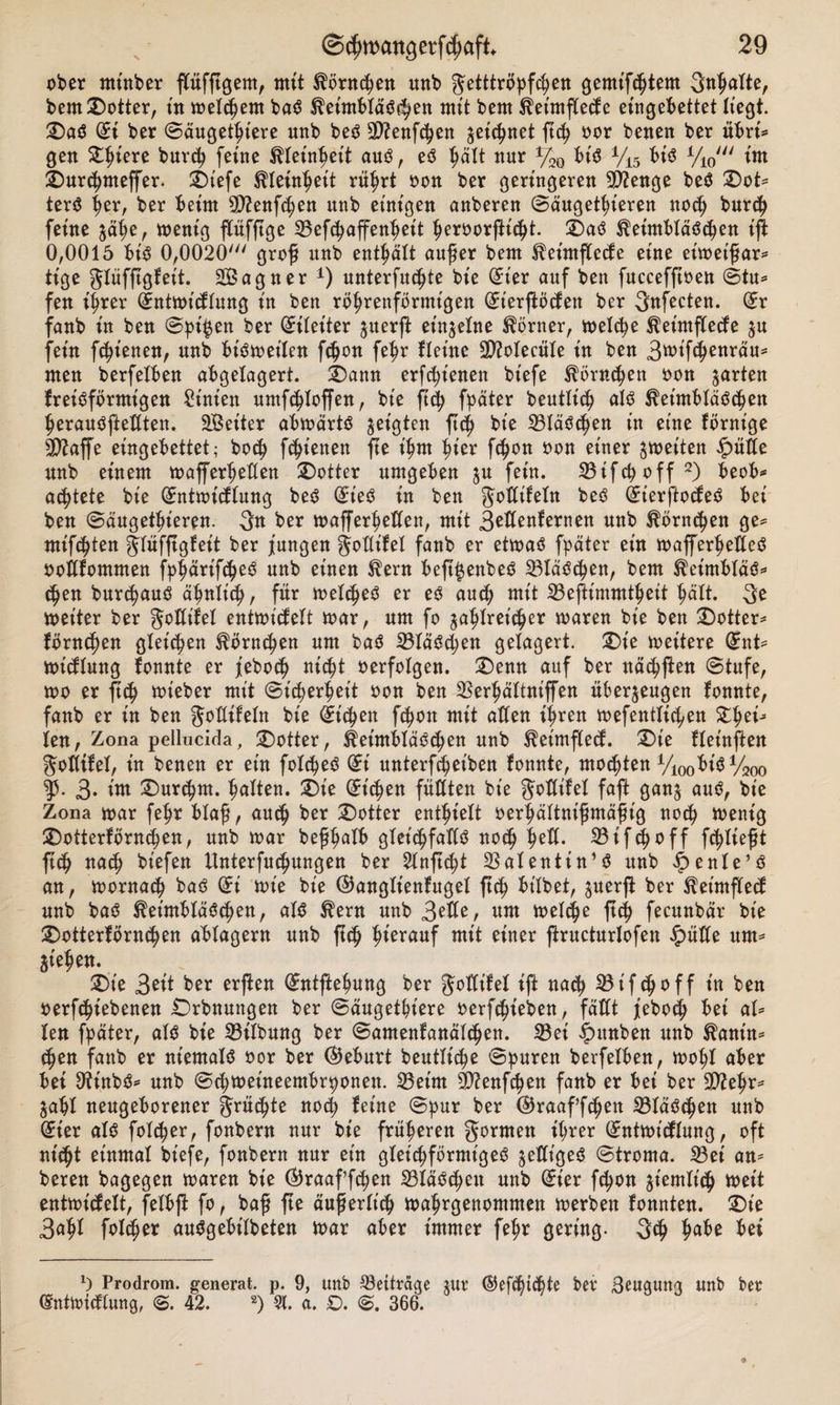 N ober rninber flüfftgem, mit Körnchen unb getttröpfchen gemtfchtem Sntmlte, bem ©Otter, in meinem baS Keimbläschen mit bent Keimflecfe eingebettet liegt. ©aS di ber ©äugethiere unb beS Sftenfchen jeic^net ftch oor benen ber übri* gen ^iere burcp feine Kleinheit aus, eS hält nur %Q btS V15 bis y10' im ©urchmeffer. ©tefe Kleinheit rührt oon ber geringeren 9D?enge beS ©ot* terS her, ber beim 9ttenf&lt;hen unb einigen anberen ©äugethieren noch burch feine jähe, wenig flüfftge 23efchaffenheit heroorfticht. ©aS Keimbläschen ijl 0,0015 bis 0,0020' groß unb enthält auf er bem Keimflecfe eine eiwet'ßar* tige glüfftgfet't. Sagner *) unterfuchte bie (Eier auf ben fuccefftoen ©tu* fen ihrer (Entwi&lt;flung in ben röhrenförmigen (Et'erflöcfen ber 3nfecten. (Er fanb in ben ©pi#en ber Eileiter juerft einzelne Körner, welche Keimflecfe zu fein fchienen, unb bisweilen fchon fehr fteine 3D?oIecüIe in ben 3ttif&lt;henräu= men berfelben abgelagert. ©ann erfc^t'enen biefe Hörnchen oon garten freisförmigen Sinien umfchloffen, bie ftch fpäter beutlich als Keimbläschen herauSfteßten. Seiter abwärts geigten ftch bie 23läSchen in eine förnt'ge 3&gt;2affe eingebettet; hoch fchienen fte ihm hier fchon oon einer ^weiten £üße unb einem wafferheßen ©Otter umgeben jn fein. 33ifcpoff 2) beob* achtete bie (Entwtcflung beS (EieS in ben goßtfeln beS (EierftocfeS bei ben ©äugethieren. 3n ber wafferheßen, mit 3eßenfernen unb Körnchen ge* mieten glüfftgfeit ber jungen goßifel fanb er etwas fpäter ein wafferheßeS ooßfommen f^^arifc^eö unb einen Kern beft^enbeS SBläSchen, bem Ket'mbläS* ^en bnr^anS ähnlich/ für welches er es auch mit 23eßimmtheit hält. 3e Weiter ber goßtfel entwicfelt war, um fo zahlreicher waren bie ben ©Otter* förnchen gleiten Körnchen um baS SBläSchen gelagert. ©ie weitere (Ent* wicflung fonnte er jeboch nicht oerfolgen, ©emt auf ber nächffen ©tufe, wo er fich wt'eber mit Sicherheit oon ben 23erhältniffen überzeugen fonnte, fanb er in ben goßifeln bie (Eichen fchon mit aßen ihren wefentlichen Zfytü len, Zona pellucida, ©otter, Keimbläschen unb Keimflecf. ©ie fletnffen goßifel, in benen er ein folcheS di nnterfcheiben fonnte, mochten Vi00bis VW ty. 3- iw ©ur&lt;hm. halten, ©ie Sichen fußten bie goßt'fel faft ganz nnS, bie Zona war fehr blaß, auch ber ©otter enthielt oerhältnißmäßig noch wenig ©otterförnchen, unb war beßhalb glet'chfaßS noch i)tü. 33 if ^ o ff fließt ftch nach bt’efen Unterfuchungen ber 2lnftcht 23alentin’S unb £enle’S an, wornach baS di wie bie ©anglt'enfugel ftch bt’lbet, juerft ber Ketmflecf unb baS Keimbläschen, als Kern unb Stile, um welche ftch fecunbär bie ©otterförnchen ablagern unb ftch hwrcmf mit einer ffructurlofen £&gt;üße um* Ziehen. ©ie 3^f ber erften Sntftehnng ber goßt'fel ift nach 23ifchoff in ben oerfchiebenen ©rbnungen ber ©äugethiere oerfchieben, fäßt jeboch bei al* len fpäter, als bie S3ilbnng ber ©amenfanälchen. 33ei ipttnben unb Kanin* chen fanb er niemals oor ber (Geburt beutltche ©puren berfelben, wol;l aber bei 9tinbS* unb ©chweineembrponen. 23eint 9ftenfchett fanb er bei ber 3D?ehr* Zahl neugeborener grumte noch feine ©pur ber @raaff&lt;hen 23läSchen unb (Eier als folcher, fonbern nur bie früheren gornten ihrer (Entwicflung, oft nicht einmal biefe, fonbern nur etn gleichförmiges geßt'öeö ©troma. 23ei an* bereu bagegen waren bie ®raaf’f&lt;hen S3läS^en unb Sier fchon Z^tnlich weit entwicfelt, felbjl fo, baf fte äußerlich wahrgenommen werben fonnten. ©te 3ahl folcher auSgebtlbeten war aber immer fehr gering. 3$ ha^e Prodrom, generat. p. 9, unb Beiträge z«r ©efdßtÄte ber Beugung unb ber SntWicflung, @. 42. 2) 91. a. £&gt;. 366.