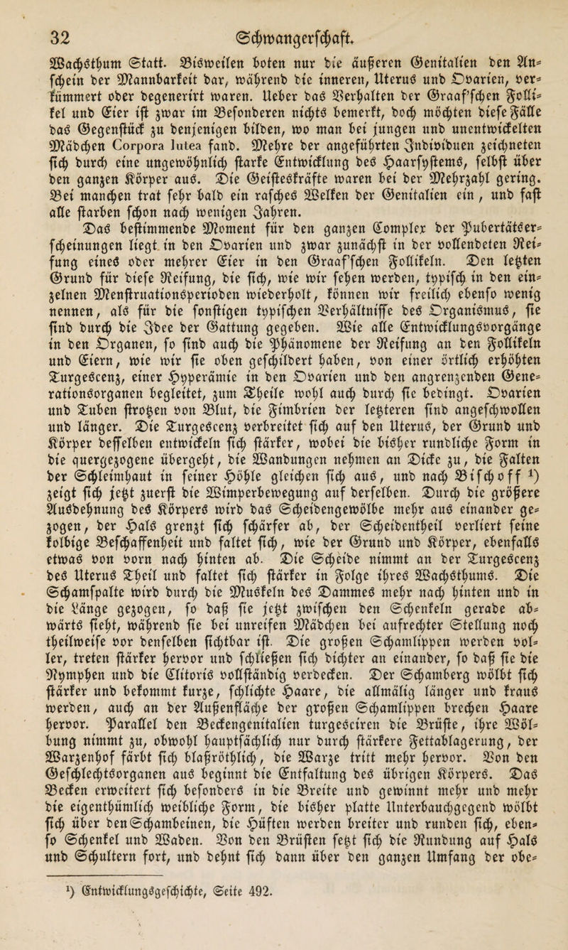 äßachSthum (Statt- SBtSmeilen toten nur bie äußeren (Genitalien ben An* ftheitt ber 9D?annbarfet't bar, mährenb bie inneren, Uterus unb Doart'en, oer* fümmert ober begenerirt maren. Ueber baS Verhalten ber (Graaffcfen gcdi* fei unb (Et'er ift $mar im 23efonberen nichts bemerft, hoch möchten btefegäde baS (Gegenftücf ju benjenigen bilben, mo man bei jungen unb unentmicfelten Stäbchen Corpora lutea fanb. dftehre ber angeführten 3*tbioibuen $et'd;neten ftch burcß eine ungemöhnlt'ch ftarfe (Entmt'cflung beS £&gt;aarfpftemS, felbjt über ben ganzen Körper aus. Die (Get'fteSlräfte maren bet ber *D?ehr$aht gering. S3ei manchen trat fef^r halb ein rafc^eö SBelfen ber (Genitalien ein, unb faft alle färben f$on nach ment'gen fahren. Das beftt'mntenbe Moment für ben ganzen Komplex ber s]3ubertätSer* fd;einungen liegt, in ben £)oart'en unb $mar gunächß in ber oodenbeten dick fung eines ober ntebrer (Et'er in ben ©raaffchen godt'feln. Den lebten (Grunb für bt'efe Reifung, bie ftch, mie mir fehen merben, tppifch in ben ein* feinen 9D2enflruationSperioben mt'eberholt, fbnnen mir freilid; ebenfo menig nennen, als für bte fonftigen tppifthen ^erhältniffe beS Organismus, fte ftnb burch bie 3bee ber (Gattung gegeben. SBt'e ade Sntmt'cflungSoorgänge in ben Organen, fo ftnb auch km yfyänwMM ber Reifung an ben godifeln unb (Eiern, mie mir fte oben gefchilbert haben, oon einer örtlich erhöhten DurgeScenj, einer £pperämie in ben Ooart'en unb ben angren$enben (Gene* ratt’onSorganen begleitet, jum %$tik mohl auch burd) ftc bebingt. Ooarien unb £uben proben oon 33lut, bie gt'mbrt'en ber lederen ftnb angefchmoden unb langer. Die DurgeScen^ oerbreitet ftch auf ben Uterus, ber (Grunb unb Körper beffelben entmt'deln ftch f^arfer, mobei bie bisher runbliche §orm in bie quergejogene übergeht, bie SBanbungen nehmen an Diele $u, bie galten ber Schleimhaut in feiner pö$U gleichen ftch unb nach 33 if&lt;h ^ ff *) ^et'gt ftch juerffc bt'e SBt'mperbemegung auf berfelben. Durch bie größere AuSbehnung beS Körpers mt'rb baS Scheibengemölbe mehr aus et'nanber ge* Sogen, ber ipalS grenzt ftdh f^arfer ab, ber Scheibenthet'l verliert feine folbt'ge 23ef&lt;haffenhet't unb faltet ftch, ^ie ber (Grunb unb Körper, ebenfadS etmaS oon oorn nach hinten ab. Die Scheibe nimmt an ber DurgeScenj beS Uteruä Zl)cÜ unb faltet ftch ftarfer in golge ihres SÖBachSthumS. Die Schamfpalte mirb burch bie 9)htSfeln beS Dammes mehr nach tyuttn #*tb in bte i*änge gezogen, fo baß fie je£t ^mifchen ben Stenteln gerabe ab* märtS fteft, mährenb fte bei unreifen dttäbcfen bet aufrechter Stedung noch theilmeife oor benfelben ftchtbar ifi Die großen Schamlippen merben ool* ler, treten ftarfer heroor unb fließen fiep bitter an et'nanber, fo baß fte bie Gipmphen unb bie (Elt'tort'S oodftänbt'g oerbeden. Der Schamberg mölbt ftch fiärfer unb befommt furje, fchlt'chte £aare, bt'e admält'g langer unb frauS merben, auch att ber Außenfläche ber großen Schamlippen brechen £&gt;aare heroor. ^aradel ben SBecfengcnt'talien turgeSct'ren bie 23rüfte, t'hre 2Böl* bung nimmt ju, obmohl h«uptfächiich nur burch ftärfere gettablagerung, ber 2Bar$enhof färbt ftch blaßröthlich, bt'e Sßar^e tritt mehr heroor. 33on ben ©efchle^tSorganen aus beginnt bt'e (Entfaltung beS übrigen Körpers. Das 23ecfen ermeitert ftch befonberS t'n bt'e 33reite unb gemt'nnt mehr unb mehr bie eigentümlich met'bltche gorm, bie bisher platte llnterbaudjgegenb mölbt ftch über benSchambeinen, bie £üften merben breiter unb runben ftch, eöen* fo Scfenfel unb 2Baben. ^8on ben prüften fe£t ftch bie 3?unbung auf ^)alS unb Schultern fort, unb behnt ftch bann über ben ganzen Umfang ber obe* x) öntmidlungSgefhtthte, Sette 492.