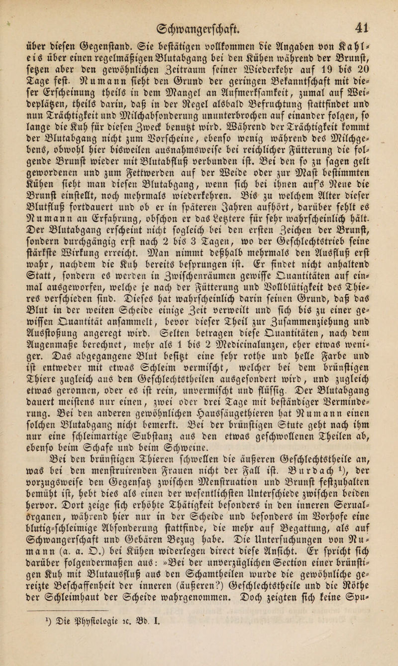 über biefen ©egenjbanb. ©ie betätigen ootlfommen bie Angaben von eis über einen regelmäßigen23lutabgang bei ben $üben wäbrenb ber 33runft, fe£en aber ben gewöhnlichen 3oit™um feiner Sieberfebr auf 19 bis 20 Sage fefi. sJiuntann ftebt ben ©runb ber geringen 23efanntfcbaft mit bie- fer (Erfcbeinung tbeifS in bern Mangel an 2lufmerffamfeit, zumal auf Sei* beplä^en, tjeils barin, baß in ber Siegel alSbalb Befruchtung ftattftnbet nnb nun Sräcbtigfeit unb TOlcbabfonberung ununterbrochen auf einanber folgen, fo lange bie^ub für biefen 3^&gt;ecf benu^t wirb. Säbrenb ber Sräcbtigfcit fomrnt ber Blutabgang nicht furn Borfcbeine, ebenfo wenig wäbrenb beS Bh'lcbge- benö, obwohl hier bisweilen auSnalwtSweife bei rei^lic^er Fütterung bie fol- genbe Brunß: wieber mit Blutabfluß oerbunben ijb. Bei ben fo $u fagen gelt geworbenen unb furn gettwerben auf ber Selbe ober für Biaft befiimmten ^üben ftebt man biefen Blutabgang, wenn ftch bei ihnen aufs hielte bie Brunft emfteKt, noü; mehrmals wt'ebcrfebren. Bis zu welkem Sllter bt'efer Blutfluß fortbauert unb ob er in fpäteren Sauren aufbört, barüber fehlt eS 9tnmann an Erfahrung, obfcbon er baS Se^tere für febr wabrfcbeinlicb $&lt;x\t Qer Blutabgang erfcbeint nicht fogleicb bei ben erften Boicben ber Brunft, fonbern burcbgängt'g erft nach 2 bis 3 Sagen, wo ber ©efcblecbtstrieb feine ftärfjte St’rlung erreicht. B?an nimmt beßbalb mehrmals ben Ausfluß erffc wahr, nacbbem bie ^ub bereite befprungen ift. (Er ftnbet nicht anbaltenb ©tatt, fonbern eS werben in 3wifcbenraumen gewiffe Quantitäten auf ein- mal aufgeworfen, welche je nach ber gütterung unb Botlblütigfeit beS Sbie- reS oerfchieben ftnb. QiefeS fyat wabrfcbeinlicb bann feinen ©runb, baß baS Blut in ber wetten ©cbetbe einige 3?it verweilt unb ftch bis zu einer ge- wt'ffen Quantität anfammelt, beoor bt'efer Shell für 3ufamwenztebung unb 2luSftoßung angeregt wirb, ©eiten betragen biefe Quantitäten, nach bent Augenmaße beregnet, mehr als 1 bis 2 ^ebicinalunjen, eher etwas weni¬ ger. QaS abgegangene Blut heftet eine febr rotbe unb heile garbe unb ift entweber mit etwas ©cbleim oermt'fcht, welcher bei bem brünfttgen Sbiere zugleich auf ben (^efcblecbtstbeilen auSgefonbert wirb, unb zugleich etwas geronnen, ober eS ift rein, unoermifcht unb flüfftg. Qer Blutabgang bauert meiftenS nur einen, jwei ober brei Sage mit beftänbiger Berminbe- rung. Bei ben anberen gewöhnlichen ^auffäugethteren bat 9tumann einen folgen Blutabgang nicht bemerft. Bei ber brunftigen ©tute gebt nach ibut nur eine fchleimartige ©ubftanz auf ben etwas gefchwoHenen Sbetlen ab, ebenfo beim ©d;afe unb beim ©cbweine. Bei ben brunftigen Sbieren fch)tt&gt;etlen bie äußeren ©efcblecbtStbeile an, waS bei ben menftruirenben grauen nicht ber gaü ift. Bürbach x), ber vorfugSweife ben ($5egenfaiz ^wifchen Blenftruation unb Brunft fefiguhatten bemüht ift, hobt bieS als einen ber wefentlicbften Unterziehe ^wifchen beiben hervor. £)ort geige ftch erhöhte Sbätigfeit befonberS in ben inneren ©erual- Vrganen, Währenb hier nur in ber ©c^eibe unb befonberS im Sorhofe eine blirtig-fchleimige 2lbfonberung ^attftnbe, bie mehr auf Begattung, als auf ©^wangerfchaft unb (gebären S3ejug ha^e* ^te Unterfuchungen oon mann (a. a. Q.) bei tüben wiberlegen birect biefe Slnficht. ®r flicht ftch barüber folgenbermafien auS: »33ei ber unverzüglichen ©ection einer brünftt- gen $ub mit 33lutauSfluf auS ben ©chamtbeilen würbe bie gewöhnliche ge¬ reifte 23efchaffenbeit ber inneren (äußeren?) C^efchlechtStheile unb bie 9töthe ber ©chleimbaut ber ©tbeibe wahrgenommen. Qotb geigten ftch ^ne $&gt;ie sp^^ftologie ic. Söb. I.