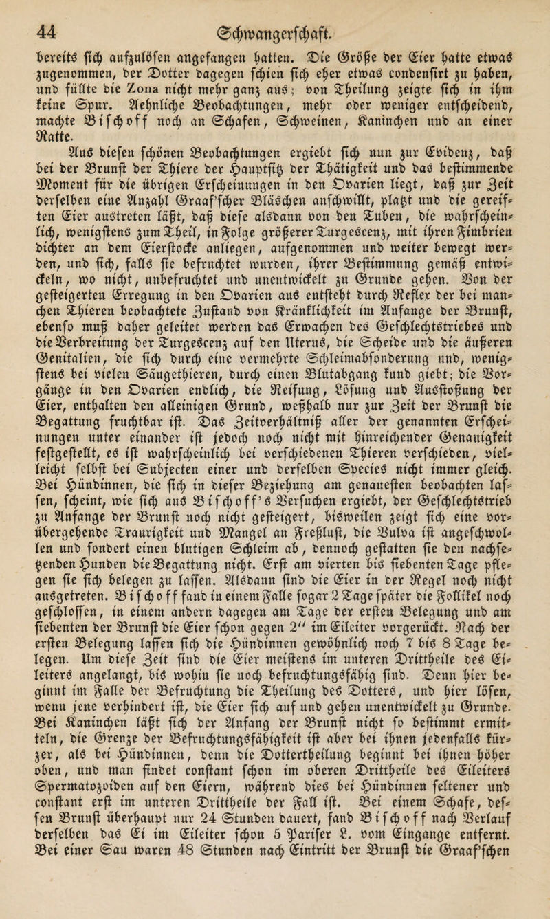 Bereite ftch auftulofen empfangen Ratten. Die ©röße ber (£ier hatte etwas ^genommen, ber Dotter bagegen feßien ftch eher etwas conbenfirt gu fabelt, unb füllte bie Zona nicht mehr ganj aus; oon Rettung geigte ftch in ihm feine Spur. Sehnliche Beobachtungen, mehr ober weniger entfchet'benb, machte Bifcljoff noch an Schafen, Schweinen, Kaninchen unb an einer Batte. 21uS biefen frönen Beobachtungen ergiebt ftch nun jur (£oiben$, baß bet ber Brunfi ber Dhtere ber £&gt;auptft$ ber Dhattgfeit unb baS beftimmenbe SBoment für bte übrigen (£rf&lt;hetnungen in ben Doarien liegt, baß $ur 3eit berfelben eine Sln^ahl ©raaf’fcfjer Blässen anfch&gt;n&gt;itXt, pla$t Mb bie geret'f* ten (£t'er austreten laßt, baß biefe alSbann oon ben Duben, bie wahrfchet'n* lieh, went'gftenS $umZ1&gt;eÜ, infolge größerer DurgeSeen^, mit ihren Jirobrien bitter an bem (h'erftocfe anlt'egen, aufgenommen unb weiter bewegt wer* ben, itnb ftch/ falls fte befruchtet würben, ihrer BefUmmung gemäß entwi* (fein, wo nicht, unbefruchtet unb unentwickelt ^u ©runbe gehen. Bon ber geßeigerten Erregung in ben Doarien aus entfteht burch Hefter ber bei man* cf)en gieren beobachtete 3ttfa*Kb *&gt;on ^ränflichfet't im Anfänge ber Brunfi, ebenfo muß bal;er geleitet werben baS Erwachen beS ©efchlechtStriebeS unb bieBerbreitung ber £urgeScen£ auf ben Uterus, bt'e Scheibe unb bie äußeren ©enitalt'en, bie ftch burch eine oermehrte S(hIeimabfonberung unb, wenig* ftenS bei ot'elen Säugetieren, burch einen Blutabgang funb giebt; bie Bor* gange in ben Doarien enblich, bie Reifung, Söfung unb 2luSftoßung ber Üt'er, enthalten ben alleinigen ©runb, weßhalb nur $ur 3eit ber Brunjf bie Begattung fruchtbar ift. Das? 3eitberhältniß aller ber genannten C^rfchet* nungen unter einanber iß: jeboch noch wtt hfaret&lt;henber ©enaut'gfeit feftgefteßt, eS ift wahrfcheinlt'ch bei oerfchiebenen Stfaeren berfefaeben, otel* leicht felbft bei Subjeeten einer unb berfelben Spect'eS nicht immer gleich- Bei ipünbütnen, bie ftch tn biefer Beziehung am genaueren beobachten laf* fen, fcheint, wie ftch Btfcf&gt;off5ö Berfuchen ergiebt, ber ©efchlechtStrieb ju Anfänge ber Brunß: noch nicht gefteigert, bisweilen jet'gt ft&lt;h eine oor* übergehenbe Draurigfet't unb Mangel an greßluft, bie Buloa ijf angefchwol* len unb fonbert einen blutigen Schleim ab, bennoch geßatten fle ben nachfe* $enben £unben bie Begattung nicht. (£rft am oierten bis ßebentenDage pfte* gen fte ftch belegen ju taffen. 2llSbanu ftnb bie (£ier in ber Begel noch nicht ausgetreten. B tfcho ff fanbin einem gafle fogar 2Dagefpäter biegotfifel noch gefchloffen, in einem anbern bagegen am £age ber erften Belegung unb am ßebenten ber Brunß: bie (£ter fchon gegen 2 int (Eileiter oorgerüeft. Bach ber erßen Belegung taffen ftch bie £ünbtnnen gewöhnlich noch 7 bis 8£age be* legen. Um biefe 3et't ftnb bie (Ster metßenS im unteren Drittheile beS (£i* letterS angelangt, bt'S wohin fte noch befruchtungsfähig ftnb. Denn hier be* ginnt im gälte ber Befruchtung bie Dhet'lung beS DotterS, unb fytev löfen, wenn jene oerhinbert ift, bie (Sier ßch auf unb gehen unentwicfelt $u ©runbe. Bet Kaninchen läßt ftch *&gt;er Anfang ber Brunft nicht fo beftimmt ermt't* teln, bie ©renje ber Befruchtungsfähigleit ift aber bei ihnen ^ebenfalls für* 5er, als bei ipünbinnen, benn bie Dottertheilung beginnt bei ihnen höher oben, unb man ftnbet conßant fchon im oberen Drittheile beS St'leiterS Spermato^oiben auf ben (£iern, währenb bteS bei ipünbinnen feltener unb conftant erß im unteren Drittheile ber gall ift. Bei einem Schafe, bef* fen Brunft überhaupt nur 24 Stunben bauert, fanb Bifchoff nach Berlauf berfelben baS (£i im Eileiter fchon 5 ^5arifer £. 00m Eingänge entfernt. Bei einer Sau waren 48 Stunben nach Eintritt ber Brunft bie ©raaffdjett