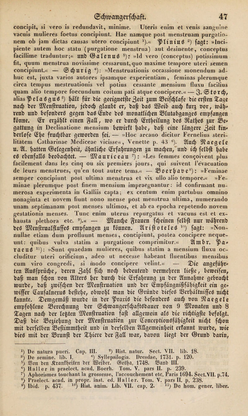 concipit, si vero is redundavit, minime. Uteris enim et venis sanguine vacuis mulieres foetus concipiunt. Hae namque post menstruam purgatio- nem ob jam dictas causas utero concipiunt *).« ^piiniuö 2) faßt: »Inci- piente autem boc statu (purgatione menstrua) aut desinente, conceptus facillime traduntur;« unb ©alenuö 3)t »Id vero (conceptus) potissimum fit, quum menstrua novissime cessarunt, quo maxime tempore uteri semen concipiunt.« — ©churig 4): »Menstruationis occassione monendum ad- huc est, juxta varios autores ipsamque experientiam, feminas plerumque circa tempus mestruationis vel potius cessante mensium fluxu facilius quam alio tempore foecundum coitum pati atque concipere.« — 3* @ to t (f)r alias$3eTa$gu$5) für bie geeignete 3 eit ^um SBetfchTafe bie erßen £age nach ber DJfenftruation, feboch glaubt er, bafj ba$ äßeib auch fur$ oor, mäh* renb unb befonberö gegen baö (Enbe be$ monatlichen SBlutabgangeS empfangen Tonne* (Er erzählt einen Saß, mo er burch (Erteilung beö Dtatheö ^ur 33e* gattnng in Declinatione mensium bemirTt ^abe, ba£ eine Tangere 3ett Tin* berTofe (5pe fruchtbar gemorben feu — »Hoc arcano dicitur Fernelius steri- litatem Catharinae Mediceae vicisse«, Venette p. 43 6). AUCp 9?aegele u* A* hatten (Gelegenheit, ähnliche (Erfahrungen ^u machen, unb ich felbjT hube e$ ebenfalls beobachtet — 9D2auriceau 7): »Les femmes congoivent plus facilement dans les cinq ou six premiers jours, qui suivent l’evacuation de leurs menstrues, qu’en tout autre tems.« — SBoerhaOe8): »Feminae semper concipiunt post ultima menstrua et vix ullo alio tempore.« »Fe¬ minae plerumque post finem mensium impraegnantur: id confirmant nu- merosa experimenta in Galliis capta; ex centum enim partubus omnino nonaginta et novem fiunt nono mense post menstrua ultima, numerando unam septimanam post menses ultimos, et ab ea epocha repetendo novem gestationis menses. Tune enim uterus repurgatus et vaeuus est et ex- bausta plethora etc. 9).« — Manche Sr&lt;*uen f4&gt;emen felbjt nur mährenb be$ ED?enffcrualflu)fe$ empfangen ju Tonnen* ArijToteletf 10) fagt: »Non- nullae etiain dum profluunt menses, concipiunt, postea concipere neque- unt: quibus vulva statim a purgatione comprimitur.« Antbr* ^5a* taeu$ n): »Sunt quaedam mulieres, quibus statim a mensium fluxu oc- cluditur uteri orificiuni, adeo ut necesse habeant fluentibus mensibus cum viro congredi, si modo concipere velint.« — £)t'e angeführt fen Auäfprüche, beren 3&lt;*hf W wd) bebeutenb oermehren lie£e, bemeifen, baf? man fchon oon Altert her burch bic Erfahrung $u ber Annahme gebracht mürbe, ba§ jmifchen ber SOienjTruation unb ber (EmpfängnififähigTeit ein ge* miffer (Eaufalneruä beffehe, obmohl man bte (Grünbe biefeö SBerhältniffeo nicht Tannte* demgemäß mürbe in ber Praxis bie befonberö auch oon 32aeg eie empfohlene ^Berechnung ber ©chmangerfchaftöbauer oon 9 Monaten unb 8 £agen nach ber Testen 39?enfiruation faft allgemein als bie rieptigfte befolgt SDa£ bie SBe^tehung ber SÄenjfruation ^ur (GonceptionöfähigTeit nicht fchon mit berfelben 25ejfimmtheit unb in berfelben Allgemeinheit erfannt mürbe, mt'e bieö mit ber SBrunft ber ber toar, baoon liegt ber (Grunb bartn, x) De natura pueri. Cap. III. 2) Hist, natur. Sect. VII. lib. 18. 3) De semine. lib. I. 4) Syllepsilogia. Dresdae, 1731. p. 120. 5) S3on ben jltcmfbettett ber SÖeiber. 1748. S3anb III. 6) Haller in praelect. acad. Boerh. Tom. V. pars II. p. 239. 7) Aphorismes touchant la grossesse, l’accouchement etc. Paris 1694. Sect.VII. p.74. 8) Praelect. acad. in propr. inst. ed. Haller. Tom. V. pars II. p. 238. e) Ibid. p. 437. 10) Hist. anim. Lib. VII. cap. 2. u) De hom. gener. über.