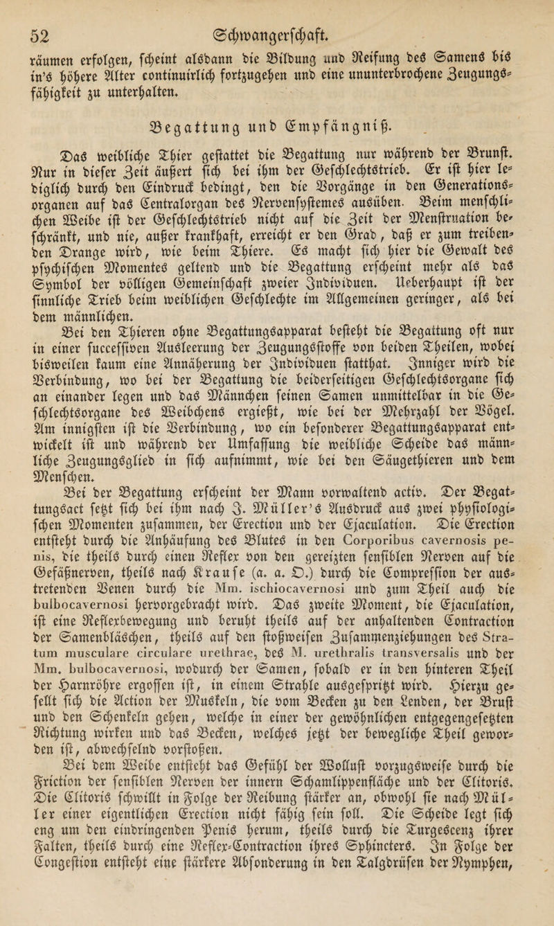 raunten erfolgen, fcfyeütt alöbann bie SBt'lbung uno Reifung beO Samcnö bis in’o höhere Atter continutrlich fertig eben itnb eine ununterbrochene Beugung^ fähigfeit ju unterhalten* Begattung unb Smp fang nt ß. ©)a$ weibliche Steter geftattet bie Begattung nur währenb ber 33runft* 9?ur in btefer Bett äußert ftch bei ihm ber ©efthtechtötrieb* (£r ift $kx le* btgltch burch ben (£inbruc$ bebingt, ben bie Vorgänge in ben ©enerattonS* Organen auf baS gentratorgan beS -fteroenfpftemeS auSitben. SBeirn menfchti* &lt;hen 2Beibe ift ber ©efchtechtstrieb nicht auf bie Seit ber Sflenftruation be* fthränft, unb nie, außer franfhaft, erreicht er ben ©rab, baß er ^urn treiben* ben ©ränge wirb, tote beim ©ht'ere* macht ftch Wx bie ©ewalt beS Pfeifchen Momentes geltenb unb bie ^Begattung erfcheint mehr als baS ©pmbol ber obtligen ©emetnfchaft ^toeier 3nbio ihnen. Ueberhaupt ift ber ftnntiche ©rieb beim leiblichen ©efchtechte im Allgemeinen geringer, atö bei bem männlichen. 23et ben ©hieren °^ne 23egattungSapparat befiehl bie Begattung oft nur tu einer fuccefftoen Ausleerung ber BeugungSftoffe oon beiben ©heilen, wobei bisweilen faum eine Annäherung ber 3nbioibuen ftatthat. Snniger toirb bie SSerbinbung, too bei ber Begattung bie beiberfeitigen ©efchlechtSorgane ftch an eütanber legen unb baS Männchen feinen Samen unmittelbar in bie ©e* fthtechtöorgane beS SßetbchenS ergießt, toie bet ber S^ebr^ahl ber 23öget. Am innigften ift bie SSerbinbung, too ein befonberer SBegatiungSapparat ent* tot'cfelt ift unb toährenb ber Umfaffung bie weibliche «Scheibe baS männ* liehe BeugungSglieb in ftch aufnimmt, toie bei ben Säugetieren unb bem Sftenfth en* 23et ber ^Begattung erfcheint ber SD2ann oortoaltenb actio* ©er 23egat* tmtgSact fe|t ftch bei ihm nach 3* SD?ü 11er5 ö AuSbrucf aus ^toei phhftotogi* fthen Momenten gufammen, ber (ürrection unb ber (Sfaculation* ©ie ßrrection entfteht burch bie Anhäufung beS SBluteS in ben Corporibus cavernosis pe- nis, bie thet'lS burch einen Hefter oon ben geregten fenftblen Heroen auf bie ©efäßneroen, theilS nach Hraufe (a* a* ©*) burch bte (£ompreffton ber aus* tretenben SBenen burch bie Mm. ischiocavernosi unb jttm ©heil aud; bie buibocavernosi heroorgebracht wirb, ©aS ^toette Moment, bie (Jjiaculatton, ift eine 3?eflexbetoegung unb beruht thet'lS auf ber anhaltenben Qumtractt'on ber SamenbläSchen, theilS auf ben ftoßtoeifen Bafammen^iehuttgen beö Stra¬ tum musculare circulare urethrae, beS M. urethralis transversaiis Uttb ber Mm, buibocavernosi, tooburch ber Samen, fobalb er in ben hinteren ©heil ber Harnröhre ergoffen ift, in einem Strahle auSgefpri$t toirb. £ier$u ge* feilt ftch bie Action ber 20?uSfetn, bie oom 33ecfen $u ben Senben, ber SBruft unb ben Schenfeln gehen, welche in einer ber gewöhnlichen entgegengefe^ten Dichtung tot'rfen unb baS SBetfen, welches fe£t ber bewegliche ©heil gewor* ben ift, abwechfelnb oorftoßen* 23et bem ©Selbe entfteht baS ©eftthl ber SBoftuft oor^ugsweife burch bie grietton ber fenftblen Heroen ber innern Schamtippenftäche unb ber (flttoris* ©ie Qlitort'S fchwiöt infolge ber Reibung ftärfer an, obwohl fte nach SD?ül^ ler einer eigentlichen (Srecticn nicht fähig fein foU* ©ie Scheibe legt ftch eng um ben et'nbrtngenben ^3eniS herunt/ theilS burch bie ©urgeScen^ ihrer galten, theilS burch eine Reflex-'Sontraction ihres SphincterS. 3« gotge ber ßongeftion entfteht eine ftärfere Abfonberung in ben ©algbritfen berüftpmphen,