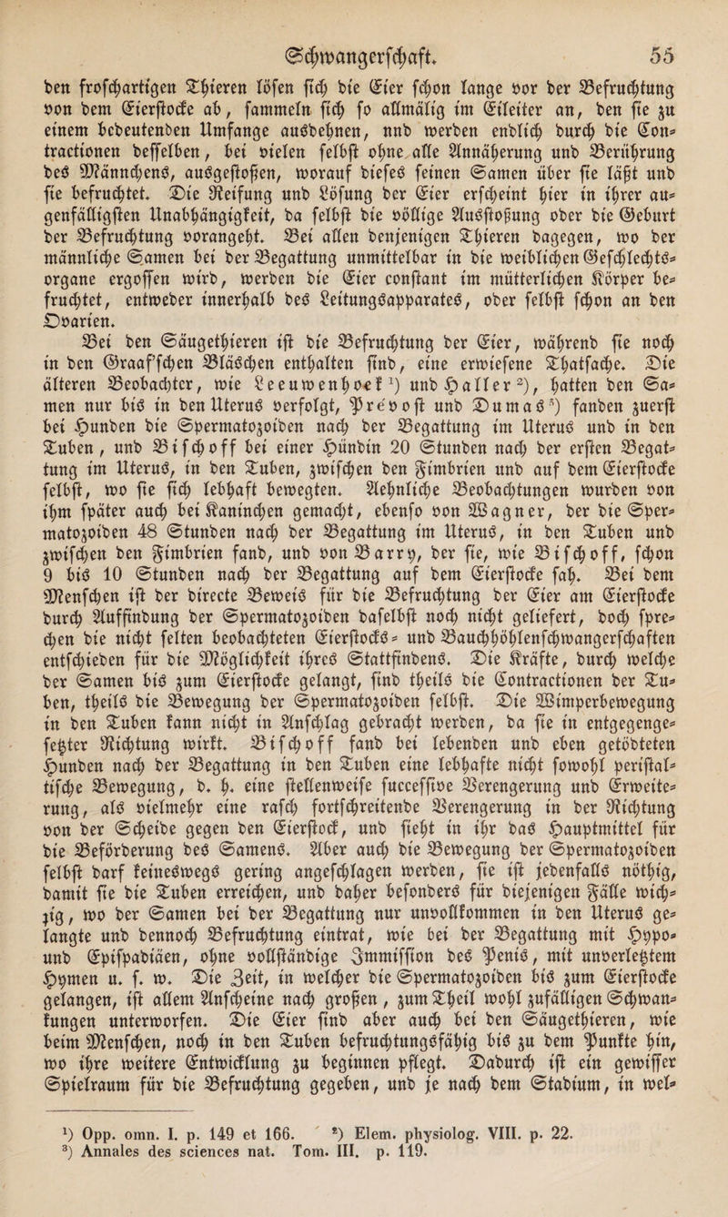 ben frofchartt'gen ^teren löfen ftch bte ©t'er fc^ott lange oor ber Befruchtung oon bem (£ierftode ab, fammetn ftch fo aßmält'g im (Eileiter an, ben fte $u einem bebeutenben Umfange auSbebnen, nnb werben enbltch burch bie (Eon* tractionen beffelben, bet tn'etcn felbft ohne affe Annäherung nnb Berührung beS 59?ännchenS, auSgeftofen, worauf btefeS feinen ©amen über fte lägt nnb fte befruchtet. SDte Reifung nnb Söfung ber (Eier erfcheint ^ier in ihrer au* genfäßtgften Unabhängigfeit, ba felbft bte oößt'ge AuSftofung ober bie ©ebitrt ber Befruchtung oorangeht* S3ei aßen benfentgen ^^teren bagegen, wo ber männliche ©amen bet ber Begattung unmittelbar in bie weiblichen©efchtechtS* Organe ergoffen wirb, werben bie (Eier conftant im mütterlichen Körper be* fruchtet, entweber innerhalb beS £et'tungSapparateS, ober felbfi fcfwn an ben Doarten. Bei ben ©äugethieren ift bte Befruchtung ber (Eier, währenb fte noch in ben ©raaf’fchen Bläschen enthalten ftnb, eine erwiefene Stlwtfache. SDie älteren Beobachter, wie £eeumenhoefx) nnb Raiter2), hätten ben ©a* men nur bis in ben UteruS oerfotgt, ^re'ooft unb 2)uma$*) fanben suerft bei £unben bie ©permato^oiben nach ber Begattung int Uterus unb in ben Stuben , unb Bi fcb off bei einer £&gt;ünbüt 20 ©tunben nach ber erften Begat* tung im Uterus, in ben Stuben, ^wifchen ben gimbrt'en unb auf bem (Eterftocfe felbft, wo fte ftch lebhaft bewegten. Sehnliche Beobachtungen mürben oon ihm fpäter auch bei Kaninchen gemalt, ebenfo oon SBagner, ber bie ©per* matojoiben 48 ©tunben nach ber Begattung im Uterus, in ben Stuben unb jmifchen ben gimbrien fanb, unb oonBarrp, ber fte, tote Bifchoff, fchon 9 bis 10 ©tunben nach ber Begattung auf bem (Eterftocfe fah* 23ei bem ED?enfchen ift ber birecte BetoeiS für bie Befruchtung ber (Eier am (Eierftocfe burch Aufftnbung ber ©permato^oiben bafelbft noch nicht geliefert, hoch fpre* d;en bie nicht feiten beobachteten (EierftocfS* unb Bauchhbhlenfchwangerfchaften entfliehen für bie B?bglichfeit ihres ©tattftnbenS. SDt'e Kräfte, burch Welche ber ©amen bis ^um (Eierftocfe gelangt, ftnb theilS bie (Eontractt’onen ber Stu* ben, theilS bie Bewegung ber ©permatojoiben felbft. SDte SBtmperbetoegung in ben £uben famt nicht in Anfchlag gebracht werben, ba fte in entgegenge* fester Dichtung wirft Bifchoff fanb bet lebenben nnb eben getöbteten jpunben nach ber Begattung in ben Stuben eine lebhafte nicht fowohl periftal* tifche Bewegung, b* h« eine fteßenwetfe fuccefftoe Berengerung unb (Erweite* rung, als ot'elmehr eine rafch fortfehrettenbe Berengerung in ber Dichtung oon ber ©cheibe gegen ben (Eierftocf, unb fteht in il;r baS öauptmittel für bie Befbrberung beS ©arnenS. Aber auch bte Bewegung ber ©permato^otben felbft barf keineswegs gering angefchlagen Werben, fte t'jf jebenfaßS nötht'g, bamtt fte bie Stuben erreichen, unb baher befonberS für biejent'gen gälte wich* jt'g, wo ber ©amen bei ber Begattung nur unooßfommen in ben Uterus ge* langte unb bennoch Befruchtung eintrat, wie bet ber Begattung mit £ppo* unb (Epifpabiäen, ohne ooßftänbtge gmmiffion beS ‘peniS, mit unoerle^tem £pmen u. f w. £)te 3^t, in welker bie ©permato^oiben bt'S jum (Eierftocfe gelangen, ift aßern Anfchetne nach grofen , äum£betl wohl pfäßt'gen ©chwan* fungen unterworfen* SDie (Eier fnb aber auch bei ben ©äugethieren, wie beim Etftenfchen, noch in ben £uben befruchtungsfähig bis ^u bem fünfte fyn, wo ihre weitere (Entwicflung ju beginnen pflegt* SDaburch t'jf ein gewtffer ©pietraum für bte Befruchtung gegeben, unb je nach bem ©tabt’um, in wel* *) Opp. omn. I. p. 149 et 166. *) Eiern, physiolog. VIII. p. 22. 3) Annales des Sciences nat. Tom. III. p. 119.