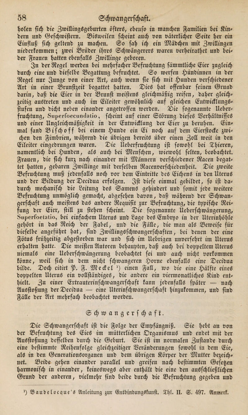 loten fteg bie 3wt'ßingSgeburten öfters, ebenfo in mannen gamitien bet $tn* bent itnb ©efcgwiflern. Bisweilen feg eint aueg oon oäterttcger Seite ger ein Hinflug fteg gettenb $u rnacgen. So fag t'eg etn 9J?äbcgen mit 3tt&gt;:ßtngett nteberfomnten; ^met trüber t'greS SegwängererS waren oergeiratget nnb bet* ber grauen gatten ebenfaßS 3wt’ßinge geboren. 3n ber 9?eget werben bet megrfaeger Befruchtung fämmttiege (Eier ^ugtet'eg burcg eine unb btefeXbe Begattung befruchtet* So werfen «Spunbtnnen in ber 97eget nur 3unge oon einer 2trt, aueg wenn fte fteg mit £unben oerfegtebener 2lrt in einer Brunfheit begattet gatten. Dies gat offenbar feinen ©runb bartn, baß bie (Eier in ber Brunft metftenS gtet'egmäfng reifen, bager gteicg* zeitig austreten unb aueg int Eileiter gewögntt'eg auf gleichen (EutmicttungS* flufen unb biegt neben eütanber angetroffen werben. Die fogenannte lieber* fruegtung, Superfoecundaiio, fegetnt auf einer Störung biefeS BergättniffeS unb einer Ungteicgmäßigteit in ber (£ntwt'tftung ber (Eier berugen. (Ein* mal fanb B i f cg off bei einem ipunbe ein (Ei noeg auf bem (Et'erjlocfe $wt* egen ben gimbrien, wdgrenb bte übrigen bereits über einen 3oß weit in ben (Eileiter cingebrungen waren. Die Ueberfrucgtung t'fi fowogt bet Dgieren, namenttteg bet ipunben, atS aueg bei B?enfcgen, wiewogt fetten, beobachtet* grauen, bte fteg fur^ naeg et'nanber mit Bannern oerfcgt'ebener 0?acen begat* tet gatten, gebaren 3wißtnge mit berfetben Sftacenoerfcgiebengeit. Die zweite Befruchtung mug jebenfaßS noeg oor bem Eintritte beS (EtcgenS in ben Uterus unb ber Bt'Ibung berDecibua erfotgen. 3ft btefe einmal gebilbet, fo ift ba* bureg meeganifeg bie Leitung beS Samens geginbert unb fomit febe weitere Befruchtung unmöglich gemaegt, abgefegen baoon, baß wägrenb ber Scgwan* gerfegaft aueg ntet'ftenS baS anbere Stequiftt jur Befruchtung, bie tpptfege 9?ei* fung ber (Et'er, ftt'ß ju ftegen fegetnt. Die fogenannte Ueberfegwängerung, Superfoetatio, bet einfachem Uterus unb Sage beS (Embryo in ber Uteringögte gehört in baS 9ietcg ber gäbet, unb bte gäße, bie man atS Bewet'fe für bt'efetbe angefügrt gat, ftnb 3trißing^fcgwangerfcgaften, bet benen ber eine götuS frühzeitig abgeftorben war unb fteg im Uebrt’gen unoerfegrt im Uterus ergatten gatte. Die met'flen Autoren behaupten, bag aueg bet boggettem Uterus niemals eine Ueberfcgwängerung beobachtet fei unb aueg nt'cgt oorfommen fönne, wett fteg in bem nicht fegwangeren £)orne ebenfalls eine Decibua bttbe. Docg ettirt ^3. g. 9D?e cf et a) einen galt, wo bie eine ipätfte eines boggetten Uterus ein ooßftänbigeS, bie anbere ein oiermonatliegeS $inb ent* hielt. 3« einer (Ertrauterinfcgwangerfegaft tann ^ebenfalls fgäter — naeg ^tusftogung berDecibua — eine Uterinfcgwangerfegaft gin^ufommen, unb ftnb gäße ber 2trt megrfaeg beobaegtet worben. Segtoangerfcgaft. Die Scgwangerfcgaft ift bie gotge ber (Empfängnt'ß. Sie gebt an oon ber Befrucgtung beS (Et'eS im müttertiegen Drgant'SmuS unb enbet mit ber SluSftoßung beffetben bureg bie ®eburt. Sie ift im normalen 3ußanbe bureg eine bejümmte ^etgenfotge gleichzeitiger Beränberungen fowogt in bem (Et'e, als in ben ©enerationSorganen unb bem übrigen Börger ber Butter besieg* net. Bet'be gegen et'nanber garaßet unb greifen naeg beftimmten @efe£en garmonifeg in et'nanber, fetneSwegS aber entgätt bt'e eine ben auSfegtießtiegen @runb ber anberen, otetmegr finb beibe bureg bie Befrucgtung gegeben unb l) Bau belocque’s Anleitung jut (EntbinbungSfunfl. $gl. II. S. 497. Slnmcrt.