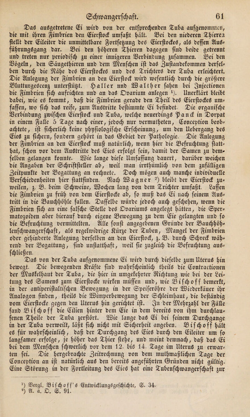 Das ausgetretene di wirb non ber entfpretenben Duba aufgenommen, bie mit ihren gimbrien beu (Eierßod umfaßt hält. Bei ben meberen Zf)iexex ftetCt ber (Eileiter bte unmittelbare gortfefjung beS (EierßodeS, als beffen 2luS* führungSgang bar. Bei ben höheren gieren bagegen ftnb bet'be getrennt unb treten nur periobift ju einer innigeren Berbinbung jufammen. Bei ben Bögeln, ben ©äugethieren unb bem Bienften iß baS 3ußanbekommen berfel* ben burt bie 9^ä^e beS (Et'erßodeS unb beS Drt'tterS ber Duba erleichtert. Die Anlegung ber gimbrien an ben (^ierftoef wirb wefentlitf; burt bie größere BlutturgeScen$ unterst. Malier nnb Salther fa^en bei gnjectionen bie gimbrien ßt aufritten unb an baS Ooart'um anlegen 1). Unerklärt bleibt babei, wie es kommt, baß bie gimbrien gerabe ben ^eil beS (JierßodeS um* faffen, wo ftch baS reife, $um Austritte beßimmte Ort beftnbet. Die organifte Berbinbung ^wiften (^ierftoc^ unb Duba, wette neuerbt'ngS 5p and in Dorpat in einem gatte 5 Za ge nach einer, jebo&lt;h nur oermuteten, (£onceptton beob* achtete, iß ßterlit feine phpßologtfte (Erßheinung, um ben Uebergang beS üieS $u ßtern, fonbern gehört in baS ©ebiet ber Pathologie. Die Anlegung ber gimbrien an ben (Eierßod muß natürlich, wenn hier bie Befragung ßatt* hat, fchon oor bem Austritte beS dieS erfolgt fein, bamit ber ©amen $u bem- fetben gelangen tonnte. Sie lange biefe Umfaffung bauert, barüber weichen bie Angaben ber ©triftßetler ab, weil man irrtümlich oon bem ^fälligen 3eitpuntte ber Begattung an regnete. Dot mögen auch manche inbtotbueKe Berftiebenheiten hier ßattßnben. 9?at Sagner 2) bleibt ber (Et'erftod ^u* weiten, $. 58. beim ©tweine, Soeben lang oon bem dritter umfaßt. Waffen bie gimbrien $u früh oon bem (Eierßode ab, fo muß baS di nach feinem 2luS* tritt in bie Bauchhöhle faßen. Daffelbe würbe jiebot auch gesehen, wenn bie gimbrien ßt an eine falfche ©teile beS DoariuntS angelegt hätten, bie ©per- mato^oiben aber hierauf burt eigene Bewegung ju bem (Sie gelangten unb fo bie ^Befruchtung »ermittelten. 2We fonft angegebenen ©rünbe ber Bauthöh* lenfchwangerfchaft, als regelwtbrt'ge $ür$e ber £uben, Mangel ber gimbrien ober gehinberte Anlegung berfelben an ben (Et'erßod, B. burch ©t*ed wäh* renb ber Begattung, ftnb unßatthaft, weil ße zugleich bie Befruchtung aus* fließen. DaS oon ber Duba aufgenommene di wirb burch biefelbe $um Uterus hm bewegt. Die bewegenben Kräfte ftnb wahrfcheinlt'ch teils bie (£ontractionen ber BiuStelhaut ber Duba, bie hier in umgekehrter Dichtung wie bei ber Sei* tung beS ©amenS ^urn (Eierßode wirken müffen unb, wie Bi ft off bemerkt, in ber antiperißattiften Bewegung in ber ©peiferöhre ber Siebertäuer ihr Analogon finben, teils bte Simperbewegung ber ©tleimhaut, bie beftänbig oorn (Eierßode gegen ben Uterus hm gerichtet iß. gn ber B?ehr$ahl ber gälte fanb Bif choff bie Lilien hmter bem die in bem bereits oon ihm burchlau* fenen Zf)eile ber Duba jerftort. Sie lange baS di bei feinem Durchgänge in ber Duba oerweilt, läßt ftch nt'tt mit ©t'terheit angeben. Bifchoff hält eS für wahrfcheinlit, baß ber Durchgang beS (Et'eS burch ben (Eileiter um fo langfamer erfolge, je höher baS Dhier flehe, uub meint bernnat, baß baS (£i bei bem Bienßhen ftwerlt't oor bem 12. bis 14. £age im Uterus $u erwar* ten fei. Die hergebratte get'tretmmg oon bem mutmaßlichen Dage ber (£onception an iß natürlich aus ben bereits angeführten ©rünben nt'tt gültig. (Eine ©törung in ber gortleitung beS (EieS hat eine Dubenfttoangerftaft jur x) Bergt. Biftoff’S (SnttoicftuttgSgefhitte, ©• 34. 2) St. a. D. 91.