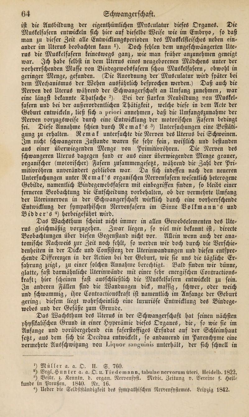 tg bte 2Iu$bittung ter eigentümlichen 3D?u$eufatur btefeö £)rgane$* £)ie dfluöfelfafern entn&gt;tcJeIn geh ^ter auf tiefelbe 2Betfe tute tut (Jmbr^o, fo tag man ju btefer 3ett alte (Sntmtdlungctyerioten teö Sftuöfelgeifcheö neben ein* anter im Uteruä beobachten fann 1). Doch fehlen tem ungefchmangerten Ute* ru$ tie gftuöf eifafern fet'neömegcS gan$, tute man früher anjune^men geneigt mar* 3$ fjabe felbfl: in tem Uteruä et'ne3 neugeborenen $?äbchenö unter ter oorherrfdjenten 9D?age oon Binbegemeböfafern fcfyon SOUtöf eifafern, obmohl tn geringer sD?enge, gefunten. (Dte 2Ltorbnung ter'dftuöculatur rntrt fpäter bet tem sD?ed;ant'ömu$ ter Sehen ausführlich befprochen merten.) Dag auch tte Heroen teö Uterus mährent ter ©chtuangerfchaft an Umfang ^nehmen, mar etne längg befannte ^^atfac^e 2). Bei ter garten Sfteubt'Ibung non 9)?uSleI* fafern unt bet ter augerortentlichen ^^attgfeit, tuelche tiefe tn tem 2Icte ter ©eburt cntmicfeln, lieg geh a priori annehnten, tag tte Umfang^unalmte ter Heroen oorjugSmeife turd) eine (£ntmicflung ter ntoiortfchen gafent betingt fei* Dtefe Annahme festen turd) dental’S 3) Unterfuchungen etne Begäti* guug ju erhalten, dental unterste tte Heroen teö Uterus bet ©^meinen. 3m nicht fc^mangeren 3ngante maren ge fefm fern, met'glich unt beganten aus einer übermiegenten Stenge oott ^rimitiorbhren. Die sJ?eroen beS ftmangeren Uterus tagegen fant er aus einer übermtegenten Stenge grauer, organtfdjer (motorifcher) gafern $ufammengefe$t, mährent tte 3&lt;gg ter tyxi* mitiorbhren unoeränbert geblieben mar. Da geh tutegen nach ten neueren Untergängen unter 9tema!’i? organifchen 92eroenfafern mefentlich heterogene ©ebilbe, namentlich BtnbegemebSfafern mit einbegriffen guten, fo bleibt einer ferneren Beobachtung tte Üntfcheibung oorbehalten, ob ter oermehrte Umfang ter Uterinneroen in ter ©chmangerfchaft mirflich burch eine oorherrfchenbe @:ntmidlung ter fpmpathifchen üfteroenfafern im ©imte BoItntann’S unt Btbber’S 4) herbeigeführt mt'rb* Das Sachsthum gheint ntdg immer in allen ©emebSelementen beS Ute* ruS gleichntägig oorjugehen* 3n&gt;nr liegen, fo ot'el mir befannt t'g, tirecte Beobachtungen über tiefen ©egengant nicht oor. Allein menn auch ^er nna* tontighe ^achmetä jur 3^tt noch fehlt, fo inerten totr toch tureb tie Berght'e* tenhrtten in ter Dtefe unt (£onggen$ ter Uterinmantungen unt tiefen entfpre* chente Digeren$en in ter Fiction bet ter ©eburt, mte ge uns tie tägliche (£r* fahrung jetgt, §u einer folgen Annahme berechtigt. Balb guten mtr tünne, glatte, fag barmähnlidm Uterinmänbe mit einer fe^r energighen (£ontracttonS* frag; iger fcheinen fag auSfchlieglich tie B?uSfeIfafern entmicfelt $n fein. 3n anteren galten gnt tie Sanbungen tief, ntafgg, ferner, oter meich unt fchiuammtg, ihre (£ontracttonöfraft ig namentlt'^ im Anfänge ter ©eburt gering; tiefem liegt mahrfcheinlich eine lururiofe (^nttoidlung teö Bintege^ mebeö unt ter ©efäge jum ©runte. X)aö 2Ba&lt;höthum teö Uterus in ter ©chtoangerfchaft hai feinen na^gen ph9g^Weri in einer ^)^eramt'e tiefeö Drganeö, tie, fo mt'e ge im Anfänge unt oorübergehent ein fafergogtgeö (5rfutat auf ter ©chleimhaut fe$t, auö tem geh tie i)ecitua entmidelt, fo antauernt im ^arench^me eine vermehrte ?tuöfchtoi^ung oon Liquor sanguinis unterhält, ter geh fchneü in ‘) Füller a. a. D. II. ©. 760. 2) ©r^I.Runter a. a. O. u. Tie dem an n, tabulae nervorum uteri. Heidelb. 1822. 3) 23ettr. 5. Äenntn. b. orgart. rftemnftyft. Siebte. Bettung r. Vereine f. £eiU funbe in ^reupen. 1840. 9lv. 16. 4) Ueber bte ©elbftftänbigfeit beö fy;mbathifd;en Olerbenfbftemeö. Seidig 1842.