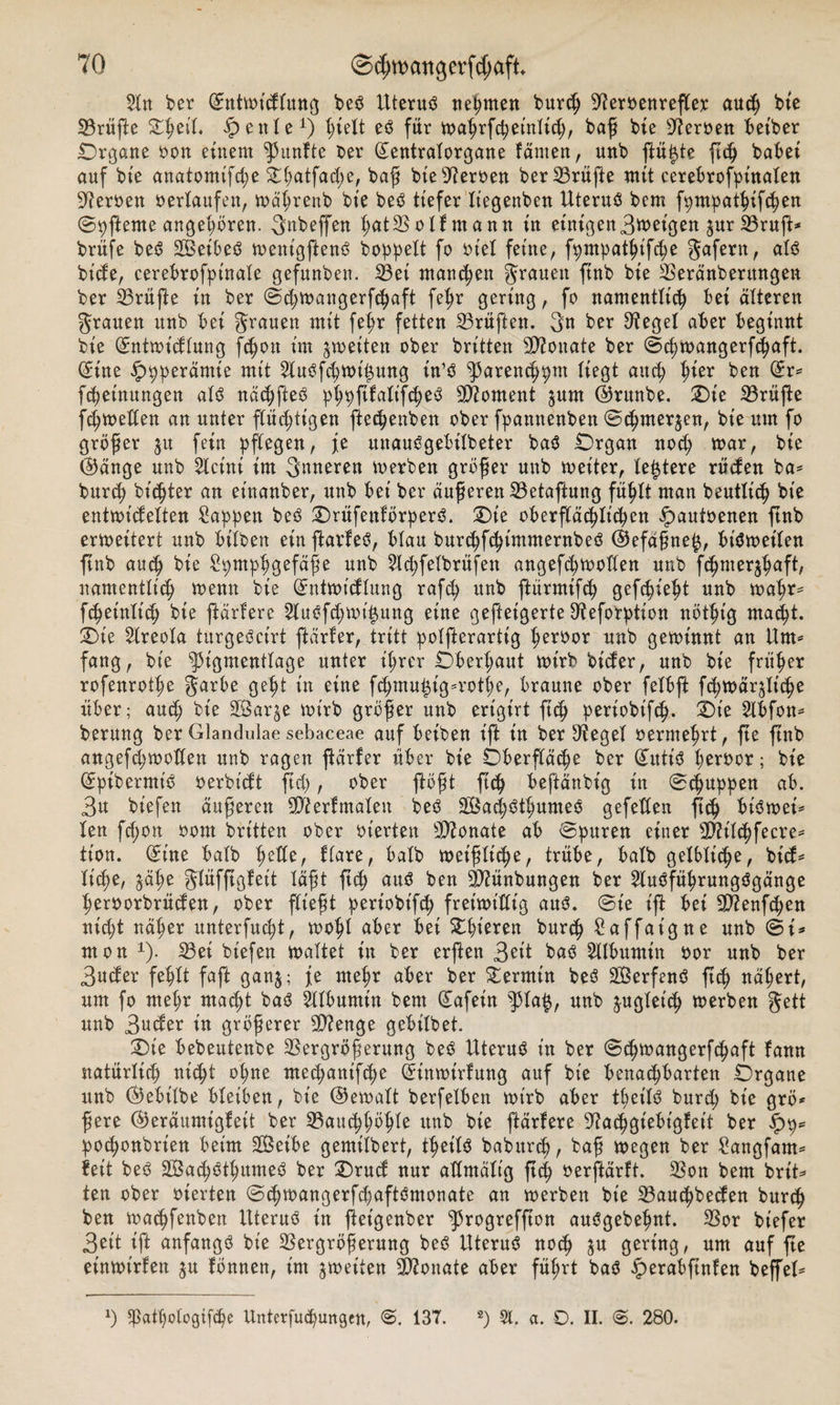 $ln ber @mtwtdlung beS Uterus nehmen burch 9?emnrefler auch bte Prüfte Ohetl, £ eitle1) es für wahrfchet'nlich, baß bie sJ?er»en betber Organe »on einem fünfte t&gt;er (£entralorgane läuten, unb fünfte ftch habet auf bte anatomtfdje &amp;lwtfad)e, baß bie Veroen ber Vrüße mit cerebrofpinalen fernen »erlaufen, wäl;renb bte beS tiefer Itegenben Uterus bcm fpmpathifchen ©pfterne angeboren. gnbeffen hätVolfmann in etnigen3wet'gen ^urVruft* brüfe beS 2BeibeS went'gftenS boppeXt fo »iel feine, fpmpathifdje gafern, als bt’de, cerebrofptnale gefunben. Vei manchen grauen ftnb bie Veränberttngen ber Vrüße in ber ©djwangerfchaft feßr gering, fo namentlich bei älteren grauen unb bei grauen mit fel;r fetten Prüften, gn ber Siegel aber beginnt bie (ürntwidlung fchoit im ^weiten ober britten Monate ber ©chwangerfchaft. (£ine ^pperämie mit 5Xuöfc^tx&gt;t^ung in’S ^arencppm liegt and; l^kx ben (£r* Meinungen als nächfteS p^pfifati’fcheS Moment jum (Brunbe. Oie Prüfte fc^weXXen an unter flüchtigen ftechenben ober fpannenben ©chmer^en, bie um fo größer ju fein pflegen, je uuauSgeötlbeter baS Organ noch war, bie (Bange unb 2lcint im gmteren werben größer unb weiter, (entere rüden ba* burch bitter an etnanber, unb bet ber äußeren Vetaftung fühlt man beutlich bie entwidelten Sappen beS OrüfenförperS. Oie oberfXäc^Itc^ett §autoenen ftnb erweitert unb bilben einftarfeS, blau burchfchintmernbeS (Befctßne^, bisweilen ftnb auch bie Spmphgefäße unb Sl^felbrüfen angefchwolten unb fchmerjhnft, namentlich wenn bie (Jntwtdlung rafdj unb ftürmifch gefchieht unb wahr* f^einltch bie ftärfere 2luSfd;mt$ung eine geffeigerte 9?eforption nöthig macht. Oie 2lreola turgeScirt ftärfer, tritt polfterartig heroor unb gewinnt an Um* fang, bte ^t'gmenflage unter ihrer Oberhaut wirb btder, unb bie früher rofenrothe garbe geht in eine fchmu£tg*rothe, braune ober felbft fdjwäqliche über; and; bie üföarje wirb größer unb ert'girt ftch periobifch- Oie Slbfon* berung ber Glandulae sebaceae auf betben iffc in ber Siegel »ermehrt, fte ftnb angefdjwoden unb ragen ftärfer über bie Oberfläche ber @attt'S heftwr; bie QEpibermiS »erbtcft fid), ober floßt ftch beftänbig in ©puppen ab. 3u biefen äußeren 99?erfmalen beS 2ÖachSthumeS gefeden ß&lt;h biSwei* len fchon 00m britten ober »terten 9D?onate ab ©puren einer sIftilchfecre* tion. (£t'ne halb fyefte, flare, halb weißliche, trübe, halb gelbliche, bid* liehe, §ähe glüfftgfett läßt ftch ben 90?ünbungen ber 2luSführungSgänge heroorbrüefen, ober fließt pert'obt'fch freiwillig aus. ©ie t'ft bei 9D?enfchen nicht näher unterfucht, wohl aber bei Oberen burch Saffaigne unb ©i* mon 1). Vet biefen waltet in ber erßen 30t bas Albumin »or unb ber 3ucfer fehlt faßt ganj; je mehr aber ber Termin beS SÖerfenS ftch nähert, um fo mel;r macht baS Albumin bem (£afein pa£, unb zugleich werben gett unb 3uder in größerer 99?enge gebt'lbet. Oie bebeutenbe Vergrößerung beS Uterus in ber ©djmangerfchaft fann natürlich nicht ol;ne mechanifche Grtnwtrfung auf bte benachbarten Organe unb (Bebilbe bletöen, bie (Bemalt berfeiben wirb aber tfeilS burd; bie grö* ßere (Beräumigfett ber Vauchhöhlß unb bte ftärfere 9?achgiebtgfeif ber £9* podjonbrien beim SBetbe gemilbert, thet'lS babitrch, baß wegen ber Sangfant* feit beS 28ad)SthumeS ber Orucf nur admältg ftd) »erftärft. Von bem brit* ten ober »terten ©chwangerfifaftSmonate an werben bie Vauchbeden burch ben wachfenben Uterus t'n ftet'genber ^rogreffton auSgebehnt. Vor biefer 3ett ift anfangs bte Vergrößerung beS Uterus noch ju gering, um auf fte einwt'rfen $u fönnen, im ^wetten Monate aber führt baS £erabftnfen beffel* l) 5]ßathologtfche Untcrfuchungen, 137. 2) Sl. a. D. II. &lt;S. 280.