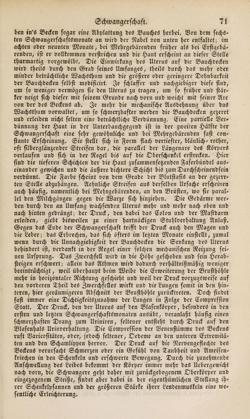 t&gt;ett in1** 23eden fogar eine Abplattung be$ 23au$e$ fytxWi. SBo« bent fe&lt;h$* ten ©chwangerfchaftömonate an wirb ber 9?abel oon unten her entfaltet; int achten ober neunten Monate, bet 9)?ehrgebärenben früher al$ bet ©rffgebä* renben, tft er oollfommen oerftrichen unb bt'e ipaut erf^etnt an btefer ©teile thurmartt'g oorgewölbt. ©te ©inwtrfung be3 Uteruö auf bie 23au$becfen wirb thetlS burch ben ©rab fetneö Umfanges, ttjet'Iö burd; baö mehr ober mt'nber beträchtliche SBachöthum unb bt'e größere ober geringere ©ehnbarfett ber 23au$becfen felöffc ntobiftct'rt. 3e fchlaffer unb nachgiebiger btefe ftnb, um fo weniger oermögen fte ben Uterus $u tragen, um fo früher unb ftär* fer neigt ftch bt'efer mit feinem ©runbe nach oorn t*nb reicht mit feiner Are oon ber beS SBedenS ab. 3e mehr bie ntechanifche Auöbehnung über baS Sßachöthum oorwaltet, um fo f^merrt^ftor werben bie 23auchbeden gezerrt unb erleiben nicht fetten eine beträchtliche SBerbünnung. ©ine partielle 33er«» bünnung ber £&gt;aut in ber Unterbauchgegenb ift in ber ^weiten £älfte ber ©chwangerfchaft eine fehr gewöhnliche unb bei 9D?ehrgebärenben fafi con* ftante ©rfcheinung. ©ie ftettt ftch in gorm flach vertiefter, bläulich* rother, oft ftlberglän$enber ©treifen bar, bie parallel ber £ängenare be$ Körpers oerlaufen unb ftch tn ber Siegel bis auf bie ©berfchenfel erftreden. ipt'er ftnb bie tieferen ©dachten ber bie £aut jufammenfeienben Jaferbünbel aus* et’nanber gewichen unb bie äußere bichtere ©cht'cht bis 3um©urchfchet’nenbfet'n oerbünnt. ©ie garbe fcheint oon bem ©rabe ber 23lutftaftS an ber ge^err* ten ©teile ab^uhängen. Sehnliche ©treifen and berfelben Urfadje erfchetnen auch ^auftrj, namentlich bei SOcehrgebärenben, an ben 23rüßen, wo fte paral* lei ben SPh'lchgängen gegen bie 2Bar$e ftch hieben, ©t'e ©ebärnte wer* ben burch ben an Umfang wachfenben Uterus mehr unb mehr nach oben unb nach hinten gebrängt; ber ©rud, ben habet bas ©olon unb ber 9)?aftbarm erleiben, giebt bisweilen ju einer hartnäckigen ©tuhloerhaltung Anlaß, ©egen baS ©nbe ber ©chwangerfchaft trifft ber ©rud auch ^en unb bie Seber; baS Erbrechen, baS ftch öfters im lebten Monate einfteilt, ^urnal wenn burch bie Unnachgiebigfeit ber 23auchbeden bt'e ©enfung beS Uterus beht'nbert ijt, oerbanft in ber Siegel einer folcpen mechanifchen S'feijung fei* nen Urfprung. ©aS 3n?erchfeU wirb in bt'e £öf)e geflohen unb fein £&gt;erab* ftet'gen erfchwert; allein baS Athmen toirb baburch oerhältnt'ßmäßt'g weniger beeinträchtigt, weil überhaupt beim £Bet'be bt'e Erweiterung ber SBruftpöhle mehr in horizontaler Dichtung gefehlt unb weil ber ©rud oor^ugsweife auf ben oorberen gfwd beS Zwerchfelles wirft unb bie Zungen fomt't in ben teren, hie* geräumigeren Abfchnitt ber 23rufthöhle $urüdtreten. ©od; ftnbet faft immer eine ©t'chtigfetts^unahme ber Zungen t'n golge ber ©ompreffton ©tatt. ©er ©rud, ben ber Uterus auf ben 23lafenförper, befonberS in ben erjlen unb lebten ©&lt;hwangerf&lt;haftSmonaten auSübt, oeranlaßt eüten fchmersh^ften ©rang jum Urt'nt'ren, feltener entfteht burch auf ben 23lafenhulö Urinoerhaltung, ©t'e ©ompreffton ber 33enenflämme be^ 33eden$ ruft SSaricofttäten, ober, feboch feltener, Öebeme an ben unteren ©rtremitä* ten unb ben ©chamlippen Iwroor. ©er ©rud auf bt'e 9?eroengeflechte beö ^Bedenö oerurfacht ©chmerjen ober ein ©efühl oon Taubheit unb 2lntetfen* frieren in ben ©chenfeln unb erfchwerte ^Bewegung, ©ur^ bt'e junehmenbe 5lnfchweUung be^ ^eibec? befommt ber Körper immer mehr ba$ Uebergewt’^t nach oorn, bie ©chwangere geht baher mit jurüdgebogenem ©berförper unb einge^ogenem ©teiße, ßnbet aber babei in ber eigentümlichen ©teßung \%* rer ©chenfelpfannen unb ber größeren ©tarfe ihrer £enbenmuöfeln eine we^ fentlt'che ©rlei^terung.