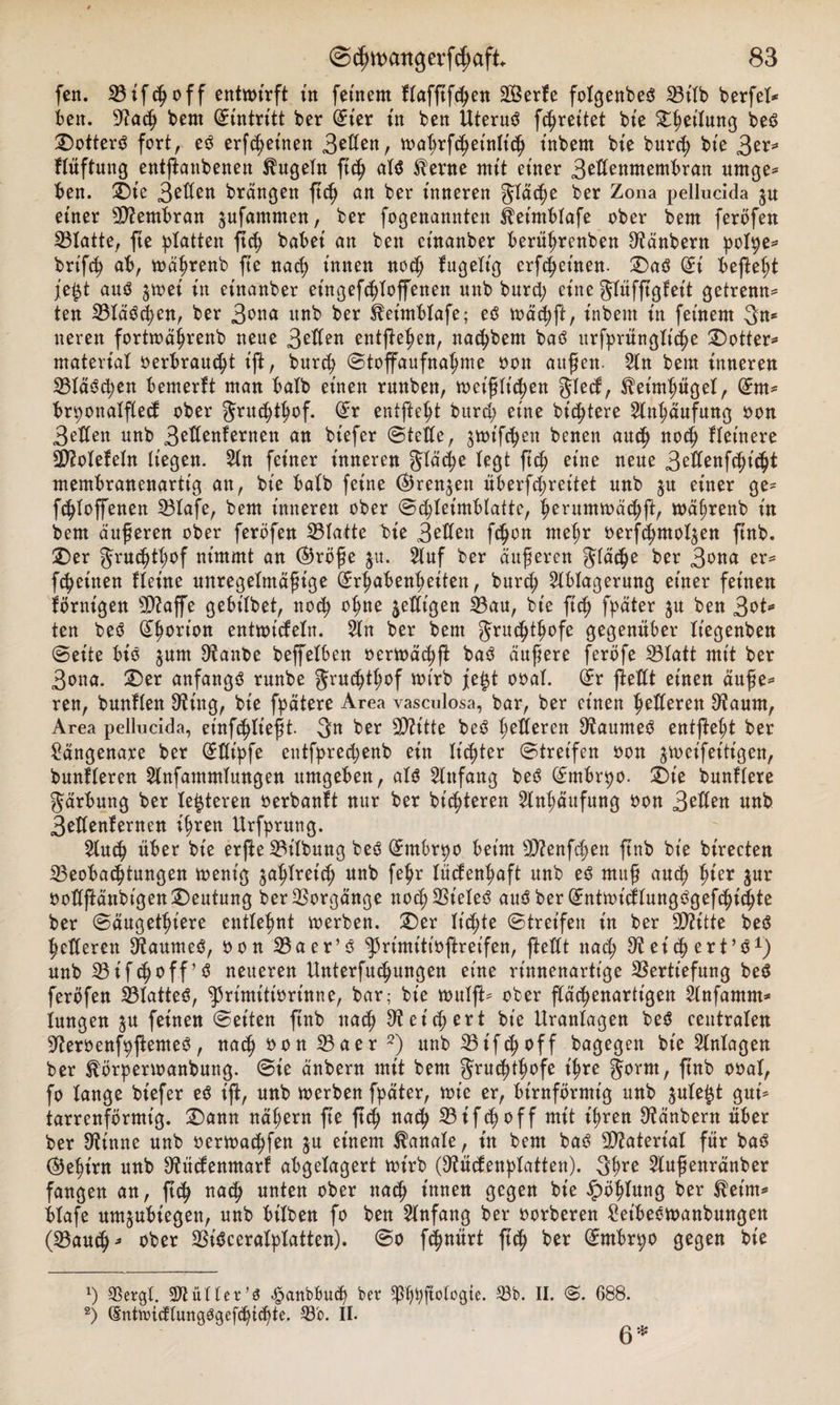 fen. Vifdjoff entwirft in fernem Hafftfd;en SGSerfe fotgenbed S3itb berfet* ben. 9Zad; bem (Antritt ber dm in ben Uterud [freitet bie Leitung bed £&gt;otterd fort, ed erfd;einen 3^ert, toabrfcßet'nltd; t'nbern bte burd; bte 3^* Hüftung entftanbenen kugeln ftd; ald $erne mit einer 3HIenmembran urnge* ben. £)t'e 3^den brängen ftd; an ber inneren gläcpe ber Zona pellucida $u etner Membran jufammen, ber fogenannten fetmblafe ober bem feröfen IBlatte, fte platten fiep habet an ben ctnanber berüprenben 9tänbern polpe* brifd; ab, mäprenb fte nad; innen nod; fugelt'g erfcpetnen. £)ad (£i befte^t je£t and jmet in etnanber eingeftploffenen unb burd; eine glüfftgfeit getrennt ten Vlädcpen, ber 3ona unb ber ^etmblafe; ed toäd;ß:, t'nbern tn feinem 3n* neren forttoäprenb neue 3H(en entfielen, nacpbent bad urfprünglitpe SDotter* material »erbraust ift, burd? ©toffaufnapme oon außen- An bem inneren Vtädd;en bemerkt man halb einen runben, toeißlt'd;en glecf, ^eimpüget, dm* brpottalfled ober fjritc^t^of. (£r entfielt burd; eine bittere Anhäufung oon 3edett unb 3eflenfernen an biefer ©teile, ^wifc^en benen aud; nod; Heinere Vtotefeln liegen. An feiner inneren gtäcpe legt ftd; eine neue 3eßenfdji(pt membranenarttg an, bt'e halb feine ®ren$en überfd;ret’tet unb gu einer ge* fdjloffenen Vtafe, bem inneren ober ©(pleimblattc, perummäcpft, mä^renb in bem äußeren ober ferofen Platte bie 3Hfett fcpon rnepr oerfdjntotgen ftnb. iDer grucptpof nimmt an (Bröße ju. Auf ber äußeren gläcpe ber 3ona er* fcpeitten Heine unregelmäßige (Srßabenpeiteu, burd; Ablagerung einer feinen ibrntgen 5D?affe gebilbet, nod; opne jedigen Vau, bie fiep fpäter ju ben 3ot* ten bed (£porion entwickeln. An ber bem Jrutptpofe gegenüber It'egenben ©eite bt'd $um 9tanbe beffelben oertoäd;|l bad äußere ferbfe Vtatt mit ber 3ona. £)er anfangs runbe grucptpof wirb je£t ooal. ©r ftedt einen äuße* ren, bunllen 3^ing, bie fpätere Area vascnlosa, bar, ber einen petleren 9taum, Area pellucida, einfcplteßt- 3n ber SD?itte bed federen Ütaumed entfitept ber Sängenare ber (£tlipfe entfpretpenb ein lichter ©tret'fen oon jweifeitigen, bunfleren Anfammlungen umgeben, ald Anfang bed (£mbrpo. £&gt;t'e bunllere gärbung ber lederen oerbanft nur ber bitteren Anhäufung oon 3Hlen unb 3edenfernen ipren Urfprung. Aud; über bie erße Gilbung bed Gtmbrpo beim Vfenfcpett ftnb bie birecten Veobacptungen wenig ^aplret'd; unb fepr tüdenpaft unb ed muß aucp pier $ur oodflänbigenDeutung ber Vorgänge notpVteled aud ber (£ntwidlungdgefcpicßte ber ©äugetpiere entlehnt werben. £)er It'cpte ©tret'fen in ber Viitte bed federen 9taumed, oon Vaer’d ^rimittoftreifen, ftedt nad; 9? et'cp ert’d1) unb SSif^off’d neueren Unterfu^ungen eine rinnenartt'ge Vertiefung bed ferofen 23latted, ^3rimitiorinne, bar; bie roulft* ober p^enartigen Anfamm^ iungen ^u feinen ©eiten ßnb nad; 9t et d; ert bie Urantagen bed ceutraten 9teroenfpfemed, nad; oon 33aer 2) unb Vifd;off bagegen bie Anlagen ber ^örpenoanbung. ©ie änbern mit bem Jrudpofe t'^re Jorm, fnb ooal, fo lange biefer ed ift, unb toerben fpäter, wie er, bimförmig unb ^utegt gm* tarrenförmt'g. ^)ann nät;ern fte ß(f&gt; natp Vifd;off mit i^ren Ütänbern über ber Otinne unb oertoat^fen ju einem Banate, in bem bad Vtateriat für bad (Be^t'rn unb 9tüdenmart abgelagert mirb (9tüdenplatten). 3^e Außenränber fangen an, na^ unten ober nad; innen gegen bte ^ö^lung ber $etm* btafe um^ubiegen, unb btlben fo ben Anfang ber oorberen £etbeött&gt;anbungen (Vaut^^ ober Vidceratptatten). ©o pnürt ftt^ ber ßmtbrpo gegen bie ') Vergt. Füller 's &lt;§anbbu(p ber ^ftolcgte. S3b. II. ©. 688. 2) ®ntn&gt;idlungOgefd&gt;td)te. Vb. II. 6 *