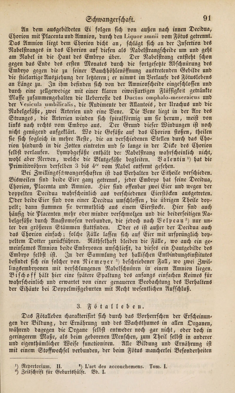 2ln bem auSgebilbeten (£i folgen ßch oon außen nach tunen Oecibua, Norton mit ^lacenta nnb Mtniott, bttrch ben Liquor amnii oom götuS getrennt OaS Slmnton Hegt bem (£hort'on btdjt an, fchlägt ftc^ an ber Sttfertton beS üftabelßrangeS in baS @horion auf biefen als ^iabelßrangßheibe um unb geht am Stabet in bie £&gt;aut beS (Embryo über* Oer üftabelßrang entfielt ßhon gegen bas? (Snbe beS erßen B?onateS burch bie fortgefe£te Mßhnürung beS QEmbrpo gegen bie ^u feiner Bauchhöhlenöffnung auStretenben ©ebt'lbe unb bie ßtelartige MS^iehung ber teueren; er nimmt im Verlaufe beS götuölebens? an Sänge ju* 3n ihm beftnben ßch oon ber Mtntonfcheibe eingcfchloßen unb burch eine ^eügemebige mit einer Haren eüoeißarttgen glüfßgfeit getränfte B?affe $ufammengehalten bie Ueberreße beS Ductus omphalo-meseraieus unb ber Vesicula umbilicalis, bie S^ubimente ber MantoiS, ber UrachuS unb bie ■Jtabelgefäße, jtoei Girierten unb eine Bene* Oie Bene liegt in ber 21re beS ©trangeS, bie Arterien rninben ßch fpiralförmig um ße ^erum, meift oon lütfS nach rechts oom (Entbrpo aus?* Oer ©runb btefer äßütbungen t'ß noch nicht genügenb aufgeklärt* 2Bo bie ©efäße auf bas? (ihorion flößen, thetlen fte ßch fogleich in mehre 21eße, bie an oerßbtebenen ©teilen burch bas? @ho* rion hinburcb in bie 3stten eintreten unb fo lange in ber Oide beS Norton felbß oerlaufen* Spmphgefäße enthält ber 9?abelßrang toahrfcheinlich nicht, toobl aber Heroen, melche bie Blutgefäße begleiten. Balentin1) hat bie ^Primttioröhren berfelben 3 bis 4 oom Stfabel entfernt gefehen* Bet 3^ißings?fcbtoangerf(baften ift baS Bemalten ber (Sitheile oerfchteben* Bisweilen ßnb beibe (£ier gan$ getrennt, jeber (£mbrpo hat feine Oectbua, (^borion, ^lacenta unb Slmnion. Jfner ßnb offenbar $wei (£t'er unb wegen ber hoppelten Oect'bua wahrßheinlich aus oerfcßiebenen GHerftöden ausgetreten* Ober beibe Girier ßnb oon einer Oectbua umfcßloßen, bie übrigen Zfyih bop* pelt; bann ßammen ße oermuthlich aus einem Güierßode. £ner ßnb auch häufig bie ^piacenten mehr oberntinber oerfchmol^en unb bie beiberfeitigen 9?a* belgefäße burch Maßontofen oerbunben, bie jeboch nach Belpeau2) nur un* ter ben größeren ©tämmen ftattfinben* Ober eS iß außer ber Oect'bua auch baS Gihorion einfach; folche gälte laffen ß&lt;h auf Girier mit urfprünglt'ch bop* peltem Ootter jurüdfüfSren* Stäthfelhaft bleiben bie gälle, wo ein ge* metnfameS Mtnion beibe GEntbrponen umfchließt, ba biefeS ein £&gt;autgebt'lbe beS GHnbrpo felbß iß. 3n ber ©ammlung beS ^atttfc&amp;en @:ntbinbungs?inßitutes? beßnbet ßsb ein folcber oon ^iemeper 3) bef^rtebener ^ Jtoet lingSembrponen mit oerfdlungenen ^abelfsbnüren in einem Amnion liegen* Bifcßoff hier eine fpätere ©paltung beS anfangs einfachen Reimes für toahrfcheinlich unb ermartet oon einer genaueren Beobachtung beS BerhaltenS ber (£t’häute bei Ooppelmißgeburten mit 9?ec|t toefentlichen 5luffchluß* 3. J ö t a 1 1 e b e n. OaS götaüeben charalterifirt ß^ burch baS Borherrfchen ber (^rfchetnun* gen ber Btlbung, ber Ernährung unb beS SBachSthumeS in allen Organen, mährenb bagtgen bie Organe felbß entmeber noch gar nicht, ober hoch in geringerem 2&gt;?aße, als beim geborenen 2ftenfchen, gum £1jcil felbß in anberer unb eigenthümltcher 2Bet'fe functioniren* Me Bilbung unb Ernährung iß mit einem ©toffmechfel oerbunben, ber beim gtftuS ntan^erlei Befonberhetten x) Otepevtorium. II. *) L’art des accouchemens. Tom. I.