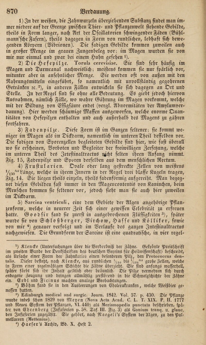 1) 3« ber meiften, bie 3ahttmutBeln über^iehenben Subflanj ftnbet matt im* rner niebere auf ber ©ren^e ^mifche« Zfykx* uttb ^flanjenmeit ftehenbe ©ebilbe, fyeiU tu gorm Tanger, nad; 2(rt ber Dfct'datorien fchmütgenber gäben (23ühl= mantt’f^e gafertt), fyziU bagegen in gorm oon rttnblid;en, lebhaft ftd) beme* genben Körpern (Vibrionen). Die fähigen ©ebt'lbe fommen ^umeilen aud; in großer SD?enge im grauen 3u*tgenbeTeg oor; im $?agen mürben fte oon mir nur einmal unb $mar bei einem ipuhn gefe^en1). 2) Die $efepil^e. Torula cerevisiae. Sie jtnb fel;r fmuftg im 9D2agen unb Darmcanal nachmei^lich; meifienS fommen fie nur fpärlt’ch oor, mitunter aber in anfehnltcher 5D2enge. Sie merben oft oon aufen mit ben Nahrungsmitteln eingefübrt, fo namentlich mit unoodftänbig gegohrenen ©etränfen tc. 2), in anberen gatten entmicfeln fte fidj bagegen an Ort unb Siede. 3n ber Siegel finb fte ohne atteBebeutung. ©0 giebt jebod) hteri)0n Ausnahmen, nämlich gatte, mo mahre ©ährung im dftagen oorfommt, melche mit ber 23t'lbung oon Sfftgfäure enbet (oergt. Abnormitäten ber 2lmhlumoer* bauung). ipier merben flaumige Waffen auSgemorfen, melche enorme Du am titäten oon ipefepit^en enthalten unb auch außerhalb beS 9Nagenö ^u gähren fortfahren. 3) gabenptl^e. Diefe gorm ift im ©attjen feltener; fie fommt me* ttt'ger im sD2agen als im Dicfbarm, namentlich im unteren Dhet'l beffelbett oor. Die fähigen oon Sporen^eden begleiteten ©ebilbe jtnb hier, mie faft überad too fte erlernen, Vorboten unb Begleiter ber freimittigen 3erfe|ung, metche im unteren Zfyetl beS 3eteftinaltractuS nicht feiten ihren Anfang nimmt, gt'g. 15, gabenhil^e unb Sporen berfelben aus bem menfchlt'chen Rectum. 4) gntftularien. Ooale ober lang geftredte 3eden oon metftenS VW Sänge, melche in ihrem gnnern in ber O^egel brei blaffe kugeln tragen, gig. 14. @ie liegen thetls einzeln, thetls fabenförmig aufgereiht, N2an begeg* net biefen ©ebtlben faft immer in ben Stagencontentis oon Kaninchen, beim Nöenfchen fommen fte feltener oor, jebod; fteht man fie auch hier jumeilen im Dicfbarm. 5) Sarcina ventriculi, eine bem ©ebiete ber tilgen ungehörige ^flam jenform, meld;e in neuerer 3eit ftd) einer gemiffen Gfelebrität $u erfreuen hatte, ©oobfir fanb fie ^uerft in auSgebrochenen glufftgfciten 3), fpater mürbe fte oon Schlofberger, Birchom, £affe unb Sfötlifer, fomie oon mir 4) genauer oerfolgt unb im Verlaufe beS ganzen StdeftinaltraetuS nachgemiefen. Die ©runbform ber Sareine ift eine quabratifche, in oier regele 1) Utende (Unterfuchungen über bieBerberbnijj ber Bahne. ©efrönte spreigfcprift im gmeiten Banbe ber £)enffchriften beg beutfcfyen BereinS für ^eitmijfenfchaft) befcpreibt, als Urfache einer gorm ber BaimTarieg einen befonberen spil§, ben Protococcus den- talis. JOicfer beftept, nadt> Elende, aug runbticben V150 big l/180/// grobe gelten, melche in gorm emer regelmäßigen (Sdjidjte bie Bäöne überjiebt. Sie ftnb anfangg mafferhell, fpäter färbt ftd) il;r Inhalt gelblich ober bräunlich- £)te ^itje oermehren ftd; burcb enbogene Beugung unb bringen aUmählig gerftbrenb in bie Schmetsfchicbte ber Bahne ein. ©rbl unb gicinug machten analoge Beobachtungen. 2) Bo hm fanb fte in ben 2Cugleerungen oon ©hoterafranfen, melche SBeifbier ge^ noffen hatten. 3) Edinburgh medical and surgic. Journ. 1842. Yol. 57. p. 430. Sie ^Pflanje mürbe inbeb fchon 1829 oon SDZepen (Nova Acta Acad. C. L. T. XIX. P. II. 1777 unb 92eueS Spftem ber ^flangen, VI. 440; atg Merismopedia punctata befdhrieben, fpd= ter oon (Shrenberg (gnfuforien p. 58. Saf. III. gtg. 3) atg Goniuin tranq. u. glauc. ben 3nfuforien jugejähtt Sie gehört, nach 97aegeti’g Spftem bergigen, §u ben tyaU mellaceen (Mettenius). 4) ^>aefer’g 2CrchiO, Bb. X. £eft 2.