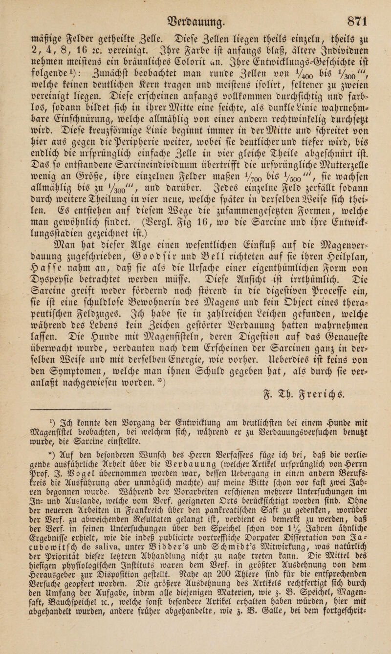 mäßige gelber geteilte 3^- Otefe 3eflen liegen Ü)dU einzeln, thetlS $u 2, 4, 8, 16 je. vereinigt. 3hre garbe ift anfangs blaß, altere ^Kbisibuen nehmen metjienö etn bräunliches? ©olorit an. 3f>re ©ntmiälung$* *®efchichte tft folgenbe1): 3tmäd)ft beobachtet man ritnbe 3e£fen oon %oo bis VW, mel<he feinen beittfid^en fern tragen unb meiftenö ifolirt, fettener 31t jmeien vereinigt liegen. Oiefe erteilten anfangs ooßfontnten burct)fi^tig unb färb* lo$, fobann bitbet fich in ihrer Sftitte eine feierte, als? bunfleSinie mal;rne^m* bare ©infehmtrung, melche attmähtig oon einer anbern rechtminfelig bur^fe^t mirb. Oiefe fr eiförmige Sinie beginnt immer in ber 3D?itte unb [freitet non hier aus? gegen bie Peripherie meiter, toobei fte beutfi^erunb tiefer mirb, bis enbtich bie urfprüngtich einfache 3ette in oier gleiche Oheile abgefd;nürt ift. OaS fo entftanbene ©arcineinbioibuum übertrifft bie urfprüngliche 9D?utter§ette menig an @röße, ihre einzelnen gelber maßen V700 bis? Vsootoac^fen allmähüg bis? ju V300un^ darüber. 3ebes? einzelne gelb ^erfüllt fobann burd; weitere Oheilung in oier neue, wel<he fpäter in berfelben VSeife ftch thei* len. @0 entfielen auf biefem 23ege bie jufammengefe^ten gormen, welche man gewöhnlich ftnbet. (33ergl. gig 16, wo bie ©arcine unb ihre ©ntwitf* lungSftabien gezeichnet ift.) 9ttan hat biefer 211ge einen mefentlicßen Einfluß auf bie SDiagenoer* bauung §ugefd;rieben, ©oobfir unb 33eil richteten auf fte ihren Zeitplan, §>affe naßm an, baß fie als? bie Urfache einer eigentümlichen gorm oon OhSpepfte betrachtet werben ntüffe. Oiefe 2lnftcht ift irrtümlich. Oie ©arcine greift Weber förbernb not ftbrenb in bie bigeftioen ^roceffe ein, fte ift eine fchulblofe 33ewohnerin bes? Wagens? unb fein Object einet? tßerae peutiften gelb^ugeS. 3t ha^e f*e tn Reichen gefunben, welche währenb bes? Sebent fein Reichen gehörter Verbauung Ratten mahrnehmen laffen. Oie £>unbe mit Sftagenftßeln, beren Oigeftion auf baS ©enauefte übermalt mürbe, oerbauten nach bem ©rfdjeitten ber ©aretnen gan$ in ber* felben SBeife unb mit berfelbeu Energie, mie oot’her. Ueberbies? ift feinS oon ben ©pmptomen, melche man ihnen ©d;ulb gegeben fwl, al3 burch fie oer* anlaßt nachgewiefeu morben. *) g. Oh- greritb. *) Sch tonnte ben Vorgang ber (Sntmicflung am beutlichften bet einem $unbe mit SOlagenftftel beobachten, bet meinem [ich, mährenb er ju VerbauungSoerfuchen benufct mürbe, bie ©arcine einfteUte. *) Auf ben befonberen SBunfd) beS $errn SSerfafTerö füge ich bei, baf bie oortie= genbe ausführliche Arbeit über bie Verbauung (melierArtikel urfprüngtich oon#errn fßrof. 3. Vogel übernommen morben mar, helfen ttebergang in einen anbern VerufS; freie bie Ausführung aber unmöglich machte) auf meine Sitte fchon oor faft jmei 3ah; ren begonnen mürbe. Sßährenb ber Vorarbeiten erfdjienen mehrere Unterfuchungen im Sn= unb Auslanbe, melche oom Verf. geeigneten £>rts berüctfichtigt morben ftnb. Ohne ber neueren Arbeiten in granfreid) über ben pan?reatifd)en ©aft §u gebenden, morüber ber Verf. §u abmeichenben SRefultaten gelangt ift, oerbient eS bemerkt §u merben, baj* ber Verf. in feinen Unterfud)ungen über ben ©peid)el f^on oor 1 % Stohren ühnlidje ©rgebniffe erhielt, mie bie inbeü publicirte oortrefflid^e ©orpater Siffertation oon Sa^ cubomitfd) de saliva, unter Sibber’S unb ©chmibt’S 9Jtitmtrtung, maS natürlich ber Priorität biefer le^tern Abhanbtung nicht §u nahe treten tann. Sie Mittel beS hieftgen phpftologifd)en SnjtitutS maren bem Verf. in größter AuSbehnung oon bem »herauSgeber jur SiSpofttion gefteUt. S^atje an 200 Spiere ftnb für bie entfpre^enben Verfuche geopfert morben. Sie größere AuSbehnung beS Artikels red)tfertigt ftch burd) ben Umfang ber Aufgabe, inbem alle biefenigen Materien, mie j. S. ©pet^el, SWagen: faft, Sauchfpeichel ic., melche fonß befonbere Artifel erhalten haben mürben, fyez mit abgehanbelt mürben, anbere früher abgehanbette, mie 5. S. ©alle, bei bem fortgefchrtfc