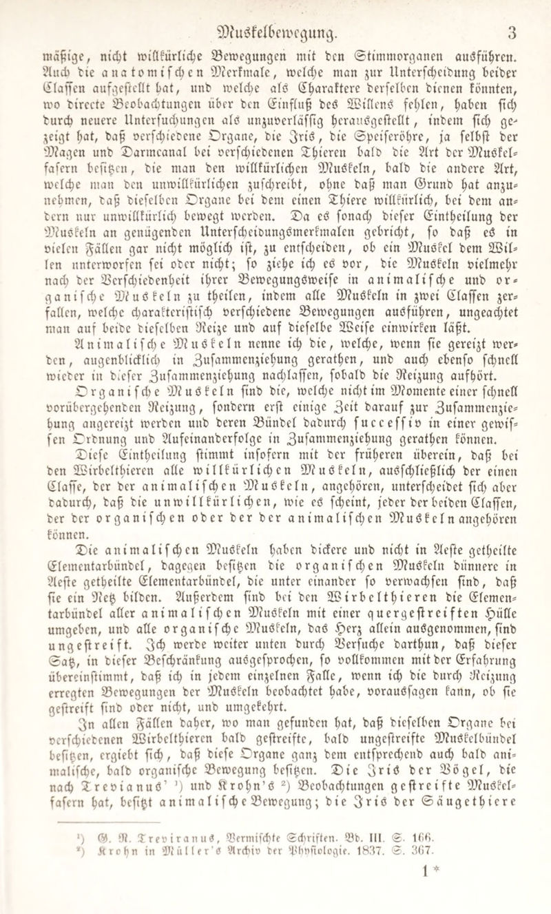 maptge, nic^t tDi'flfürli'c^e Bewegungen mit bcn ©ti'mmorganen amSfn^rcn. 3lnd) bie a na tom i f d) c n BZcrfmalc, tt)cld;e man jnr Unterfd;ctbung betber iflaffcn aufgeftctU bat, nnb welche atö ^^arafterc berfetben bienen fönnten, wo birccte Becbad)tungen über bcn ^inf(u§ bcö SBtfiem? fehlen, h^hen ftd; buref) neuere Unterfud}ungen alö unjuüerlaffig hct'‘J^'^gcrtetlt, t'nbem ft^ ge^ j^eigt hat, ba§ ocrfd;tebene Organe, bie ^ bi'e 0peiferÖhre, ja felbjb ber B?agen nnb Oarmeanal bei oer[d;tebenen ^h^^^cn batb bte 2trt ber B?nöfel^ fafern befif.en, bi'e man ben widfürltchen B?uöfeln, bolb bie anberc 2Irt, welche man bcn unwidfürltchen .:^ufd)reibt, ohne ba§ man ©runb anjn^ nehmen, ba§ btefelben Organe bet bem einen widfnrltch, bei bem an^ bern nur unwidfürlid; bewegt werben. Oa eö fonach biefer (^intheitung ber Biuöfeln an genügenben UnterfcheibungömerFmaten gebricht, fo baf eiS in oieleu ^üöeu gor nicht möglich ift, ju entfd;eiben, ob ein B?uöfel bem 2ßil* len unterworfen fei ober ni^t; fo jiehe i^ eb oor, bie BiuöFeln oielmehr nad; ber Berfd;iebenheit ihrer Bewegungöwetfe in animalifd^e unb or* ganifdjc Biuöfeln p theilen, inbem alte 9}?uöfeln in jwei (itaffen ger^ faden, weld)c d;ara!teriftifch oerf^iebene Bewegungen aubführen, ungead;tet mau auf beibc biefetben di'eije unb auf biefelbe Steife einwirfen läft. 2tnimalifd)c Bi uö Fe In nenne i(h bie, weld;e, wenn fte gereift wer^ bcn, augenblicf(ici) in gerathen, unb aud; ebenfo fchned wicber in biefer nadjiaffen, fobalb bie 9?eijung aufhört. Organifd)e BiuöFeln ftnb bie, weld;e nid)tim Biomente einer fd;ned »orübergehenben 9ieijung, fonbern erfi einige 3cit barauf jur 3ufammen3ie*^ hung angereijt werben unb bereu Bünbel baburih fueeeffio in einer gewif* fen Orbnung unb 5IufeinanberfoIge in 3ufammenjiehung gerathen Fönnen, Oiefe (finthedung ftimmt infofern mit ber früheren überein, ba^ bei ben Söirbeitbieren ade wiU!ürIid;en BiuöFelu, au&lt;?fd;liehli^ ber einen (Piaffe, ber ber animalifihen BiuöFein, angehören, unterfd;eibet ftd) aber baburch, bah un willFürlichen, wie eö fcheint, feber ber beiben ß^Iajfen, ber ber organifihen ober ber ber animalifd;en BiuöFeln angchören Fönnen. Oie animalifd)en BiuöFeln bidere unb nid)t in 5Iefte getheitte (Jlementarbünbel, bagegen beft^en bie organif^en BiuöFeln bünnere in 5lefte getheilte Slementarbünbel, bie unter cinanber fo oerwa^fen ftnb, bah fie ein Be$ bilben. 5Iuherbem finb bei bcn Söirbelthieren bie Siemen^ tarbünbel ader animalifchen BiuöFeln mit einer guergeflrciften ^üde umgeben, unb ade organifche Biuöfeln, ba6 ^erj odein ausgenommen, ftnb ungeftreift. 3(h werbe weiter unten burch Berfuche barthun, bah biefer 0a$, in biefer BefchrönFung auögefprochen, fo oodFommen mit ber (Erfahrung übereinftimmt, bah ^^h febem einj^elnen ^ade, wenn ich bie burd) dief^ung erregten Bewegungen ber BiuSFeln beobad)tet habe, oorauöfagen Faun, ob fte geftreift finb ober nicht, unb umgeFehrt. 3n aden fallen baher, wo man gefunben hat, bah bicfelben Organe bei ocrfchiebenen SBirbeithieren balb gefireifte, halb ungeftreifte BiuöFcIbünbel beft^en, ergiebt fich, bah biefe Organe ganj bem entfpredjenb auth balb ant* malifche, balb organifche Bewegung befi^en. Oie ber Bögel, bte nach ireoianuö’ ’) unb ^rohn’ö Beobachtungen gefireifte 5'JiuöFeI»' fofern h^t, befi^t animaIifche Bewegung; bie ^^'iö ber ©öugethiere *) (^. Hi. Xreöiranuö, d^ernüfebte Sd)riften. Q3b, 111. 0. ttiCi. *) je r0 hn in 3Ji ü l (f r'0 yircbin ber ^bbnftologie. 1837. 'S. 3()7. 1 ^