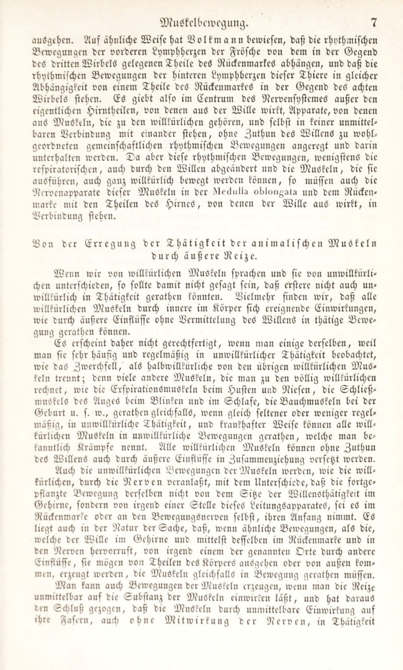 aus?gebcn, 2Iuf ä^nltc^e SBeife^t ^olfmonn be«)tefen, ba^ bte r^pt^mifc^en S^ctrcgungcn tcr 5?crfceren ter JJOii bem in ber ©egenb bcö bn'ttcn SBtrbelö gelegenen 3:^etle beö 9?ücfenmorfeö ob^ängen, unb bof bie rbptbmtfc^en 33ett)egungen ber l)interen Spmp^bergen btefer ^^tere m glei^er Slb^ängigfeit t>on einem ^^eile beö 3?U(Jenmarfeö in ber ©egenb beö aä)kn ©irbelö fte^cn* giebt alfo im (Zentrum beö 9^ert?enf^flemeö au^er ben eigentlichen ^irntheilen, t>on benen auö ber äßiHe mirlt, 5lpparate, i?on benen cinö 9)?uöleln, bie ju ben millfürlichen gehören, unb felbft in feiner unmittel® baren 5ßcrbinbung mit einanber flehen, ohne 3uthun beö SiHenö gu tvo^U georbneten gemeinfchaftlichen rhpthmifchen 23ctt)egungen angeregt unb barin unterhalten merben. ^a aber biefe rhpthmifchen 33emegungen, menigflenö bie reft>iratorij'(hcn, and; burch ben SBiöen abgeänbert unb bie 2)?mJfeln, bie fie aubführen, auch ganj miUfürlich bemegt merben fönnen, fo müffen auch bie 'Jicroenapparate biefer 9)?uöfeln in ber iMcdulla oblongata unb bem D^iicfen® marfe mit ben Scheiten beö |)irneö, oon benen ber äßide auö mirft, in il'erbinbung flehen. i^on ber (Erregung ber 2:hätigfeit ber animalifchen 9}Zuöfein bur^ äußere S'teije. 25?enn mir oon mitlfürlichen ^Dtuöfeln fprachen unb fie oon unmiUfürli» chen unterfchieben, [o foUte bamit nicht gefagt fein, ba^ erftere nicht auch un* toillfürlich in 3:hdtigfeit gerathen fönnten. Vielmehr finben mir, baf aUe midfürlichen 9)cuöfeln burch innere im Körper fich ereignenbe (^inmirfungen, mie burch äußere ^inflüffe ohne SSermittelung beö äßiflenö in thätige 35eme® gung gerathen fönnen. (£ö erfcheint baher nicht gerechtfertigt, menn man einige berfelben, meil man fie fehr hü^fiö wnb regelmäßig in unmitlfürli^er ^h^^^Ö^t'it beobachtet, mie baö <^^0 hölbmiHfürliche oon ben übrigen midfürlichen 9}iuö® fein trennt; benn oiele anbere 9)?uöfeln, bie man ju ben Oödig midfürlichen rechnet, mie bie (Jrfpirationömuofeln beim ^ujlen unb 9?iefen, bie ©cßließ® nuiöfelö beö 2lugeö beim ^linfen unb im ©chlafe, bie 25authmuöfeln bei ber ©eburt u. f. m., gerathen gleichfadö, menn gleich feltener ober meniger regel® mäßig, in unmidfürliche ^^hdtigfeit, unb franfhafter 2Beife fönnen ade mid® fürli^en Sliuöfeln in unmidfürliche 33emegungcn gerathen, melche man be® fanntlich ^trämpfe nennt, ^de midfürlichen 5)2u(3feln fönnen ohne 3wthun beö ißtdenö auch burch äußere (Jinflüß'e in 3wf‘^mmenjiehung oerfe^t merben. 5luch bie unmidfürlichen S?emegungcn ber 0!)?uöfeln merben, mie bie mid® fürlichen, burch bie S^eroen oeranlaßt, mit bem Unterfchicbe, baß bie fortge® pflanjte 2?emegung berfelben nicht oon bem 0i|e ber SfBidenothätigfeit im ©ehirne, fonbern oon irgenb einer 0tede biefeö b'eitung<?apparateö, fei eö im 9?ücfenmarfe ober an ben 33emegungs^ncroen felbft, ihren Anfang nimmt, liegt auch in ber 5?atur ber Sache, baß, menn ähnliche ^emegungen, alö bie, melche ber äOide im ©ehirne unb mittelft beffelben im y^tücfenmarfe unb in ben 9?eroen h^i^^orruft, oon irgenb einem ber genannten Orte burch anbere Cfinflüffe, ße mögen oon 2;heilen beöJlörperö auögeheu ober oon außen fom® men, erzeugt merben, bie dlcuöfeln gleicßfadcS in 33emegung gerathen müßen. 'JD?an fann auch S3emegungen ber 'jJiuöfeln cr;;eugen, menn man bie S'tei^e unmittelbar auf bie Subftan;; ber ailucSfeln einmircen läßt, unb h^t baraucS ben Schluß gezogen, baß bie d)(uöfeln burd; unmittelbare (finmirfung auf ihre ;^afern, aucl) ebne d)titmirfung ber 9^cerocn, in