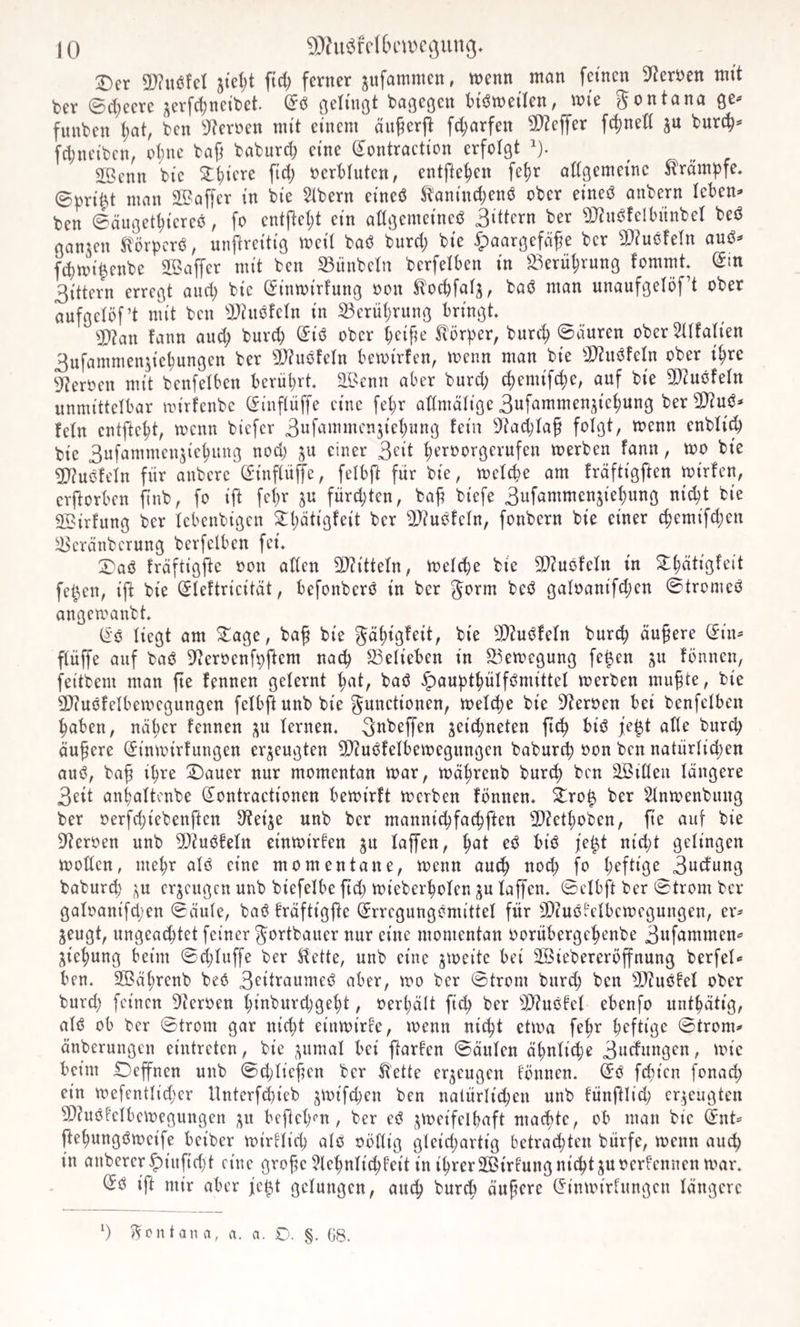 Der 5!}?it6fct stellt ftd; ferner jitfommen, wenn man feinen 9^erüen mit ber 0ct;eerc ;^erfct;neil)et. (5ci bagegen bi’ött)eilen, wie Montana ge^ fitnben t;at, ben 9?eriwn mit einem äii^erjt fd;arfen 5D?effer fcl)net( ju burc^^ fdjneibcn, ct;ne baf^ baburd; eine Sontraction erfolgt ^). SBcnn bic D^iere ftd; ocrbliiten, entfielen fe^r adgemeine ^ram^jfe. 0prif.t man SBaffer in bie 5tbern cineß ^anind)enö ober eineö anbern leben^ ben 0äuget^icreö, fo entilel;t ein adgemeineß Rittern ber 'DJinßfclbitnbel beß ganjen ^'örperß, unftreitig weil baß burd; bie ipaargefäfe ber S^iußfeln auß^ ft^wi^enbe 2Baffcr mit ben 23ünbetn berfelben in ^^'^erü^rung fommt. (5tn 3ittern erregt and) bic (Jinwirfung oon ^oebfafj, baß man unaufgelbf’t ober aufgclöf’t mit ben ÜJinßfeln in 23erübrung bringt ^J!}?an fann auch burd; (^iß ober beifa' Sv'örper, bureb Säuren oberSafatien 3ufamnieiaicbungen ber 5D?ußfeIn bewirten, wenn man bie 5D?nßfeIn ober ihre 9?erocn mit benfelben berührt, ai^cnn aber burd; ^emifebe, auf bie 9)?ußfeln unmittelbar wirfenbe Si'nftüffe eine febr admälige 3ufammenjicbung ber^l^uß^» fein entftebt, wenn biefer 3ufammen5icbung fein 9?acbtaf folgt, wenn enbtid) bie 3ufammcn5icbuug nod) ju einer 3t'it brroorgerufen werben fann, wo bie 3}iußfeln für anberc (üinftü^e, fetbft für bie, wetebe am fräftigften wirfen, erftorben ftnb, fo ift febr ju fürd;ten, ba^ biefe 3ufammenjiebung nid^t bie SBirfung ber lebenbtgen ^^(;ätigfeit ber 9>?ußfeln, fonbern bie einer ebemifeben ^eränberung berfelben fei. Daß fräftigfte oon aden 5i)iittefn, welche bie 3}?ußfeln in Dhätigfeit fe^en, ijb bie (Sleftrieität, befonberß in ber f^orm beß galoanifd;en 0tromeß angewanbt. (^•ß liegt am Dage, ba^ bie f^ät)igfeit, bie 9)iußfeln bur^ äußere (Jin^ flüffe auf baß D^eroenfpftem nach ^^elieben in S5ewegung fe^en ju fönnen, feitbem man fte fennen gelernt bat, baß ^auptbülfßmittel werben mu^te, bie 9)?ußfelbewcgungen felbftunb bie Functionen, welche bie S^eroen bei benfelben haben, näher fennen ;^u lernen, ^ubeffen jeid;neten ftcb biß ie|t alle bureb aufere C£inwirfungen erzeugten d)?ußfelbewegungcn babur^ oon ben natürlid;en auß, baf ihre Dauer nur momentan war, wäbrenb bureb ben ^iöeii längere 3eit anhaltcnbe (^ontractionen bewirft werben fönnen. Dro^ ber Slnwenbung ber oerfd;iebenftcn JKeije unb ber mannid)fa^ften 3)?etboben, fie auf bie S'teroen unb 5[>?uß!eln einwirfen gu laffen, but eß biß fe^t nid)t gelingen woden, mehr alß eine momentane, wenn auch noch fo b^ftig^ 3udung baburd) ;i,u erzeugen unb biefelbe ftd; wieberbolen ju laffen. 0clbft ber 0trom ber galoanifd;en 0äule, baß fräftigfte feegungcmittel für SDiußfelbcwegungen, er* jeugt, ungeachtet feiner Fortbauer nur eine momentan ooritbergebenbe 3ufammen* jiebung beim 0d)luffe ber ^ette, unb eine jweitc bei 2Biebereröffnung berfel* ben. SBäbrenb beß 3^itraumeß aber, wo ber 0trom bur^ ben SUußfel ober burd) feinen DIeroen biuburd)gebt, oerl)ält ftcb ber 3)?ußfel ebenfo untbätig, alß ob ber 0trom gar nicht einwirfe, wenn nicht etixm febr heftige 0trom* änberungen eintreten, bie ;^umal bei ftarfen 0äulen ähnliche 3udungen, wie beim Deffnen unb 0d)lief?cn ber Klette erzeugen fönnen. ^ß fefien fonad) ein wefentlidjcr llnterfchieb j^nifeben ben natürlichen unb fünftlid; erzeugten 9)?uöfelbcwegungen ;^u befteb^n, ber eß ^^ueifelbaft maebte, ob man bie Q:nt* fiebungßweife beiber wirflid; alß oödig gleid)artig betrachten bürfe, wenn auch in anbercr^iufid)t eine grofe ?lebnlid^f’eit in ihrer SEBirfung nicht juoerfennen war. iSß ift mir aber jc^t gelungen, auch bureb äuferc (^inwirlungcn längere ‘) »Ventan a, rt. a. O. §. G8.