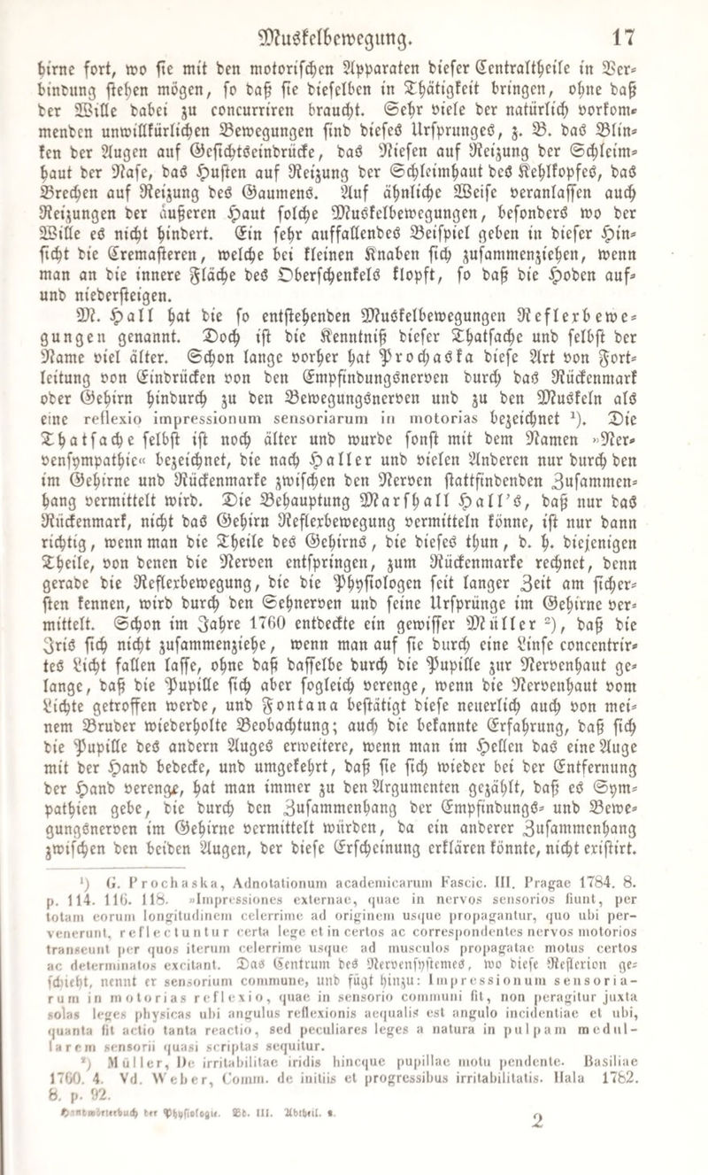 ^trne fort^ too fte mit ben motortf^cn Stpparaten btefcr Sentratt^eile in 5ßer*= bmtung flehen mögen, fo baf fte biefelben tn ^^äti'gfett bringen, o^nc ba§ ber Sßitle habet ju concurrtren brautet, ©e^r ntele ber natürlich norJom* menbcn unrntHfürrtd^en Bewegungen finb btefeö Urfprungeö, B. baö BIin=' fen ber Singen auf ©eftcötöetnbrücfe, baö ^JJtefen auf J)?etjung ber ©c^Iei'm*' ^aut ber 9f?afe, baö ^uften auf S'ietjung ber ©c^Ictmf&gt;aut beö Ste^Ifopfeö, baö Brechen auf Ü^eijung beö ©aunienö. Sluf ä^nltc^e Söeife neranlaffen auc^ D^eijungen ber auferen ^aut fol^e 5!}?uöfetbewegungen, befonberö wo ber SBiäe eö m'c^t ^tnbert. (5tn fe^r auffatlenbeö Bei'fpiel geben üt biefer ^in^ ftc^t bte ^remafieren, welche bet fleinen Jlnaben ftcp gufammenjie^en, wenn man an bte innere glätte beö £)berf(^ettfelö flopft, fo ba^ bte ^oben auf^ unb nteberj^eigen. B?. -^atl §at bte fo entfle^enben 2)?u6felbewegungen S^eflerbewe^ gungeit genannt ^oc^ tfl bi'e Ä^nntntf btefer S^^atfac^e unb felbft ber 9?ame otel alter, ©t^on lange oor^er ^at ^roc(;at3fa btefe Slrt oon ^ort^ leitung oon CJtnbrücfen oon ben ^mpftnbungöneroen burd; baö 3?udenniarf ober ©e^irn f&gt;tnbur(^ ju ben Bewegungöneroen unb ju ben B?uöfeln alö eine rellexio impressionum sensoriarum in inotorias be^eic^net ^). 2)te X^atfacpe felbjb ijl noc^ älter unb würbe fonf^ mit bem 3^amen »9?er«&gt; oenfpmpat^te« bejei'ci^net, bte nacp fallet unb otelen Slnberen nur burd^ ben im ©e^irne unb Jltiidenmarfe jwtft^en ben 3^eröen jlattftnbenben 3uf^iwmen^ ^ang oermittelt wi'rb. 2)ie Behauptung B?arfhan ^alFt^, ba^ nur baö ^ücfenmarf, nicht baö ©ehirn 3^eflerbewegung »ermitteln fönne, ift nur bann richtig, wenn man bie Xi)ciU bet? ©ehirm?, bie biefeö thun, b. h* biefenigen Zf)eih, oon benen bie S^teroen entfpringen, jum 3iütbenmarfe rechnet, benn gerabe bie 9?eflerbewegung, bie bie langer 3fil ow ficher^ ften fenncn, wirb burch ben ©ehneroen unb feine Urfpritnge im ©ehirne »er* mittelt ©cpott im ^^h^^ entbedte ein gewiffer B^itller 2), ba^ bie 3riö ftch nicht jufammenjiehe, wenn man auf fte burch concentrir^ teö ^icht faden laffe, ohne ba^ baffeihe burch bie ^upide ^itr 9?er»enhaut ge* lange, ba^ bie ‘^JupiUe ftch f^^öl^i^h »erenge, wenn bie 5fter»enhaut »om iüichte getroffen werbe, unb Montana beftätigt biefe neuerlich auch »on mei* nem Bruber wieberholte Beoba^tung; aucl) bie befannte (Erfahrung, ba§ ftch bie ^upiöe beö anbern Slugeö erweitere, wenn man im gellen baö eineSluge mit ber ^anb bebecfe, unb umgefehrt, bah f^^ f^^ wieber bei ber (Entfernung ber ipanb »erenge, i)at man immer ju ben Slrgumenten gejählt, bah ©pm* pathien gebe, bie burch ben 3«fawmenhang ber ^mpfinbungö* unb Bewe* gungöner»en im ©ehirne »ermittelt würben, ba ein anberer 3ufatt^wenhang jwifchen ben beiben Singen, ber biefe Cfrfcheinung erllären fönnte, nicht eriflirt *) Ci. Prochaska, Adnotationum acadeniicarum Fascic. III. Pragae 1784. 8. p. 114. HO. 118. »Impressiones externae, (|uae in nervös sensorios fiunt, per totani eoruin longitudinem celerrime ad originein us({ue propagantur, quo ul)i per- venerunt, reflecluntur certa lege et in certos ac correspondentes nervös inotorios transeunt per quos iteruin celerrime us(jue ad inusciilos propagatae molus certos ac determinatos excitant. Da0 lAentrum beö 5Jlerüen[pftemeö, tno biefe Oteflerion ge* fd)ieht, nennt er sensoriuni commune, unb fügt hini^u: Impressionum sensoria¬ rum in motorias reflexio, quae in sensorio communi fit, non peragilur juxta solas leges [)liysicas ul)i angulus rellexionis aequalis est angulo incidentiae et ubi, quanta fit actio tanta reactio, sed peculiares leges a natura in pul|»am medul¬ lärem sensorii quasi scriptas sequitur. *) Müller, De irritabilitae iridis hineque pupillae motu pendente, liasiliae 1700. 4. Vd. Weber, Comm. de initiis et progressibus irritabilitatis. Hala 1782. 8. p. 92. ^mtag&amp;Tttrbuc^ ttr ^^ijfiotogK. III. ICbtbdI. t. 2