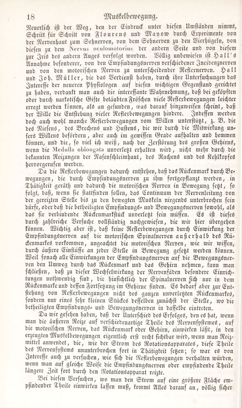 3^cuerlid) ber äßeg, ben bcr (JtnbrucI unter btefen Umitanben nimmt, Schritt für 0cür{tt öon gtouren^ unb Ü)Za9 0tt) burc^ (Experimente oon ber 9^erren^aut i^um 0e^nernen, oon bem ©e^nernen ju ben 23ier^iigetn, üon biefen ju bem INervus oculomotorius ber onbern ©eite unb öon biefem jur 3riö beö anbern 5lugeö »erfolgt morben. 33önig unbemiefen ift §att'ö Slnna^me befonberer, »on ben (Smpfinbungöneröen oerfc^iebener ^ucibenjneroen unb »on ben motorifc^en 3^er»eu ^u unterfc^eibenber D^eftexneroen. ^att unb 3o^. 3}?üIIer, bie baö 33erbien{t ^aben, bureb i^re Unterfu(bungen baö 3ntereffe ber neueren biefen miebtigen ©egenfianb gerichtet ju höben, »erbanft man auct; bie interejfante 2ßobrnebmung, ba§ bei getopften ober bux^ naxfotifepe ®ifte betäubten ^röfeben »iele D^eftexbemegungen leichter erregt merben tonnen, atö an gefunben, ixaö barauf binsumeifen febeint, ba§ ber SBitte bie (Entftebuug oietcr ^fteftexbemegungen bibbere, ^nbeffen merben boeb auch toohl man^e S^teftexbemegungen »om 2ßiCten unterftü^t, 3. 33. bie beö S^iefenö, beö Sreebenö unb ^uftenö, bie mir bur^ bie 3?iitmirtung un- ferö SBittenö beförbern, aber auch im gemiffen @rabe aufbatten unb brmmen tonnen, unb bie, fo oiet ich tt)ei§, nach ber 3rrftörung beö großen ©ebirnö, menn bie Medulla oblongata unoerte^t erhalten mirb, nicht mehr bureb bie betannten ^tei^ungen ber 3tafenfcbteimbaut, beö S'tacbenö unb beö ^ebtfopfeö berooxgerufen merben. 2)a bie 3teftexbcmegungeu baburd; entfteben, baf baö 9?üctenmart bureb 33c' megungen, bie bur^ (Empfinbungöneroen 3U ihm fortgepftan^t merben, in 2lbötigtcit gerätt; unb baburct; bie motorifeben S^eroen in 33emegung fe^t, fo folgt, ba^, menn fie ftattfinben fotten, baö (Kontinuum ber 3^eroenteitung »on ber gereiften ©tetle biö ju ben bemegten ÜJiuötetn nirgenbö unterbrochen fein bürfe, oberbaf bie betbeitigten (EmpftnbungeJ* unb ^emegungöneroen fomobt, atö baö fte »erbinbenbe D'tücfenmartftücf unoerte^t fein muffen. (Eö i|t biefeö bureb jabtreicbe 33erfu(be »ottftänbig naebgemiefen, bie mir bi^^^ übergeben tonnen. 2öicbtig aber ijt, baf teine 3tef(exbemegungen bureb Sinmirtung ber Smpfinbungöneroen auf bie motorifeben ©pinatneroen au^erbatb beö 3?ü* efenmarteö »orfommen, ungea^tet bie motorifeben 9ter»en, mie mir miffen, bureb äußere ^inftüffe an jeber ©tette in ^emegung gefegt merben tonnen. 2Beit fonaeb atte (Einmirtungen ber Smpftnbungöneroen auf bie 33emegungöners oen ben Ummeg büret; baö JJtücienmarf unb baö ©ebirn nehmen, fann man febtie^en, ba§ 3U biefer 3ßeebfetmirfung ber 3ieroenfäben befonbere ©inricb^ tungen notbmenbig finb, bie biöfi^btticb ber ©pinatneroen jieb nur in bem 3ftüefenmarteunb beffen ^ortfe^ung im ©ebirne ftnben. (Eö bebarf aber guxiEnt^» ftebung oon 3tef(exbemegungen nicht beö ganjen unoerte^ten y^üelenmarteö, fonbern nur eineö febr fteinen ©tüefcö beffetben ^unäebjt ber ©tette, mo bie betbeitigten (Empfinbungö^ unb 33emegungönerüen in baffetbe eintreten. 2)a mir gefeben buben, bab ber Unterf^ieb beö ^rfotgeö, ben eö bat, menn man bie äußeren ^teije auf oerfebiebenartige ^brite beö ^^eroenfpftemeö, auf bie motorifeben S'teroen, baö 9tücfenmart ober ©ebirn, einmirten täft, in ben erzeugten 9}?uöfetbemegungen eigentticb erft recht ft^tbar mirb, menn man 3iei3== mittet anmenbet, bie, mie ber ©trom beö S^otationöapparateö, biefe ^b^ü^ beö S^eroenfpftemö ununterbrochen fort in ^bütigteit fe^en; fo mar cö oon 3ntereffe auch ju oerfu^en, mie fteb bie Oieflexbemegungen oerbatten mürben, menn man auf gteiebe 2Öeife bie (Empftnbungöneroen ober empftnbenbe ^b^ü^ längere 3eit fort burel; ben Oiotationöapparat reifte. S3ei biefen 3Serfueben, mo man ben ©trom auf eine größere ^täebe cm* pfinbenber Stb^ite einmirten taffen muf, tommt SlKeö barauf an, oöttig fteber