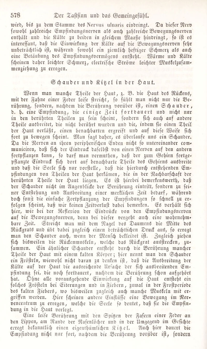tt)trb, btö ju bem ©tarnmc beö Nervus ulnaris etnbn'ngt* !5)a biefer 37ert) füiyo^I ja^Iretc^e (Jmpftnbungöneroen alö auc^ ja^Iretcpe 23ett)cgungöneröen enthält unb bi'c ^Rältc ju beiben in gleichem 9J?aafe ^tnbn'ngt, fo eö intereffant, bci§ bfe (Jtuwirfung ber iläfte ouf bte ^en^egungönerüen fe^r unbcträc^tliii) ifi:, wa^renb fowo^l ein jiemli'c^ heftiger (Sc^mer;^ alö auc^ eine 23ctäiibung teö (^mpftnbungööcrmögcnö entj^e^t. SBärme unb ^dfte fc^etnen baljer tcid;ter 0(^merj, efectr{fd;e Ströme leichter Ü)?uöfef3ufam' menjie^ung 311 erregen. @(l)aüber unb tn ber J^aut. 2Benn man manche ber §aut, 3. 35. bte ^aut beö 9^ü(fen(^, mit ber ^eber letfe jlrci'c^t, fo fü^it man nic^t nur bi’e SBe^ rüjirung, fonbern, nac^bem bieScru^rung oorüber ij^, einen S^^^^ber, b. eine (Jmpftnbung, bie einige 3^^^ fort bauert unb nic^t nur in ben berührten S^^eifen 311 fein fc^eint, fonbern ftc^ auc^ auf aubere ^^eile auöbreitet, bie nic^t berührt mürben unb bie, inbem fte einen S^beit ber ^aut oerlä^t, einen benaebbarteu ergreift unb auf biefe Sßeife {ic^ fort 3U bemegen fc^eint. Ü}?an fagt ba^er, eö übertaufe unö ein ©ebauber. 2)a bie -Sterben an ihren peripberifeben (Jnben nicht fo untereinanber com* municiren, ba^ ftch ber (^inbrud bafctbft bon einen Sterben auf ben anbern fortpflan3en fann, fo barf man bermutben, baf ber 311111 ©ebirn fortge* pf(an3te ^inbruef ftch bort auf benachbarte beö ©ehirnö auöbreite unb ba^ bie Seele fich nur borftette, baf bie ht^rburch entftehenben (Jm^ pftnbungen bon ber ^aut hrrfämen, bie in ber ^5^achbarfchaft ber berührten ber ^aut liegen. ift h^^rbei bemerfeuömerth, ba^ ber Schauber nicht im 2tugenbticfe ber 33erübruug eintritt, fonbern 311 fei* ner (^ntftebung unb Stuöbreitung einer merttichen S^tt bebarf, mährenb boch fonft bie einfache 5ortpf[an3ung ber (Jmpfinbungen fo fehneß 3U er* folgen fcheint, baf mir teinen 3^itbertujt babei bemerten. berhätt ftch hier, mie bei ber Dtefierion ber ^inbrücte bon ben (^mpftnbungönerben auf bie 33emegungönerben, beim bei biefer bergeht auch eine mahrnehm* bare 3^it. Streicht man mit bem 9taget beö Daumenö bie 3!}?itte beö D^üdgratö unb übt babei 3ugteich einen beträchtlichen Druef auö, fo erregt man ben Stäuber auch, menn ber 3D?etifch befteibet ift. 3ugtbich sieheu fich biömeiten bie i)tücfenmuöfetn, metche baö S'tüctgrat auöflrecJen, 3U* fammen. (iin a^nticher Schauber entfteht burch bie Berührung mancher S^hbite ber ^aut mit einem fatten Körper; hirr nennt man ben Schauber ein ^röjtetn, miemoht nicht baran 3U benfen ijt, ba§ bie 5tu(5breitung ber ^dtte auf ber ^aut bie auöreichenbe Urfa^e ber ^ch auöbreitenben (5m* pftnbung fei, bie noch fortbauert, nachbem bie iSerührung f^on aufgehört hat. Ohne aße oorauögehenbe (5tnmirfung auf bie ^aut entfteht ein fotcheö ^röftetn bei Eiterungen unb in fiebern, 3umat in ber ^roftperiobe beö fatten ^ibberö, mo biömeiten 3ugtetch auch manche ß)?uöfetn mit er* griffen merben. ^ier feheinen anbere Eiuftüffe eine ^emegung im 3?er* »enceutrum 3U erregen, metche bie Seete fo beutet, ba^ fte bie Empftn* bung in bie ^aut oertegt. Eine teife Berührung mit ben Spitzen ber ^afern einer ^cber an ben Sippen, am $)tanbe ber 9tafentöchcr unb in ber Umgegenb im EJefichte erregt befannttich einen eigeiuhümticheu itit^et. 3tuch h^er bauert bie Empfiiibung nicht nur fort, nachbem bie Berührung borüher ijt, fonbern
