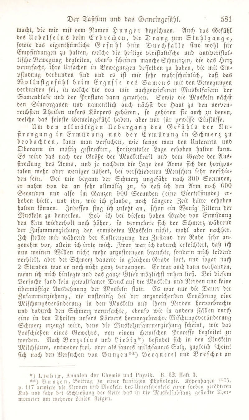 mac^t, bic rrtr mtt bem 9^amen junger bejcicbnen. Slueb baö ®efu§t beö Uebelfei'nö beim (frbrccben, bcr Drang jitm fomie baö cigent^iimlid^e ©efübl beim Durch falle ftnb mohl für (^mpfinbungen ju halten, melchc bie heftige pert|lalttfche nnb antiheriftal»' tifche ^Bemegung begleiten, ebenfo fchetiien manche @^merjen, bte baö ^erj nerurfacht, ihre Urfachen in 23ett>egungen beffelben ju bie mit (im* pfinbiing Perbunben finb nnb eö tfl mir fehr mahrfihetnltd;, ba^ baö ißolluflgefühl beim (Jrguffe beö ©amenö mit ben 33emegungen perbunben fei, i'n welche bte pon mir nachgeiptcfeneu eifafern ber 0amenblafe unb ber ^roflata bann gerathen. Sowie bte 5)?uöfeln nächfl ben Stnnorganen nab namentlich au^ nächfl ber <^aut 511 ben nerpen^ retcbflen unferö ^örperö gehören, fo gehören fte auch S« beneu, welche baö fetujle ©emeingefuhl h^ben, aber nur für gewtffc ^luftüffe. Um ben allmältgen Uebergang beö ©efühlö ber 21n* flrengung tu (Jrmübung unb ber drmÜbung tu Schmerj ju beobachten, fann man perfuchen, wie lange man ben Unterarm unb Oberarm in mä§ig gejlrecfter, horijontaler ?age erhoben (5ö wirb baö nach ber ®rö^e ber 5D?uöfelfraft unb bem ®rabe ber 51uö* flrecdung beö 21rmö, unb je nachbem bte ?age beö 51rmö ftch ber hrrt^o«' talen mehr ober weniger nähert, bet Perfchiebenen 3)?enf4>en fehr perfchte' ben fein. S3et mir begann ber Schmerj ungefähr nach 300 Secunben, er nahm Pon ba an fehr allmältg ju, fo baf ith ben 51rm no^h 600 ©ecunben unb aifo tm ©anjen 900 Secunben (eine SSiertelflunbe) er* hoben hielt, unb i'bn, wie ich glaube, noch längere 3c‘t hütte erhoben halten fönnen. 3«bcffen fing ich jule^t an, fchon ein 2Bentg 3‘ttern ber Ü)?uöfeln ju bemerfen. ^ob t^ bei btefcm h^^h^n ©rabe Pon (Ermübung ben 21rm wieberholt nod> höh^*/ f^^ Permehrte ftch ber S^merj währenb ber 3^fömmen5tehung ber ermübeten 3[)?uöfeln nicht, wohl über nadhh^*“* 3ch jleöte mir währenb ber ?lnflreugung ben 3»ft<3nb ber 9?uhe fehr an* genehm Por, allein ich irrte mich. tpar ich baburch erleichtert, bah ich nun meinen SßiHen nicht mehr an^uflrengen brauchte, fonbern mich leibenb Perhielt, aber ber Schmer^ bauerte in gleichem ©rabe fort, unb fogar nach 2 Stunben war er noch nicht gan;j Pergangen. (5r war auch bann Porhanben, wenn ich mich hinl^gte unb baö ganje ©lieb möglid)h ruhen lieh. 53ei biefem 3Serfuche fanb fein gewaltfamer Drucd auf bie 93?uöfeln unb 9f?erPen unb feine übermähige Sluöbehnung ber 3D?uöfeln flatt. (Fö war nur bie Dauer ber 3ufammenjiehung, bie unfireitig bei ber unjureidjenben (Ernährung eine Sliif^ungöPeränberung in ben ^liuöfeln unb ihren D^erPen h^i^öorbrachte unb baburch ben Schmer^ Perurfachte, ebenfo wie in onbern ^äden burch eine in ben unferö ^örperö h^rporgebrachte ^ifchungöPeränberung Schmer;^ erzeugt wirb, benn bie ^Icuöfe^ufammenjiehung fcheint, wie baö ^oöfchiehfn eineö ©ewehrö, Pon einem ‘^^roceffe begleitet ju werben. Dtach 23er;jeliuö unb ?iebig*) befinbet fich iP ben 2)?uöfeln 2)?ilchfäure, entweber frei, ober alö faureö milchfaureö Salj, jugleidh fcheint fich nach ben SSerfuchen Pon 33un5en**) 53ecquerel unb 33refchet an *) Liebiff, Annalen der (ilieinie und Physik. B. 02. Heft 3. **) 35 u n ;i e n , S5fitra9 i^u einer fünftinen ^p&pftolonie. .Slt5pent)aßen 1H05. p. 117 armirte bie Sperren unb’lJtuöfeln beö Unterfd;enfe(ö einer foeben netöbteten Äuh unb fahe b i ©thliehung ber .^efte baö in bie dttuöfeirubftan^ aefteeffe ^i;cr» mometer um mehrere bnien heißfu*