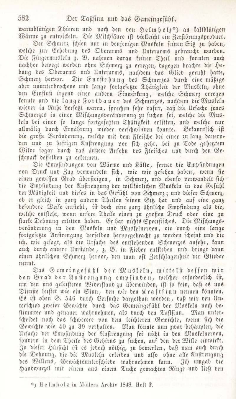 »armHutißen ^^teren nnb nat!^ ben t>on an Jaltblüttgen Söärme ju entwirfcln. Die ^Dh'Ic^fäure t|l »teKei^t ein 3c^'’l^örunßöbrobuct. Dev ©cbmcr§ fd;tcn nur in benjentßen 3}iit(?fein feinen @i$ ju ^aben, tt)eld)e jur Cfrbebunö bcö Dberarmö unb Unterarmö ßcbrauc^t tuurben. Die ^iiißermubfelu 5. 33. nal;men baran feinen ^^eil unb fonnten oueb nad;bev beiucißt merben ob«^ ©cbmerj ju erregen, bagegen brachte bie ^e<« bnng beb Dbcrarmö unb Unterarmö, naebbem bab @Iieb gerubt ^atk, 0(bmer3 b^rt^or. Die (Jntjlebung beb ©cbmerjeb bureb eine mäßige aber ununterbroebene unb lange fortgefe^te Slbätigfeit ber 93?ubfefn, ebne ben (Jinflup irgenb einer anbern (^inmirfung, metebe ©cbmerj erregen fonnte unb bie lange ^^rtbauer beb ©cbmerjeb, naebbem bie (O^ubfeln mieber in 3tube berfe^t maren, fpreeben febr bafür, ba^ bie Urfacbe feneb (S^merjeb in einer ®?if(bungböerdnberung 511 [neben fei, melcbe bie ^ub* fein bei einer fo lange fortgefe^ten ^ilbätigfeit erlitten, unb melcbe nur allmälig bureb (Ernährung mieber öerfebminben fonnte. 23efanntlieb ij^ bie gro§e äi'cränberung, melcbe mit bem ^leifcbe bei einer ju lang bauern- ben unb ju heftigen 2inftrengung »or fteb gebt, bei p 2:obe gebebtem SSilbe fogar bureb bab äußere 2lnfebn beb gleifebeb unb bureb ben @e^ febmaef beffelben ju erfennen. Die (Jmvfinbungen oon 3ßärme unb ^älte, ferner bie ^mpfinbungen oon Druef unb 3ng oermanbeln fteb, mie mir gefeben haben, menn fte einen gemiffen @rab überjleigen, in ©ebnterj, unb ebenfo oermanbelt ficb bie (Jmpfinbung ber 5lnflrengung ber miHfitrlidben Situbfeln in bab ®efübl ber 3)^übigfeit unb biefeb in bab (Gefühl oon Sebmerj; unb biefer ©ebmerj, ob er gleich in ganj anbern S^beilen feinen 0i^ bat unb auf eine ganj befonbere iBeife entftebt, ift boeb eine gan§ äbnliebe ^mpftnbung alb bie, melcbe entjlebt, menn unfere ^^b^il^ einen ju großen Drud ober eine ^u jlarfe Dehnung erlitten haben, ^r bat niebtb ©peciftfebeb. Die 3)?ifcbungb- oerdnberung in ben 5Q?ubfeln unb 3}?ubfelneroen, bie bureb eine lange fortgefe^te Slnjlrengung berfelben b^^t^t^^oebraebt ju merben fcbeint unb bie ich, mie gefagt, alb bie Urfacbe beb entjlebenben 0cbmerjeb anfebe, fann oueb bureb anbere Umfiänbe, j. 35. in lieber entfteben unb bringt bann einen ähnlichen 0ebmer^ h^^^’^ar, ben man oft 3^J^ffb^agenbeit ber ©lieber nennt. Dab ©emeingefubl ber 3D?ubfeln, mittelj^ beffen mir ben ©rab ber 5lnftrengung empfinben, melcber erforberlieb ij^, um ben unb geleifieten 3ßiberj^aub ^u überminben, ifl fo fein, baß eb unb Dienfte leij^et mie ein 0inn, ben mir ben ^raftfinn nennen fönnten. (fb iji oben 0. 546 bureb 23erfuebe bargetban morben, ba§ mir ben Un- terfebieb jmeier ©emiebte bureb bab ©emeingefübl ber 3)?ubfeln noch be- fUmmter unb genauer mahrnehmen, alb bureb Daj^ftnn. 9)?an unter- febeibet no^ bab febmerere oon bem leichteren ©emiebte, menn fteb bie ©emiebte mie 40 ju 39 Oerbalten. SD?an fonnte nun jmar behaupten, bie Urfacbe ber ^mpfinbung ber 5lnj^rengung fei nicht in ben 2)?ubfelneroen, fonbern in bem beb ©ebirnb ju fu^en, auf ben ber 3Öifle einmirft. 3n biefer ^inftebt if^ eb feboeb nötbig, ju bemerfen, bab ^^^an au^ bureb bie Dehnung, bie bie 3}Zubfeln erleiben unb alfo ohne alle 5tnflrengung beb SOBiHenb, ©emid)tbuntcrfebiebe mahrnehmen fann. 3tb nnigab bie ^anbmurjel mit einem aitb einem Duebe gemaebten 3tinge unb lief ben llelmliülz in Müllers Arcliiv 1848. Heft 2,