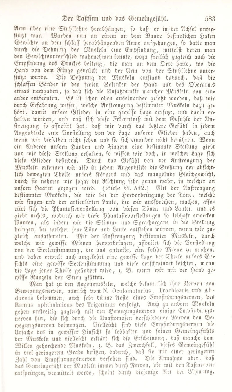 2lrm über eine 0tu^fte^ne bevab^änc^cn, fo ba§ er in ber ?((bfel unter* ftü^t tnar. SBurben nun an einem on bem Sanbe beftnbli'iben ^afen ©emitbte an bem fcblaff befabbcingenben 2(rme aufgebangen, fo batte man burcb bi'e Dehnung ber 5D?uefetn eine (Jmpfinbung, mittelfl bereu man ben @emtcbt(?unterfcbieb mabrnebmen tonnte, moju frei'It^ bte (fmpftnbung beö Drudeö beitrug, bte man an bem Drte butte, mo bte Jpanb oon bem 3?inge gebrücft unb ber ?trm von ber ©tubllebne unter* jiü^t mürbe. Die Dehnung ber 2)?uöfeln entftanb baburcb, ba§ bte fcblaffen 33änber in ben freien ©etenfen ber ^anb unb beö Dberarmö ctmasS nacbgaben, fo ba§ ficb bi'e 5tnfa^punfte mancher 2D?U(Sfe(n oon ein* anber entfernten. (Jö i'ft fcbon oben amJeinanber gefegt morben, baf mir burcb (Erfahrung miffen, mel^e 5tnftrengung befti'mmter 'iD?ujJfeIn baju ge« hört, bamit unfere ©lieber in eine gemtjfe ?age oerfe^t, unb bartn er* batten merben, unb ba§ ftcb btefe (Srfeuntni’^ mit bem ©efübte ber 2tn* jtrengung fo affociirt ^ai, baf mir burcf; baö te^tere ©efübt in jebem Stugenblicfe eine 3^orftettung Oon ber ^age unferer ©lieber haben, auch menn mir biefetben nicht feben unb fte ft^ etnanber nicht berühren. 2ßenn ein Stnberer unfern ^änben unb Ringern eine befti’mmte ©teCtung gi'ebt unb mir biefe ©tettung erhalten, fo mtffen mir hoch, in metcher ?age ftch biefe ©lieber beftnben. Dur^ ba$^ ©efübt von ber 5tnftrengung ber 3!}?uöfetn erfennen mir aifo in jebem Stugenbticte bie ©tettung ber abficht* lieh bemegten Dbeite unferö ^^örperö unb baÖ mangetnbe ©teichgcmicht, burch fte nehmen mir fogar bie S'tichtung fehr genau mabr, in metcher an unfern Jpaaren ge,^ogen mirb. (©tehe ©. 542.) fÜiit ber ?tn|^rengung beftimmter 3D2u6fetn, bie mir bet ber ^eroorbringung ber Döne, met^e mir fingen unb ber articutirten ?aute, bie mir auöfpretben, machen, affo^ ciirt fich bie ^^bantafieoorftettung von biefen Gölten unb bauten unb eö giebt nichtö, moburch mir biefe '»]3bantafteoorjbenungen fo tebhaft ermeefen tonnten, atö inbem mir bie ©timm« unb ©pracborgane in bie ©tettung bringen, bei metcher jene Stöne unb traute entjteben mürben, menn mir ju« gteich auöatbmeten. 3!}iit ber 3tnj^rengung beftimmter fÖhiOtetn, burcb metche mir gemiffe Ü)?ienen horoorbringen, affociirt ftch bie SSorftettung oon ber ©eeteujiimmung, bie unö antreibt, eine fotche 'I^tienc ju machen, unP baber ermedt auch umgetebrt eine gemiffe ?age ber ^heite unferö ©e* fichtö eine gemiffe ©eetenjtimmung unb biefe oerfchwinbet teichter, menn bie 4'age jener Schotte geänbert mirb, 5. 33. menn mir mit ber ^anb ge* miffe Stunjetn ber ©tirn gtatten. 2)?an bat ;^u ben ?tugeumuöfetn, metche betannttich ib^^o ftteroen von 23emegungönerven, namtich vom N. Oculomotorius, Troclilearis unb Ah- ducens betommen, auch febr bunne 2tefle eineö (Empftnbungöneroen, beö Kamiis oplitlialmiciis beö Trigeninus verfotgt. 2tuch ju anbern 3)?uötetn geben unfireitig ;^ugteich mit ben 33cmeguug(3neroen einige (Empfinbungö* neroen bin, bie fleh burch bie Stnafiomofen oerfchiebener ^fteroen ben 33c* megungöneroen beimengen. 33ieCteicht ftnb biefe ©mpfinbungönerven bie Urfache beö in gemiffer ^inficht fo tebbaften unb feinen ©emeingefübtö ber )I)?u<3tetn unb oieCteicht erftart ftch bie (Jrfcheinung, baf manche bem Jßiöen geborchenbe 5)?uöfetn, 33. baö 3merchfett, biefeö ©emcingefübt in oiet geringerem ©rabe befi^en, baburch, bah niit einer geringeren 3abt von (fmpftnbungöneroen oerfehen ftnb. Die Einnahme aber, bafi baö ©emeingefiibt ber Ü)?uöfetn immer burch 32eröen, bie mit ben :j:a(tiicroen entfpringen, veemittett meroe, fihcint burch Diejenige ^trt ber Zähmung,