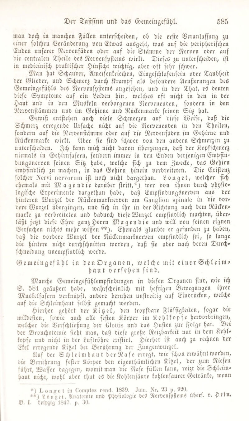 685 2)er ^^aj^jtnn unb tajJ ©emein^efübt man in manchen unterfcbci'ben, ob bte orpe SSeranlaffung ju einer folc^eu ^'eränterung oon (Jtmaö auößebt, maö auf bi'e pen'pbfrifcl;cn 2nben unferer DIerocnfdben ober auf bie Stämme ber 9f?eroen ober auf bi'e centralen 2:^eÜe beß Dleroenfippemß mirft» :Diefeß ju unterfc^ei'ben, iji in mebteinife^ praftifeber ^inpc^t miebtig, aber oft fe^r [cbmer. 3}?an b'Jt ©ebauber, ^(metfenfrte^en, (Jingefcblafenfein ober Taubheit ber ©lieber, unb ©cbmerj bureb Strumpf alö befonbere 2teu^erungen beß ©emetngefübiß beö Üieroenfpftemö angefeben, unb in ber beuten biefe ©pmptome auf ein Jdeiben ^ixi, metebeß oft nicht in ben in ber ^aut unb in ben i)?uöfeln oerborgenen 3^eroeueuben, fonbern in ben 'j?eroenftämmen unb im ©ebirne unb Ütiiefenmarfe feinen ©i^ b^i» ©etoi^ entheben auch biele ©cbmerjen auf biefe äBeife, bap bie ©cbmerj erregenbe Urfacbe nicht auf bie S^teroenenben in ben S^bcilen, fonbern auf bie ^teroenftämme ober auf bie ^Jteroeufäben im ©ebirne unb D^iü^enmarfe mirft. Stber pe pnb febmer oon ben anbern ©cbmerjen ju unterfebeiben. ^^b ^^i^t baoon überzeugen, ba^ ber ^'opffebmerj niemaiß in ©ebirnfafern, fonbern immer in ben (^nben berjenigen ^mppn* bungßneroen feinen ©i^ b^be, mefebe ficb zu bem 3^ccfe, baß ©ebirn empfinblicb Z^ machen, in baß ©ebirn oerbreiteten, ^ie (Jripenz fofeper Nervi iiervorum ip no^ nicht bargetban. Gonget, loeicber P4> cbemafß mit SDiagenbie barüber Pritt,*3 bon ihnen bureb phppb' fogifebe Srperimente bargetban b^ibe, ba^ (Jmpfinbungßneroen auß ber hinteren Sißurzel ber Dtüdenmarfneroen am Ganglion spinale in bie oor=» bere üBurzel übergingen, unb pcb in ihr in ber Stiebtung nach bem 3tüden»> marfe z« oerbreiteten unb babur^ biefe Stürzet empfinblicb machten, über^ läft fe^t biefe ^b’^^ ganz ^errn 3)^agenbie unb toiü oon feinen eignen '-öerfueben niebtß mehr loi^en =^-*3. glaubte er gefunben z« b^ben, ba^ bie oorbere äßurzel ber D'tücJenmarfneroen empfinblicb fei, fo lange bie biotere nicht burebfebnitten loorben, bap pe aber nach beren 2)urcb- febneibung unemppnblicb loerbe. ©emeingefübl in benDrganen, loelcbe mit einer ©cblcimss baut 0erfeben finb. 3)?ancbe ©emeingefüblemppnbungen in biefen IDrganen pnb, loie ich ©, 581 geäupert b^be, mabrfcbeinlicb mit heftigen Bewegungen ihrer ^IZußfelfafern oerfnüpft, anbere beruhen unPreitig auf (^inbrücien, welche auf bie ©cbleimbaut felbp gemacht werben. hierher gehört ber ilti^el, ben tropfbare f^lüfpgfeiten, fogar bie milbeften, fowie auch alle fepen Hörper im ÄebHopfe beroorbringen,^ welcher bie Berfcbliepung ber Glottis unb baß ^upen zm^ ^olge bat. Bei ber Bronebotomie pebt man, bap biefe grope 0^eizbarfeit nur in bem ^ebl-* fopfe unb ni^t in ber Luftröhre eripirt. hierher ip auch jn rechnen ber (fiel erregenbe Sli^el bei Berührung ber 3angenwurzel. 2luf ber ©cbleimbaut ber^afe erregt, wie jebon erwähnt worben, bie Berührung feper IRörper ben eigentbümlicben ^it^el, ber znm 3^iefen führt, SbßaPer bagegen, womit man bie 9^afe füllen fann, reizt bie ©cbleim* baut nicht, wohl aber tbut eß bie ^oblcnfäure foblcnfaurer ©etränfe, wenn *) Longel in tlomples rend. 1839. Juiii. Nr* 23 p. 920. ^ ronget, Stnotomie unb 'PbPfiologie beß S^eroenfpflemß überf. 0. -pein. ©. i. Veipztg 1847. p. 30.