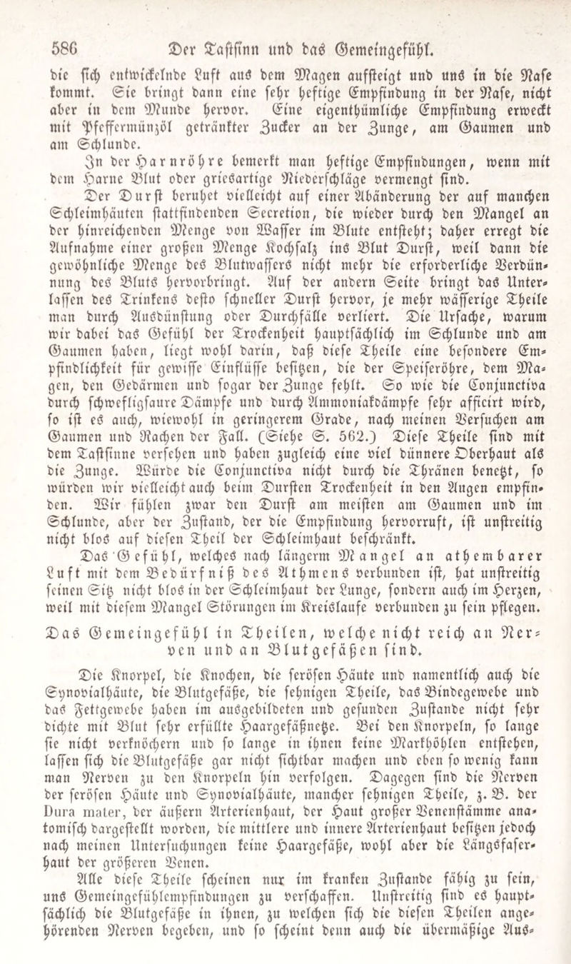 58G T)(x ^aftftnn utib ba^ (Bemetn^efüfiL bic ft(^ cttttt>t(^ctnbc ?uft aitö bem 9)?agctt aufflet^t unb uttö ttt btc 9?afe fommt. 0te bringt bann eine fe^r heftige @m|)ftnbung ttt ber 9?afe, nicht aber i'n bcin ^>?iinbe eigenthümtiche ^mpfinbung erinecit mit ^fcffcrniunjöl getränfter 3ute an ber 3«nge, am ©aumcn unb am ©ilunbc. 3n ber Harnröhre bemerft man heftige (Jm^finbungen, menn mit bem ^arne ^Mut ober grieöartige ^Jtieberfchlägc oermengt ftnb. 3^er !Durjt beruhet oieUei'cht auf einer ^^tbanberung ber auf manchen 0chteinihäntcn flattfinbenben ©ecretion, bi'e mieber burch ben 3)?angel an ber htnreichenben 0J?enge oon Sßaffer im ^iute entjteht; ba^er erregt bie 5Uifnahme einer großen 3}?enge ^t'ochfalj inö 23Iut ^urjt, meil bann bie gembhnitche 2)?enge beö S3hitmafferö nicht mehr bie erforberltche 33erbün* niing beö ^lutö heroorbringt, 5luf ber anbern ©eite bringt baö Unter«« laffen beö 2;rinfenö bejto fchneUer i)urft heroor, je mehr mäfferige ^h^^^ man bnreh 5iuöbünftung ober iDurchfötte oerliert, 2)ie Urfache, marum mir babei bai5 (Gefühl ber Trockenheit hfluptfnchlich im ©chlunbe unb am ®aumen haben, liegt mohl barin, baf biefe Theile eine befonbere (£ttt^ pfinblichkeit für gemiffe (Jinfiüffe beft^en, bie ber ©peiferöhre, bem 9)?a* gen, ben ©ebürmen unb fogar ber3nnge fehlt ©o mic bie Sonjnnetioa burch fchmeftigfaure Kämpfe unb burch 5immoniakDämpfe fehr afficirt mirb, fo ijt eö auch, miemohl in geringerem ©rabe, nach meinen S^erfuchen am ©aumen unb Stachen ber ^att. (©iehe ©. 5620 T)iefe Theile finb mit bem Taftfinne oerfehen unb haben jugteich eine oiel bünnere Oberhaut alö bie 3ange. äßiirbe bie (Jonjunetioa nicht burth bie Thronen bene^t, fo mürben mir oietteicht auch beim Tnrjten Trodenheit in ben Singen empftn* ben. 2öir fühlen jmar ben T)urji am meijten am ©aumen unb im ©epiunbe, aber ber 3a|tanb, ber bie ^mpfinbung heroorruft, ijt unjtreitig nicht bioö auf biefen TheÜ ber ©djieimhaut befchrönft T)aö‘©efühi/ melcheö nach langerm S}tangel an athembarer ßuft mit bem 33ebürfnif beö Slthmenö oerbunben ijt, hat unjtreitig feinen ©it^ nicht bioö in ber ©chieimhaut ber ßunge, fonbern auch weil mit biefem 5D?angeI ©törungen im ^'reiölaufe oerbunben ju fein pflegen. X)ae ©emeingefühl in Thetlen, melchenicht reich an Ster? 0 e n ii n b a n ^ l u t g e f ü g e n f i n b. T)ie Knorpel, bie Knochen, bie feröfen ^öute unb namentüch au^ bie ©pnooiaihäute, bie 33iutgefafe, bie fehnigen Theile, baö 33inbegemebe unb baö getgemebe haben im ouögebÜbeten unb gefunben 3ajtanbe nicht fehr bichte mit 33iut fehr erfüllte |)aargcfäfne§e. 33ei ben Slnorpeln, fo lange fte nicht oerfnöchern unb fo lange in ihnen feine Sltarfhühl^” entgehen, laffen fich bie 33lutgefaf e gar nicht fichtbar machen unb eben fo menig fann man Heroen ju ben iR^norpeln hin oerfolgen, dagegen ftnb bie Steroen ber feröfen füllte unb ©pnooiolhäute, monier fehnigen Theile, 3. 33. ber Dura mater, ber äufern Slrterienhaut, ber ^aut großer SSenenjtämme ana* tomifch bargeftetlt morben, bie mittlere unb innere Slrterienhaut beft^en feboch nach meinen Unterfuchungen feine ^aargeföpe, mohl aber bie ßängöfafer- haut ber größeren 23enen. Sitte biefe Theile fcheinen nur im fronten 3nj^anbe fähig ju fein, unö ©emeingefühlempfinbungen ju oerfchaffen. Unftreitig finb eö haupt fachlich bie 25lutgefdfe in ihnen, ju melchen ftch bic biefen Theilen ange^ hörenben Sterben begeben, unb fo fcheint beim auch bie übermöfige Sluö^
