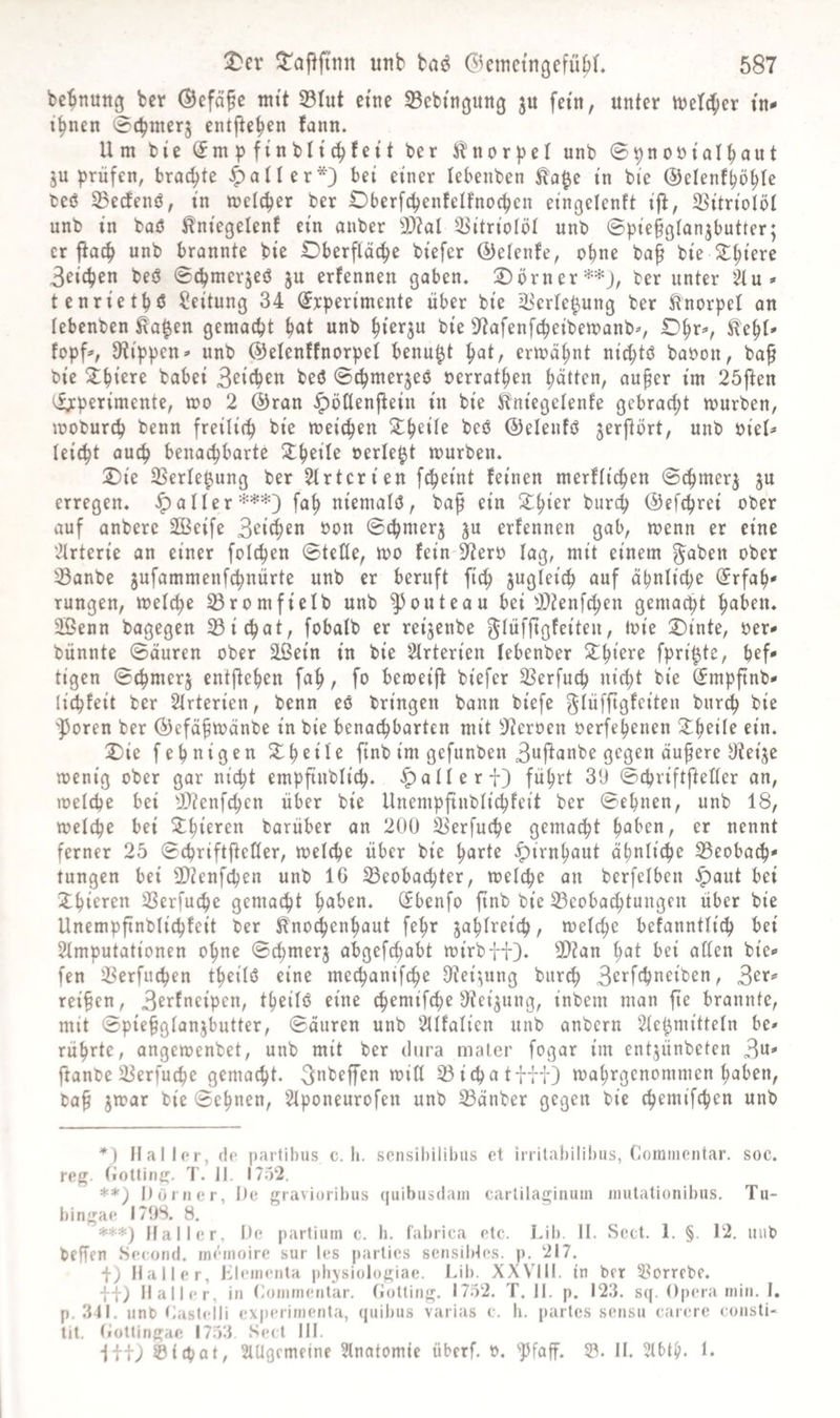 bc^nung ber ©cföfe mtt 33tut ettte SBebingung ju fein, unter tuet^icr tn- i^nen 0cbnterj entfielen fann. Um bi'e (^m p finbh'c^fett ber i^nor|)eI unb ©^nontalbnnt ju prüfen, brachte patter*} bei einer lebenben i'n bie ©clenf^ö^Ie beö 23ecfenö, in metcper ber Oberfcpenfelfnocpcn eingelenft ijl, SSitrioIöI unb in baö ^ntegelenf ein anber 3)?al 33i'trioIöI unb ©piefglan^butter; er ftac^ unb brannte bie Oberfläche biefer (Detente, ohne ba^ bie 3eichen beö ^chmcr^eö ju erfennen gaben« Oörner**j, ber unter '2lu» tenrietpö Leitung 34 ^rperimente über bie ^crle^ung ber Knorpel an tebenben ta^en gemacht unb hi^^ju bie 9^afenfcheibemanb^, O^r^, fopf^, 3?ippen* unb ©elenffnorpet benu^t ^ai, ermähnt ni^tö babon, ba^ bie 2:hi^re bobei S^ith^« ©chmerjeö nerrathen hatten, au§er im 25ften ^perimente, mo 2 @ran ^öttenj^ein in bie jitniegelente gebracht mürben, moburch benn freilich meinen beö ©elenfö jerjtört, unb biet^ leicht auch benachbarte X^iiU berieft mürben. Oie SSerle^ung ber Strtcrien fcheint feinen merftichen 0chmer^ ju erregen. Raiterfah niemals, baf ein Ohier burch ©efchrei ober auf anberc 2ßeife 3^i^en bon ©chmerj ju erfennen gab, menn er eine '2trterie an einer folchen ©teile, mo fein ^erb lag, mit einem ^aben ober ^anbe jufammenfchnürte unb er beruft fich zugleich auf ähnliche (Jrfah* rungen, melche ^romfielb unb ^outeau bei ^JOtenfchen gemalt h^hen. 3ßenn bagegen 23ichat, fobalb er rei^enbe Ointe, ber^ bünnte ©äuren ober äßein in bie Slrterien lebenber X^kxt fpri^te, hef* tigen ©chmerj entftehen fah, fo bemeijf biefer Sßerfuch nicht bie ^mpftnb* lichfeit ber Slrterien, benn eö bringen bann biefe ^lüffigfeiteu burch bie 'Poren ber ÖJefä^mänbe in bie bena^barten mit Sterben berfepenen X^^xik ein. Oie fehnigen Oheile finb im gefunben 3uj^anbe gegen äufere Oteije menig ober gar nicht empfiublich. «^alleri) führt 39 ©cpriflfteHer an, melche bei 99?enfchen über bie Unempfinbli^feit ber ©ebnen, unb 18, melche bei 2:hieren barüber an 200 3^erfuche gemacht i^ahxn, er nennt ferner 25 ©chriftfteller, melcpe über bie harte Hirnhaut ähnliche 33eobach' tungen bei 3}tenfchen unb 16 ^eoba^hter, melcpe an berfelben ^aut bei 2:hieren SSerfuche gemacht haben. (Jbenfo ftnb bie 33eobachtungcn über bie Unempfinblichfeit ber ^no^enhaut fehr zahlreich, melche befanntlich bei Slmputationen ohne ©chmer^ abgefchabt mirbfi). 9}?an hat bei allen bie» fen ^Serfuchen theilö eine mechanif4)e 9tei^ung burch 3‘^^'fthneiben, teilen, 3fi^fat^ipßu, theilö eine chemifche ^teijung, inbem man fte brannte, mit ©piehglanjbutter, ©äuren unb 2llfalicn unb anbern Slet^mitteln be» rührte, angemenbet, unb mit ber dura mater fogar im entjünbeten 3«=* jlanbe ^erfuche gemacht, ^abeffen min 33 i d) a t ftI) mahrgenommen haben, ba^ jmar bie ©ebnen, 2lponeurofen unb 33änber gegen bie chemifcpen unb *) Haller, de partibus c. h. sensibilibiis et irritabilibus, Comiiicntar. soc. reg. liottirig. T. II. 1752. **) I) Ürner, De gravioribus quibiisdain cartilaginum inutalionibiis. Tu- bingae I79S. 8. *■**) Haller, De partium c. b. fabrica etc. Lib. II. Scct. 1. §. 12. uub beffen Second. memoire sur les parlies sensibles, p. 217. f) Haller, b^emenla pbjsiologiae. Lib. XXVIII. in ber i^orrcbe. ff) Haller, in (iOmmentar. (iotting. 1752. T. II. p. 123. s([. Operamin. I. p, 311. unb t.aslelli experimenta, quibus varias c. h. partes sensu carerc consli- lit. Oottingae 1753 Sect III. Iff) ©icpat, SlUgcmeine Slnatomic iibcrf. o. Pfaff. S. II. 2lbth. L