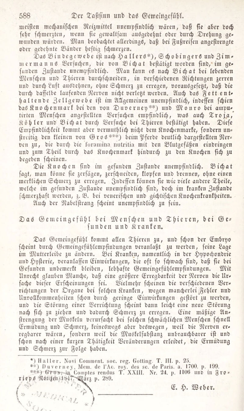 ntctpen nicc^anifc^en «itemppnbltc^ tt)ören, bop pe aber boc^ fc^r frtjnier^ten, menn fic ^enjaUfam auögebe^nt ober burcb ©rebung ge* »ruuben toürbcu. beobachtet atterbingö, bap bet Juprei'fcn angeftrengte ober gcbet;nte il3änber heftig fchmerjen. 2)acs ^ t u b e g c 10 e b e ift nach Jpa(terö*),®chobtngerö unb 31 incrmannö ^Berfuchcn, bi'e oon 33i'chot beftötigt toorben ftnb,’tm ge* funbcn 3wPfli^bc uncmpftubtt^. ^D?an fann eö nach 33tchat bet tebenben 9)tcnfchen unb burchfchneiben, in oerfchtebencn D^i^tungen jerren unb bur^ l'nft anöbchnen, ohne ©chmerj ju erregen, oorauögefe^t, bap btc bnrch baffelbe lanfenben ^fieroen ni^t oerle^t tt)erben, 2tuch baö ^ett ent* haltenbe 3citgeioebe tp im Stttgemeinen unemppnbltch, tnbeffen fchten baö Stno chenmart bei bcn oon uo e r neh'-^-'^J unb 3)?onro bei ampu*^ tirten ü)?enfchen angepetlten 53er[nchen empfinbli^, toaö auch ^roji.a/ i^öhUr unb 53ichat burct; ii'erfuche bei ^ithi^r^u beftätigt hüben. 2)iefc dmppnbti^feit fommt aber oermuthlich nicht bem Hnochcnmarfe, fonbern nn^ ftrcitig bcn fteinen oon ©roö^^*^} beim ^^ferbe beuttich bargepettten D^er^ oen ju, bic burch bie 'J'uraiiiina nutrilia mit ben S3tutgefäpen einbringen unb 5um 5thcit burch baö ^Inochenmarf hinburch ju ben Änochen pch ju begeben fcheinen. :Die itnochen pnb im gefunben 3upanbe unemppnblich. 25ichat fagt, man fönnc pe verfügen, jerfchneiben, ftopfen unb brennen, ohne einen merftichen ^chmerj ju erregen. ^ubePen fönnen pe loic oiete anbere melche im gefunben 3uPanbe nnemppnbtich pnb, hoch im franfen 3uPanbe fchmerjhaft Joerben, 5. 03. bei oenerifchen unb gi^tifchen H’nochenfronfheiten. Otuch ber Otabeiprang fcheint unemppnbtich ju fein. X)ab ©emeingefühi hei 2)?enfchen unb J^hieren, bei @e=^ funben unb Kranfen. :^a6 ©emeingefüht fommt aften ^mbrpo fcheint burch ©emeingefühlemppnbnngen oeranlapt ju toerben, feine ^age im 'iOiutterleibe ju änbern. ^ei ^ranfe_n, namentlich in ber .t^ppochonbrie unb ^pperie, oeranlaffen (Jintoirfungen, bie oft fo fch^ach pnb, bap pe bei ©efunben unbemerft bteiben, lebhafte ©emeingefühlemppnbungen. 2)?it Unrecht glauben 3D?anche, bap eine gröpere (^rregbarfeit ber Oieroeri bie Ur* fache biefer (^rfcheinungen fei. 03ielmehr fcheinen bie oerfchiebenen OSer*» richtungen ber Drgane bei folchen Traufen, megen mancherleinnb UnooUfommenheiten fchon burch (Jinmirfungcn gcpört ju merben, unb bie ©törung einer OSerrichtung fcheint bann leicht eine neue ©törnng nach pch ^u ziehen unb babur^ ©ihmerj ju erregen. (5ine mapige 5ln* prengung ber OJiuöfeln oerurfa^t bei folchen fchn?ö(hlichen 2)?enfchen fchnetl (Jrmübung unb (Schmer^, feineöioegö aber beömegen, meil bie Oieroen er¬ regbarer mären, fonbern meil bie fUinc^felfubPan^ unbrau^barer ip unb fchon nach einer furjen ^hütigfeit OSeränberungen erleibet, bie (^rmübung unb ©chmerj jur hüben. *} Haller. Novi (loininent. soc. reg. Gotting. T. III. p. 25. **) Duverney, Mein, de I’Ac. roy. des sc. de Paris, a. 1700. p. 199. ***> Comptes rendus T. XXIII. Nr. 24. p. 1106 unO in 5ro» a* Seher.