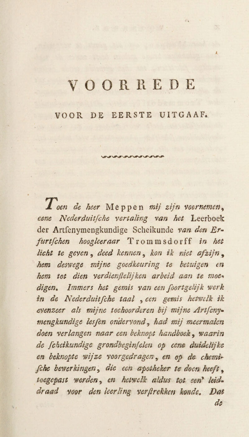 I VOORREDE VOOR DE EERSTE UITGAAF. Ji oen de heer Meppen mij zijn voornemen, eenc Neder duitje he vertaling van het Leerboek der Artfenymengkundige Scheikunde van den Rr~ furtfchen hoogleer aar T r ommsdorf f in het licht te geven, deed kennen, kon ik niet afzijn 9 hem deswege mijne goedkeuring te betuigen en hem tot dien ver dienftelij ken arbeid aan te moe» digen. Immers het gemis van een foortgelijk werk in de Nederduitfche taal , een gemis hetwelk ik evenzeer als mijne toehoordcren bij mijne Artjeny- mengkundige lesfen ondervond 0 had mij meermalen doen verlangen naar een beknopt handboek 9 waarin de fcheikundigc grondbeginfelen op eene duidelijke en beknopte wijze voorgedragen, en op de chemi* fihe bewerkingen, die een apotheker te doen heeft 9 toegepast werden, en hetwelk aldus tot een9 leid* draad voor den leerling verjlrekken konde. Dat de