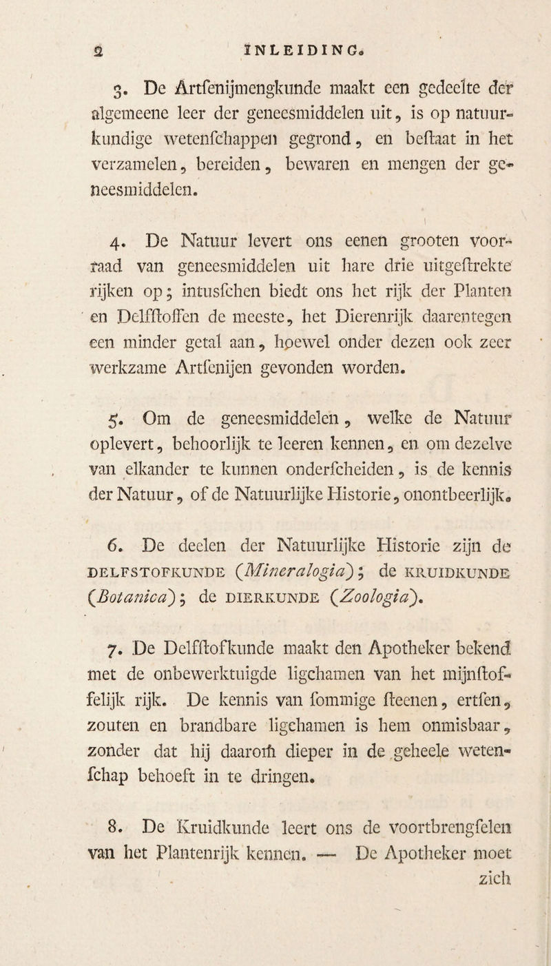 S2 INLEIDING» 3. De Artfenijmengkunde maakt een gedeelte der algcmeene leer der geneesmiddelen uit, is op natuur» kundige wetenfdiappen gegrond , en befïaat in het verzamelen, bereiden , bewaren en mengen der gc~ neesmiddelen. • 'i 4. De Natuur levert ons eenen grooten voor» raad van geneesmiddelen uit hare drie uitgeftrekte rijken op; intusfchen biedt ons het rijk der Planten en DelfïïofFen de meeste, het Dierenrijk daarentegen een minder getal aan, hpewel onder dezen ook zeer werkzame Artfenijen gevonden worden. 5. Om de geneesmiddelen, welke de Natuur oplevert, behoorlijk te leeren kennen, en om dezelve van elkander te kunnen onderfcheiden, is de kennis der Natuur, of de Natuurlijke Historie, onontbeerlijk* 6. De deelen der Natuurlijke Historie zijn de delfstofkunde (Mineralogia); de kruidkunde (.Botanica); de dierkunde (Zoologia). 7. De Dclfftofkunde maakt den Apotheker bekend met de onbewerktuigde ligchamen van het mijnftof- felijk rijk. De kennis van fommige fteenen, ertfen, zouten en brandbare ligchamen is hem onmisbaar, zonder dat hij daarorfi dieper in de geheele weten- fchap behoeft in te dringen. 8. De Kruidkunde leert ons de voortbrengfelen van het Plantenrijk kennen. — De Apotheker moet zich